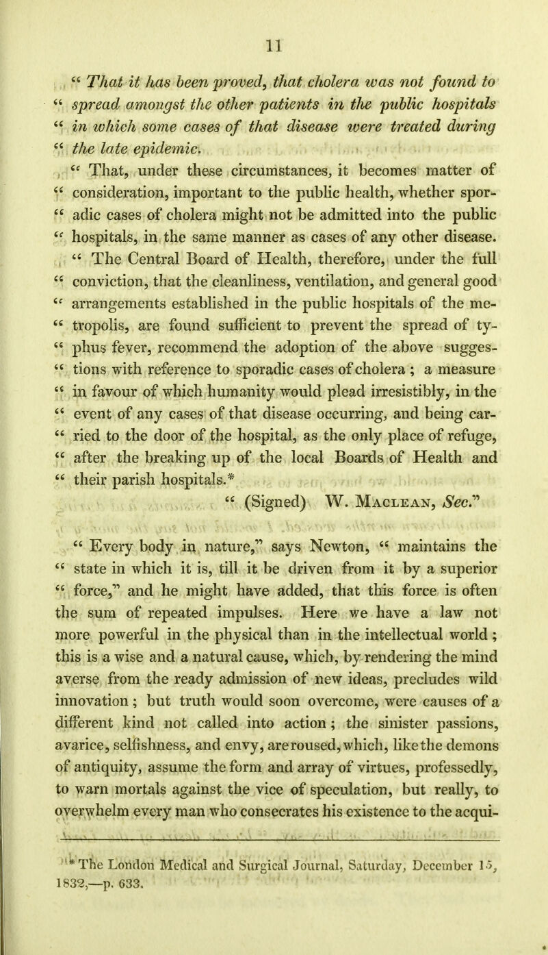ff That it has been proved, that cholera was not found to 44 spread amongst the other patients in the public hospitals 44 in which some cases of that disease were treated during 44 the late epidemic. u That, under these circumstances, it becomes matter of 44 consideration, important to the public health, whether spor- ff adic cases of cholera might not be admitted into the public 4f hospitals, in the same manner as cases of any other disease. 44 The Central Board of Health, therefore, under the full 44 conviction, that the cleanliness, ventilation, and general good 4f arrangements established in the public hospitals of the me- 44 tropolis, are found sufficient to prevent the spread of ty- 44 phus fever, recommend the adoption of the above sugges- 44 tions with reference to sporadic cases of cholera ; a measure 44 in favour of which humanity would plead irresistibly, in the 46 event of any cases of that disease occurring, and being car- 44 ried to the door of the hospital, as the only place of refuge, 44 after the breaking up of the local Boards of Health and 44 their parish hospitals.* 44 (Signed) W. Maclean, Sec. \t^ii^M\ mil ivVnxw \ Jhs'>-xyj$ H,t\v.v.* 44 Every body in nature, says Newton, 44 maintains the 44 state in which it is, till it be driven from it by a superior 44 force, and he might have added, that this force is often the sum of repeated impulses. Here we have a law not more powerful in the physical than in the intellectual world ; this is a wise and a natural cause, which, by rendering the mind averse from the ready admission of new ideas, precludes wild innovation ; but truth would soon overcome, were causes of a different kind not called into action; the sinister passions, avarice, selfishness, and envy, are roused, which, like the demons of antiquity, assume the form and array of virtues, professedly, to warn mortals against the vice of speculation, but really, to overwhelm every man who consecrates his existence to the acqui- '*The London Medical and Surgical Journal, Saturday, December 15, 1832,—p. 633.
