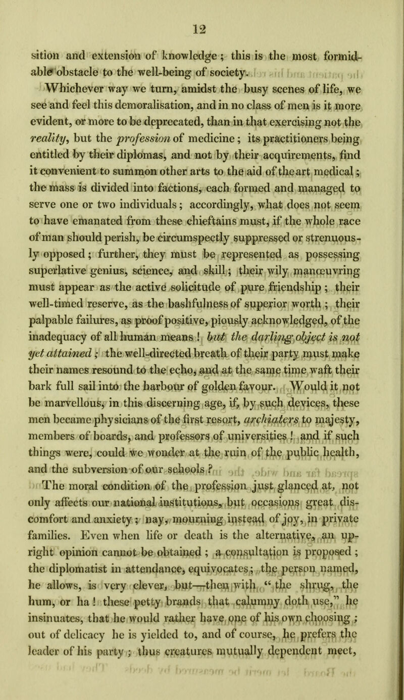 sition and extension of knowledge; this is the most formid- able obstacle to the well-being of society. Whichever way we turn, amidst the busy scenes of life, we see and feel this demoralisation, and in no class of men is it more evident, or more to be deprecated, than in that exercising not the realitybut the profession of medicine; its practitioners being entitled by their diplomas, and not by their acquirements, find it convenient to summon other arts to the aid of the art medical; the mass is divided into factions, each formed and managed to serve one or two individuals; accordingly, what does not seem to have emanated from these chieftains must, if the whole race of man should perish, be circumspectly suppressed or strenuous- ly opposed; further, they must be represented as possessing superlative genius, science, and skill; their wily manoeuvring must appear as the active solicitude of pure friendship; their well-timed reserve, as the bashfulness of superior worth ; their palpable failures, as proof positive, piously acknowledged, of the inadequacy of all human means ! but the darling object is not yet attained; the well-directed breath of their party must make their names resound to the echo, and at the same time waft their bark full sail into the harbour of golden favour. Would it not be marvellous, in this discerning age, if, by such devices, these men became physicians of the first resort, archiaters to majesty, members of boards, and professors of universities ! and if such things were, could we wonder at the ruin of the public health, and the subversion of our schools ? The moral condition of the profession just glanced at, not only affects our national institutions, but occasions great dis- comfort and anxiety ; nay, mourning instead of joy, in private families. Even when life or death is the alternative, an up- right opinion cannot be obtained ; a consultation is proposed ; the diplomatist in attendance, equivocates; the person named, he allows, is very clever, but—then with  the shrug, the hum, or ha! these petty brands that calumny doth use, he insinuates, that he would rather have one of his own choosing ; out of delicacy he is yielded to, and of course, he prefers the Jeader of his party j thus creatures mutually dependent meet,