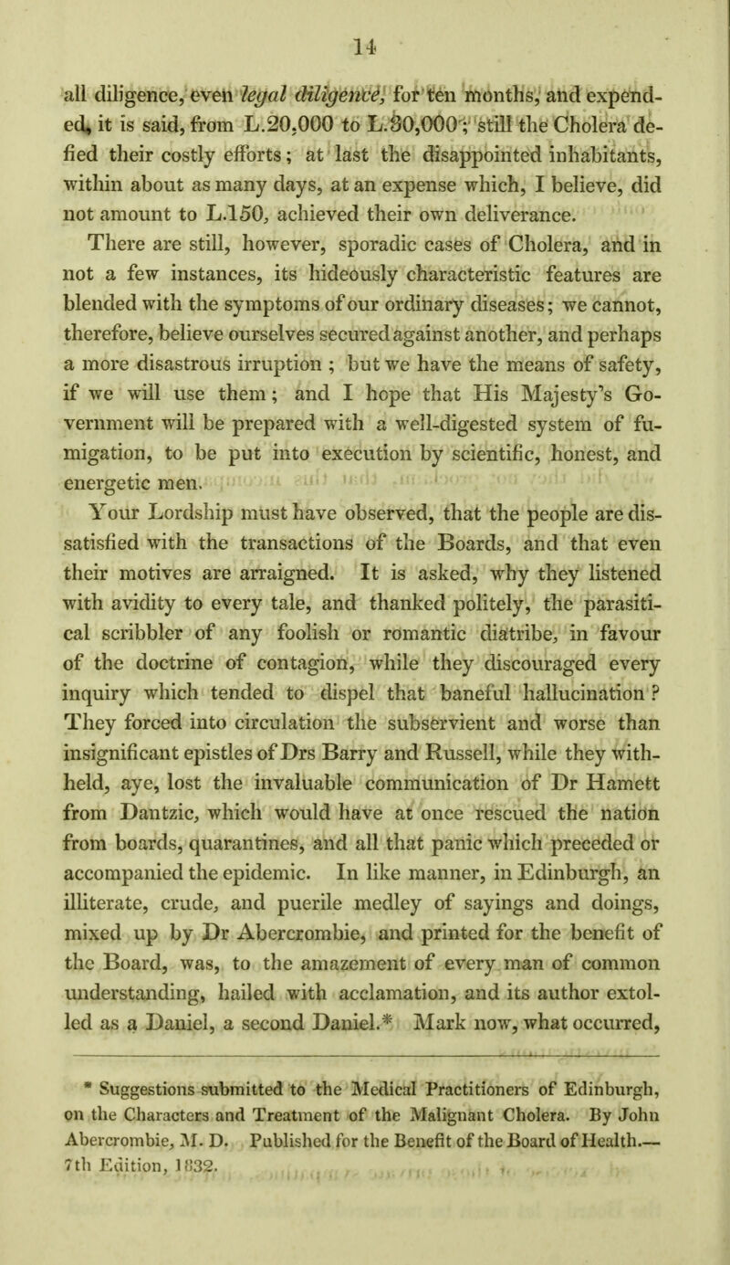 all diligence, even legal diligence, for ten months, and expend- ed, it is said, from L.20.000 to L.80,000; still the Cholera de- fied their costly efforts; at last the disappointed inhabitants, within about as many days, at an expense which, I believe, did not amount to L.150, achieved their own deliverance. There are still, however, sporadic cases of Cholera, and in not a few instances, its hideously characteristic features are blended with the symptoms of our ordinary diseases; we cannot, therefore, believe ourselves secured against another, and perhaps a more disastrous irruption ; but we have the means of safety, if we will use them; and I hope that His Majesty^s Go- vernment will be prepared with a well-digested system of fu- migation, to be put into execution by scientific, honest, and energetic men. Your Lordship must have observed, that the people are dis- satisfied with the transactions of the Boards, and that even their motives are arraigned. It is asked, why they listened with avidity to every tale, and thanked politely, the parasiti- cal scribbler of any foolish or romantic diatribe, in favour of the doctrine of contagion, while they discouraged every inquiry which tended to dispel that baneful hallucination ? They forced into circulation the subservient and worse than insignificant epistles of Drs Barry and Russell, while they with- held, aye, lost the invaluable communication of Dr Harnett from Dantzic, which would have at once rescued the nation from boards, quarantines, and all that panic which preceded or accompanied the epidemic. In like manner, in Edinburgh, an illiterate, crude, and puerile medley of sayings and doings, mixed up by Dr Abercrombie, and printed for the benefit of the Board, was, to the amazement of every man of common understanding, hailed with acclamation, and its author extol- led as a Daniel, a second Daniel.* Mark now, what occurred, * Suggestions submitted to the Medical Practitioners of Edinburgh, on the Characters and Treatment of the Malignant Cholera. By John Abercrombie, M. D. Published for the Benefit of the Board of Health— 7th Edition, 1H32.