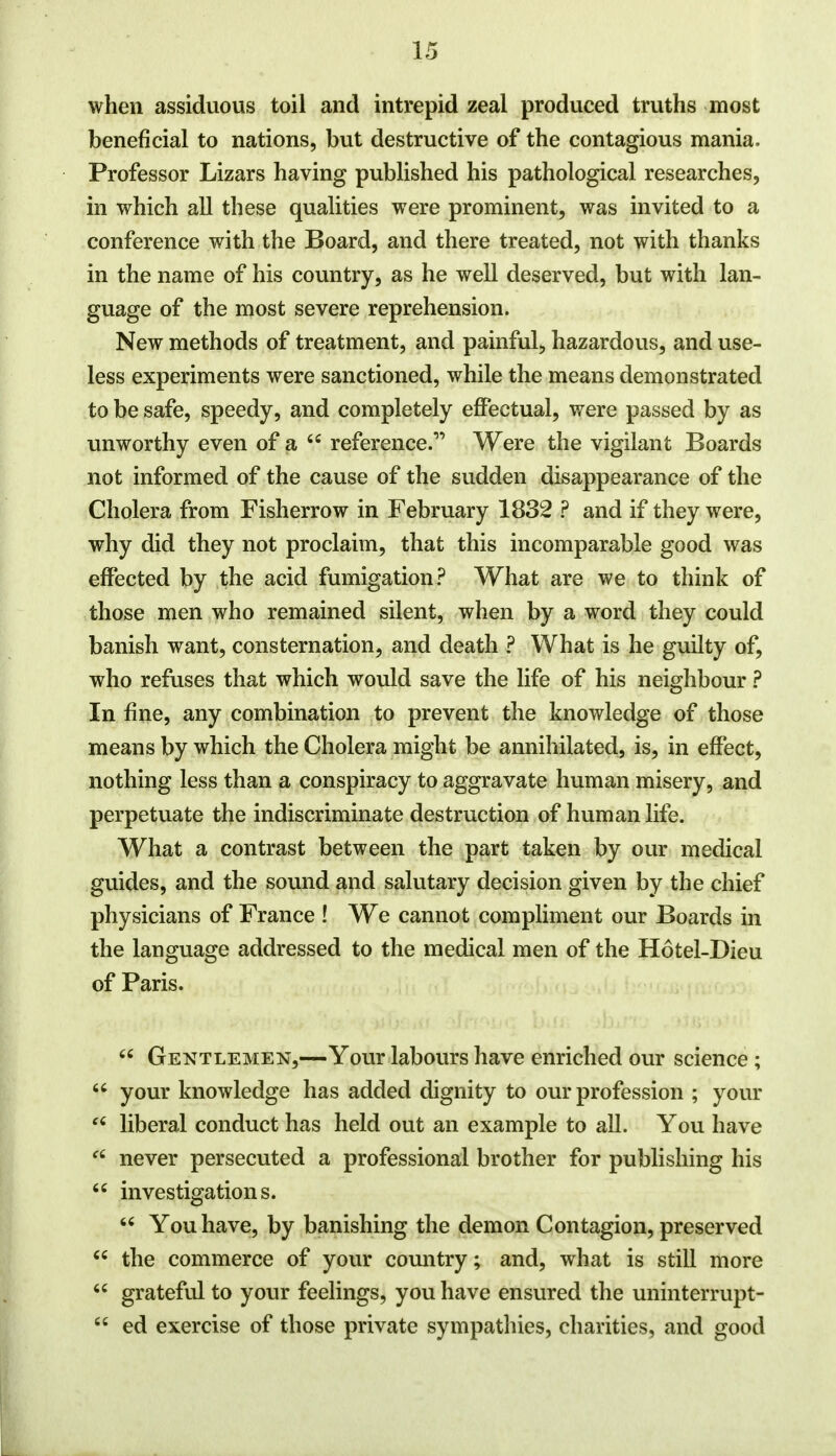 when assiduous toil and intrepid zeal produced truths most beneficial to nations, but destructive of the contagious mania. Professor Lizars having published his pathological researches, in which all these qualities were prominent, was invited to a conference with the Board, and there treated, not with thanks in the name of his country, as he well deserved, but with lan- guage of the most severe reprehension. New methods of treatment, and painful, hazardous, and use- less experiments were sanctioned, while the means demonstrated to be safe, speedy, and completely effectual, were passed by as unworthy even of a reference. Were the vigilant Boards not informed of the cause of the sudden disappearance of the Cholera from Fisherrow in February 1832 ? and if they were, why did they not proclaim, that this incomparable good was effected by the acid fumigation? What are we to think of those men who remained silent, when by a word they could banish want, consternation, and death ? What is he guilty of, who refuses that which would save the life of his neighbour ? In fine, any combination to prevent the knowledge of those means by which the Cholera might be annihilated, is, in effect, nothing less than a conspiracy to aggravate human misery, and perpetuate the indiscriminate destruction of human life. What a contrast between the part taken by our medical guides, and the sound and salutary decision given by the chief physicians of France ! We cannot compliment our Boards in the language addressed to the medical men of the Hotel-Dieu of Paris. u Gentlemen,—Your labours have enriched our science ; your knowledge has added dignity to our profession ; your £i liberal conduct has held out an example to all. You have ft never persecuted a professional brother for publishing his investigations. You have, by banishing the demon Contagion, preserved the commerce of your country; and, what is still more grateful to your feelings, you have ensured the uninterrupt- ed exercise of those private sympathies, charities, and good