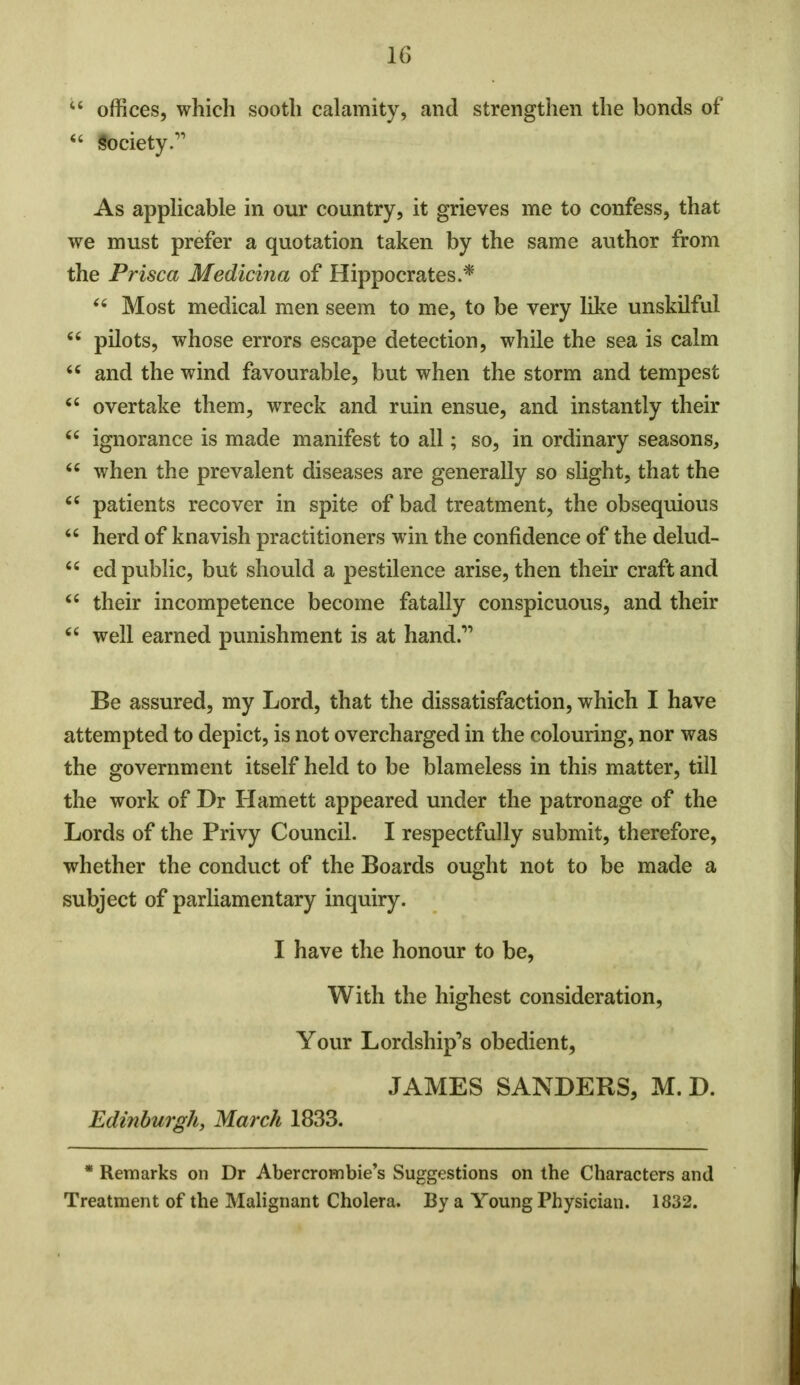  offices, which sooth calamity, and strengthen the bonds of  society.'1 As applicable in our country, it grieves me to confess, that we must prefer a quotation taken by the same author from the Prisca Medicina of Hippocrates.* 44 Most medical men seem to me, to be very like unskilful 44 pilots, whose errors escape detection, while the sea is calm 44 and the wind favourable, but when the storm and tempest 44 overtake them, wreck and ruin ensue, and instantly their 44 ignorance is made manifest to all; so, in ordinary seasons, 44 when the prevalent diseases are generally so slight, that the 44 patients recover in spite of bad treatment, the obsequious 44 herd of knavish practitioners win the confidence of the delud- 44 ed public, but should a pestilence arise, then their craft and 44 their incompetence become fatally conspicuous, and their 44 well earned punishment is at hand. Be assured, my Lord, that the dissatisfaction, which I have attempted to depict, is not overcharged in the colouring, nor was the government itself held to be blameless in this matter, till the work of Dr Harnett appeared under the patronage of the Lords of the Privy Council. I respectfully submit, therefore, whether the conduct of the Boards ought not to be made a subject of parliamentary inquiry. I have the honour to be, With the highest consideration, Your Lordship's obedient, JAMES SANDERS, M. D. Edinburgh, March 1833. * Remarks on Dr Abercrombie's Suggestions on the Characters and Treatment of the Malignant Cholera. By a Young Physician. 1832.