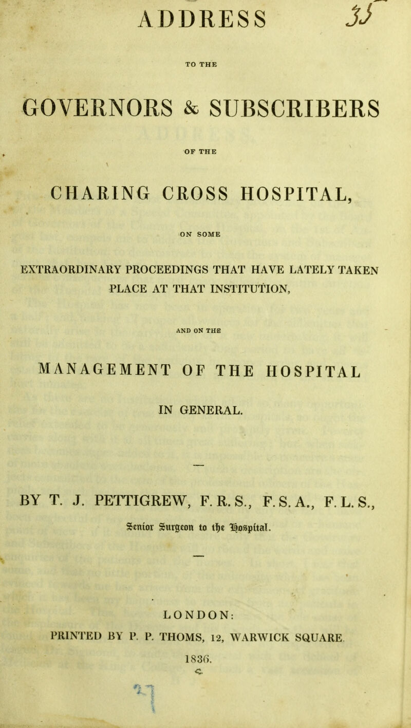 ADDRESS GOVERNORS & SUBSCRIBERS OF THE CHARING CROSS HOSPITAL, ON SOME EXTRAORDINARY PROCEEDINGS THAT HAVE LATELY TAKEN PLACE AT THAT INSTITUTION, AND ON THE MANAGEMENT OF THE HOSPITAL IN GENERAL. BY T. J. PETTIGREW, F.R.S., F.S.A., F. L. S., Senior Surgeon to tfje hospital. LONDON: PRINTED BY P. P. THOMS, 12, WARWICK SQUARE 1836. c