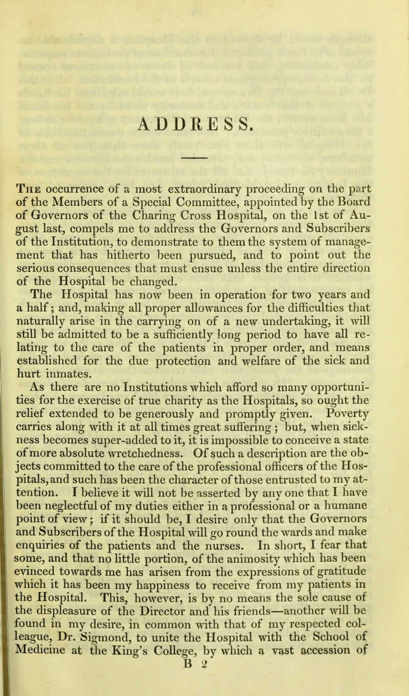 The occurrence of a most extraordinary proceeding on the pmrt of the Members of a Special Committee, appointed by the Board of Governors of the Charing Cross Hospital, on the 1st of Au- gust last, compels me to address the Governors and Subscribers of the Institution, to demonstrate to them the system of manage- ment that has hitherto been pursued, and to point out the serious consequences that must ensue unless the entire direction of the Hospital be changed. The Hospital has now been in operation for two years and a half; and, making all proper allowances for the difficulties that naturally arise in the carrying on of a new undertaking, it will still be admitted to be a sufficiently Jong period to have all re- lating to the care of the patients in proper order, and means established for the due protection and welfare of the sick and hurt inmates. As there are no Institutions which afford so many opportuni- ties for the exercise of true charity as the Hospitals, so ought the relief extended to be generously and promptly given. Poverty carries along with it at all times great suffering • but, when sick- ness becomes super-added to it, it is impossible to conceive a state of more absolute wretchedness. Of such a description are the ob- jects committed to the care of the professional officers of the Hos- pitals, and such has been the character of those entrusted to my at- tention. I believe it will not be asserted by any one that I have been neglectful of my duties either in a professional or a humane point of view; if it should be, I desire only that the Governors and Subscribers of the Hospital will go round the wards and make enquiries of the patients and the nurses. In short, I fear that some, and that no little portion, of the animosity which has been evinced towards me has arisen from the expressions of gratitude which it has been my happiness to receive from my patients in the Hospital. This, however, is by no means the sole cause of the displeasure of the Director and his friends—another will be found in my desire, in common with that of my respected col- league, Dr. Sigmond, to unite the Hospital with the School of Medicine at the King's College, by which a vast accession of