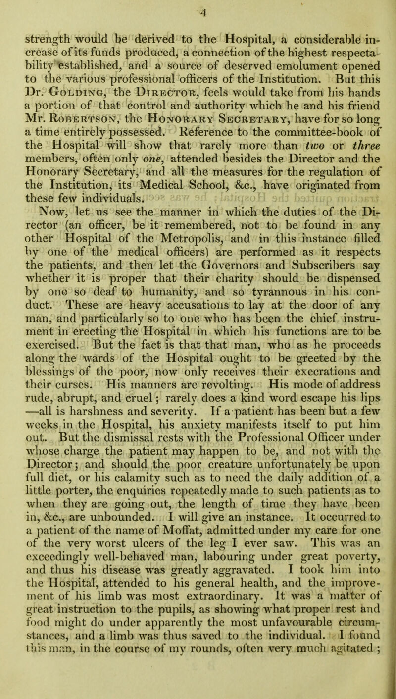 strength would be derived to the Hospital, a considerable in- crease of its funds produced, a connection of the highest respecta- bility established, and a source of deserved emolument opened to the various professional officers of the Institution. But this Dr. Golding, the Director, feels would take from his hands a portion of that control and authority which he and his friend Mr. Robertson, the Honorary Secretary, have for so long a time entirely possessed. Reference to the committee-book of the Hospital will show that rarely more than two or three members, often only one, attended besides the Director and the Honorary Secretary, and all the measures for the regulation of the Institution, its Medical School, &c., have originated from these few individuals. Now, let us see the manner in which the duties of the Di- rector (an officer, be it remembered, not to be found in any other Hospital of the Metropolis, and in this instance filled by one of the medical officers) are performed as it respects the patients, and then let the Governors and Subscribers say whether it is proper that their charity should be dispensed by one so deaf to humanity, and so tyrannous in his con- duct. These are heavy accusations to lay at the door of any man, and particularly so to one who has been the chief instru- ment in erecting the Hospital in which his functions are to be exercised. But the fact is that that man, who as he proceeds along the wards of the Hospital ought to be greeted by the blessings of the poor, now only receives their execrations and their curses. His manners are revolting. His mode of address rude, abrupt, and cruel; rarely does a kind word escape his lips —all is harshness and severity. If a patient has been but a few weeks in the Hospital, his anxiety manifests itself to put him out. But the dismissal rests with the Professional Officer under whose charge the patient may happen to be, and not with the Director; and should the poor creature unfortunately be upon full diet, or his calamity such as to need the daily addition of a little porter, the enquiries repeatedly made to such patients as to when they are going out, the length of time they have been in, &c, are unbounded. I will give an instance. It occurred to a patient of the name of Moffat, admitted under my care for one of the very worst ulcers of the leg I ever saw. This was an exceedingly well-behaved man, labouring under great poverty, and thus his disease was greatly aggravated. I took him into the Hospital, attended to his general health, and the improve- ment of his limb was most extraordinary. It was a matter of great instruction to the pupils, as showing what proper rest and food might do under apparently the most unfavourable circum- stances, and a limb was thus saved to the individual. I found tbis man, in the course of my rounds, often very much agitated ;