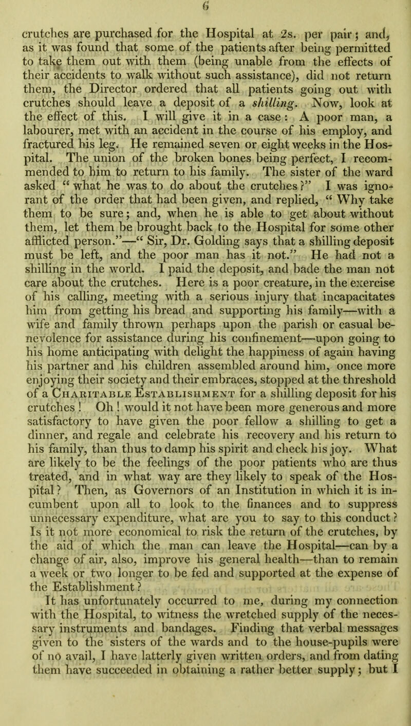 crutches are purchased for the Hospital at 2s. per pair; and, as it was found that some of the patients after being permitted to take them out with them (being unable from the effects of their accidents to walk without such assistance), did not return them, the Director ordered that all patients going out with crutches should leave a deposit of a shilling. Now, look at the effect of this. I will give it in a case : A poor man, a labourer, met with an accident in the course of his employ, and fractured his leg. He remained seven or eight weeks in the Hos- pital. The union of the broken bones being perfect, I recom- mended to him to return to his family. The sister of the ward asked  what he was to do about the crutches ? I was igno- rant of the order that had been given, and replied,  Why take them to be sure; and, when he is able to get about without them, let them be brought back to the Hospital for some other afflicted person.— Sir, Dr. Golding says that a shilling deposit must be left, and the poor man has it not. He had not a shilling in the world. I paid the deposit, and bade the man not care about the crutches. Here is a poor creature, in the exercise of his calling, meeting with a serious injury that incapacitates him from getting his bread and supporting his family—with a wife and family thrown perhaps upon the parish or casual be- nevolence for assistance during his confinement—upon going to his home anticipating with delight the happiness of again having his partner and his children assembled around him, once more enjoying their society and their embraces, stopped at the threshold of a Charitable Establishment for a shilling deposit for his crutches ! Oh ! would it not have been more generous and more satisfactory to have given the poor fellow a shilling to get a dinner, and regale and celebrate his recovery and his return to his family, than thus to damp his spirit and check his joy. What are likely to be the feelings of the poor patients who are thus treated, and in what way are they likely to speak of the Hos- pital ? Then, as Governors of an Institution in which it is in- cumbent upon all to look to the finances and to suppress unnecessary expenditure, what are you to say to this conduct ? Is it not more economical to risk the return of the crutches, by the aid of which the man can leave the Hospital—can by a change of air, also, improve his general health—than to remain a week or two longer to be fed and supported at the expense of the Establishment ? It has unfortunately occurred to me, during my connection with the Hospital, to witness the wretched supply of the neces- sary instruments and bandages. Finding that verbal messages given to the sisters of the wards and to the house-pupils were of no avail, I have latterly given written orders, and from dating them have succeeded in obtaining a rather better supply; but I