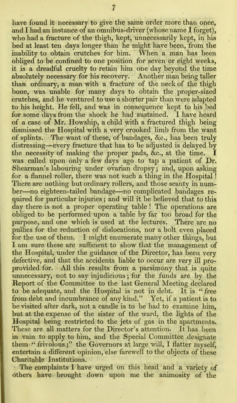 have found it necessary to give the same order more than once, and I had an instance of an omnibus-driver (whose name I forget), who had a fracture of the thigh, kept, unnecessarily kept, in his bed at least ten days longer than he might have been, from the inability to obtain crutches for him. When a man has been obliged to be confined to one position for seven or eight weeks, it is a dreadful cruelty to retain him one day beyond the time absolutely necessary for his recovery. Another man being taller than ordinary, a man with a fracture of the neck of the thigh bone, was Unable for many days to obtain the proper-sized crutches, and he ventured to use a shorter pair than were adapted to his height. He fell, and was in consequence kept to his bed for some days from the shock he had sustained. I have heard of a case of Mr. Howship, a child with a fractured thigh being dismissed the Hospital with a very crooked limb from the want of splints. The want of these, of bandages, &c, has been truly distressing—every fracture that has to be adjusted is delayed by the necessity of making the proper pads, &c, at the time. I was called upon only a few days ago to tap a patient of Dr. Shearman's labouring under ovarian dropsy; and, upon asking for a flannel roller, there was not such a thing in the Hospital! There are nothing but ordinary rollers, and those scanty in num- ber—no eighteen-tailed bandage—no complicated bandages re- quired for particular injuries ; and will it be believed that to this day there is not a proper operating table ! The operations are obliged to be performed upon a table by far too broad for the purpose, and one which is used at the lectures. There are no pullies for the reduction of dislocations, nor a bolt even placed for the use of them. I might enumerate many other things, but I am sure these are sufficient to show that the management of the Hospital, under the guidance of the Director, has been very defective, and that the accidents liable to occur are very ill pro- provided for. All this results from a parsimony that is quite unnecessary, not to say injudicious; for the funds are by the Report of the Committee to the last General Meeting declared to be adequate, and the Hospital is not in debt. It is  free from debt and incumbrance of any kind. Yet, if a patient is to be visited after dark, not a candle is to be had to examine him, but at the expense of the sister of the ward, the lights of the Hospital being restricted to the jets of gas in the apartments. These are all matters for the Director's attention. It has been in vain to apply to him, and the Special Committee designate them  frivolous; the Governors at large will, I flatter myself, entertain a different opinion, else farewell to the objects of these Charitable Institutions. The complaints I have urged on this head and a variety of others have brought down upon me the animosity of the