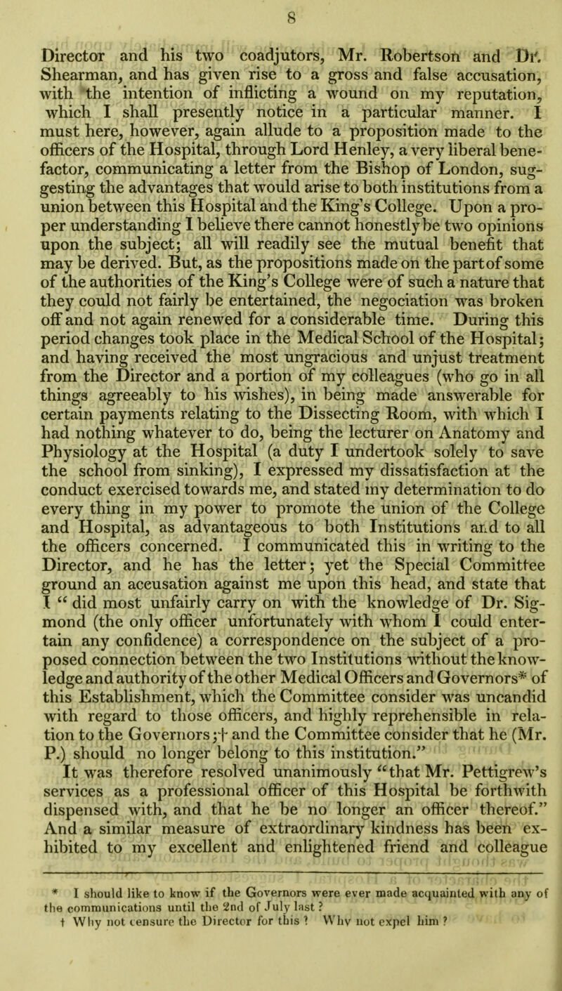 Director and his two coadjutors, Mr. Robertson and Di'. Shearman, and has given rise to a gross and false accusation, with the intention of inflicting a wound on my reputation, which I shall presently notice in a particular manner. I must here, however, again allude to a proposition made to the officers of the Hospital, through Lord Henley, a very liberal bene- factor, communicating a letter from the Bishop of London, sug- gesting the advantages that would arise to both institutions from a union between this Hospital and the King's College. Upon a pro- per understanding I believe there cannot honestly be two opinions upon the subject; all will readily see the mutual benefit that may be derived. But, as the propositions made on the part of some of the authorities of the King's College were of such a nature that they could not fairly be entertained, the negociation was broken off and not again renewed for a considerable time. During this period changes took place in the Medical School of the Hospital; and having received the most ungracious and unjust treatment from the Director and a portion of my colleagues (who go in all things agreeably to his wishes), in being made answerable for certain payments relating to the Dissecting Room, with which I had nothing whatever to do, being the lecturer on Anatomy and Physiology at the Hospital (a duty I undertook solely to save the school from sinking), I expressed my dissatisfaction at the conduct exercised towards me, and stated my determination to do every thing in my power to promote the union of the College and Hospital, as advantageous to both Institutions and to all the officers concerned. I communicated this in writing to the Director, and he has the letter; yet the Special Committee ground an accusation against me upon this head, and state that I  did most unfairly carry on with the knowledge of Dr. Sig- mond (the only officer unfortunately with whom I could enter- tain any confidence) a correspondence on the subject of a pro- posed connection between the two Institutions without the know- ledge and authority of the other Medical Officers and Governors* of this Establishment, which the Committee consider was uncandid with regard to those officers, and highly reprehensible in rela- tion to the Governors ;f and the Committee consider that he (Mr. P.) should no longer belong to this institution. It was therefore resolved unanimously that Mr. Pettigrew's services as a professional officer of this Hospital be forthwith dispensed with, and that he be no longer an officer thereof. And a similar measure of extraordinary kindness has been ex- hibited to my excellent and enlightened friend and colleague * I should like to know if the Governors were ever made acquainted with any of the communications until the 2nd of July hist ? t Wliy not censure the Director for this ? Why not expel him 7