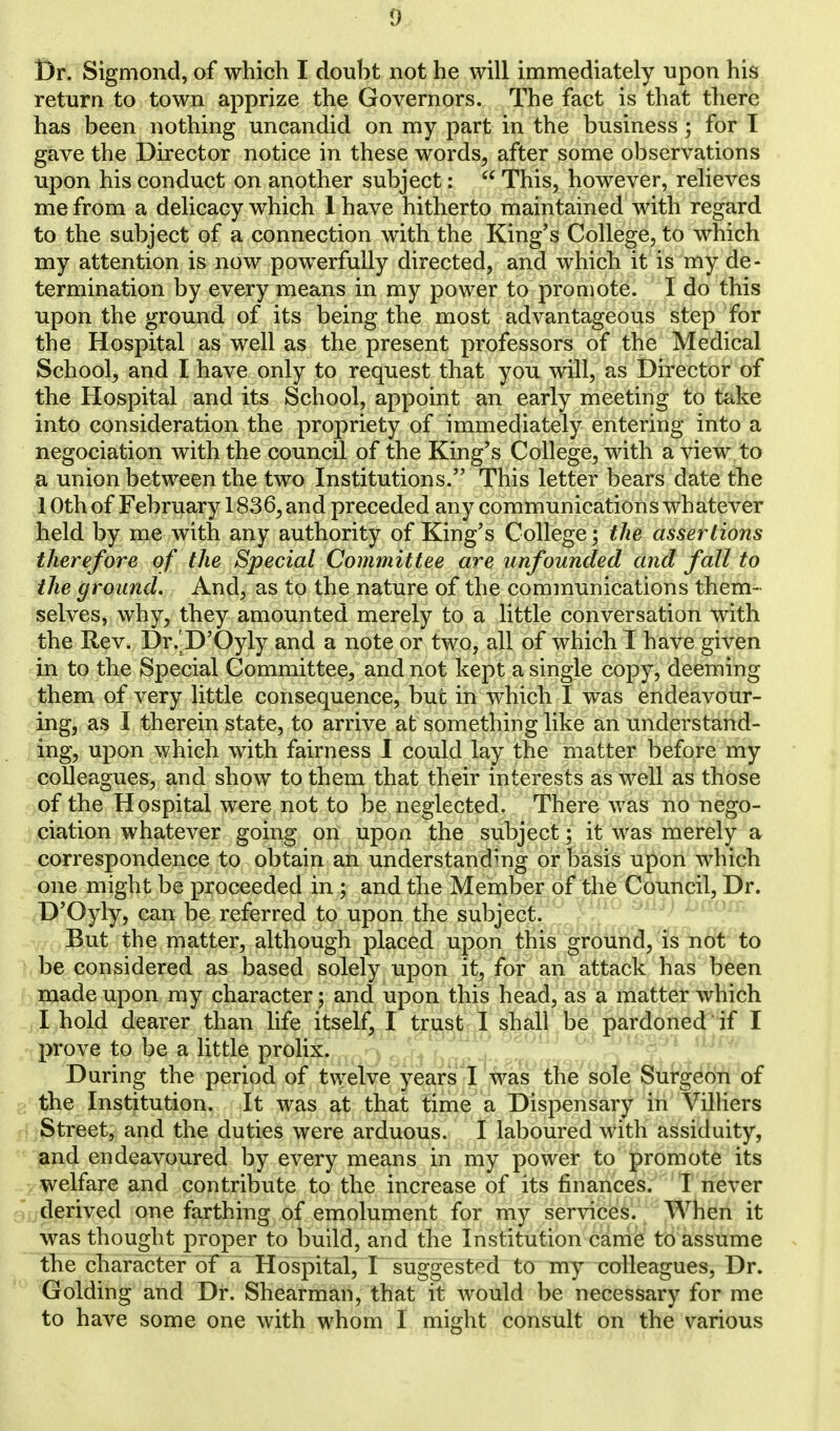 Br. Sigmond, of which I doubt not he will immediately upon his return to town apprize the Governors. The fact is that there has been nothing uncandid on my part in the business; for T gave the Director notice in these words, after some observations upon his conduct on another subject:  This, however, relieves me from a delicacy which 1 have hitherto maintained with regard to the subject of a connection with the King's College, to which my attention is now powerfully directed, and which it is my de- termination by every means in my power to promote. I do this upon the ground of its being the most advantageous step for the Hospital as well as the present professors of the Medical School, and I have only to request that you will, as Director of the Hospital and its School, appoint an early meeting to take into consideration the propriety of immediately entering into a negociation with the council of the King's College, with a view to a union between the two Institutions. This letter bears date the 1 Oth of February 1836, and preceded any communications whatever held by me with any authority of King's College; the assertions therefore of the Special Committee are unfounded and fall to the ground. And, as to the nature of the communications them- selves, why, they amounted merely to a little conversation with the Rev. Dr.'D'Oyly and a note or two, all of which I have given in to the Special Committee, and not kept a single copy, deeming them of very little consequence, but in which I was endeavour- ing, as I therein state, to arrive at something like an understand- ing, upon which with fairness I could lay the matter before my colleagues, and show to them that their interests as well as those of the Hospital were not to be neglected. There was no nego- ciation whatever going on upon the subject; it was merely a correspondence to obtain an understanding or basis upon which one might be proceeded in ; and the Member of the Council, Dr. D'Oyly, can be referred to upon the subject. But the matter, although placed upon this ground, is not to be considered as based solely upon it, for an attack has been made upon my character; and upon this head, as a matter which I hold dearer than life itself, I trust I shall be pardoned if I prove to be a little prolix, qi* , During the period of twelve years I was the sole Surgeon of the Institution. It was at that time a Dispensary in Villiers Street, and the duties were arduous. I laboured with assiduity, and endeavoured by every means in my power to promote its welfare and contribute to the increase of its finances. I never derived one farthing of emolument for my services. When it was thought proper to build, and the Institution came to assume the character of a Hospital, I suggested to my colleagues, Dr. Golding and Dr. Shearman, that it would be necessary for me to have some one with whom I might consult on the various