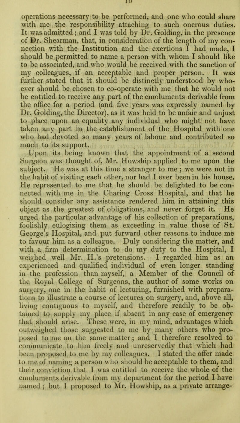 LU operations necessary to be performed, and one who could share with me the responsibility attaching to such onerous duties. It was admitted; and I was told by Dr. Golding, in the presence of Dr. Shearman, that, in consideration of the length of my con- nection with the Institution and the exertions I had made, I should be permitted to name a person with whom I should like to be associated, and who would be received with the sanction of my colleagues, if an acceptable and proper person. It was further stated that it should be distinctly understood by who- ever should be chosen to co-operate with me that he would not be entitled to receive any part of the emoluments derivable from the office for a period (and five years was expressly named by Dr. Golding, the Director), as it was held to be unfair and unjust to place upon an equality any individual who might not have taken any part in the establishment of the Hospital with one who had devoted so many years of labour and contributed so much to its support. Upon its being known that the appointment of a second Surgeon was thought of, Mr. Howship applied to me upon the subject. He was at this time a stranger to me; we were not in the habit of visiting each other, nor had I ever been in his house. He represented to me that he should be delighted to be con- nected with me in the Charing Cross Hospital, and that he should consider any assistance rendered him in attaining this object as the greatest of obligations, and never forget it. He urged the particular advantage of his collection of preparations, foolishly eulogizing them as exceeding in value those of St. George's Hospital, and put forward other reasons to induce me to favour him as a colleague. Duly considering the matter, and with a firm determination to do my duty to the Hospital, I weighed well Mr. H.'s pretensions. I regarded him as an experienced and qualified individual of even longer standing in the profession than myself, a Member of the Council of the Royal College of Surgeons, the author of some works on surgery, one in the habit of lecturing, furnished with prepara- tions to illustrate a course of lectures on surgery, and, above all, living contiguous to myself, and therefore readily to be ob- tained to supply my place if absent in any case of emergency that should arise. These were, in my mind, advantages which outweighed those suggested to me by many others who pro- posed to me on the same matter; and I therefore resolved to communicate to him freely and unreservedly that which had been proposed to me by my colleagues. I stated the offer made to me of naming a person who should be acceptable to them, and their conviction that I was entitled to receive the whole of the emoluments derivable from my department for the period I have