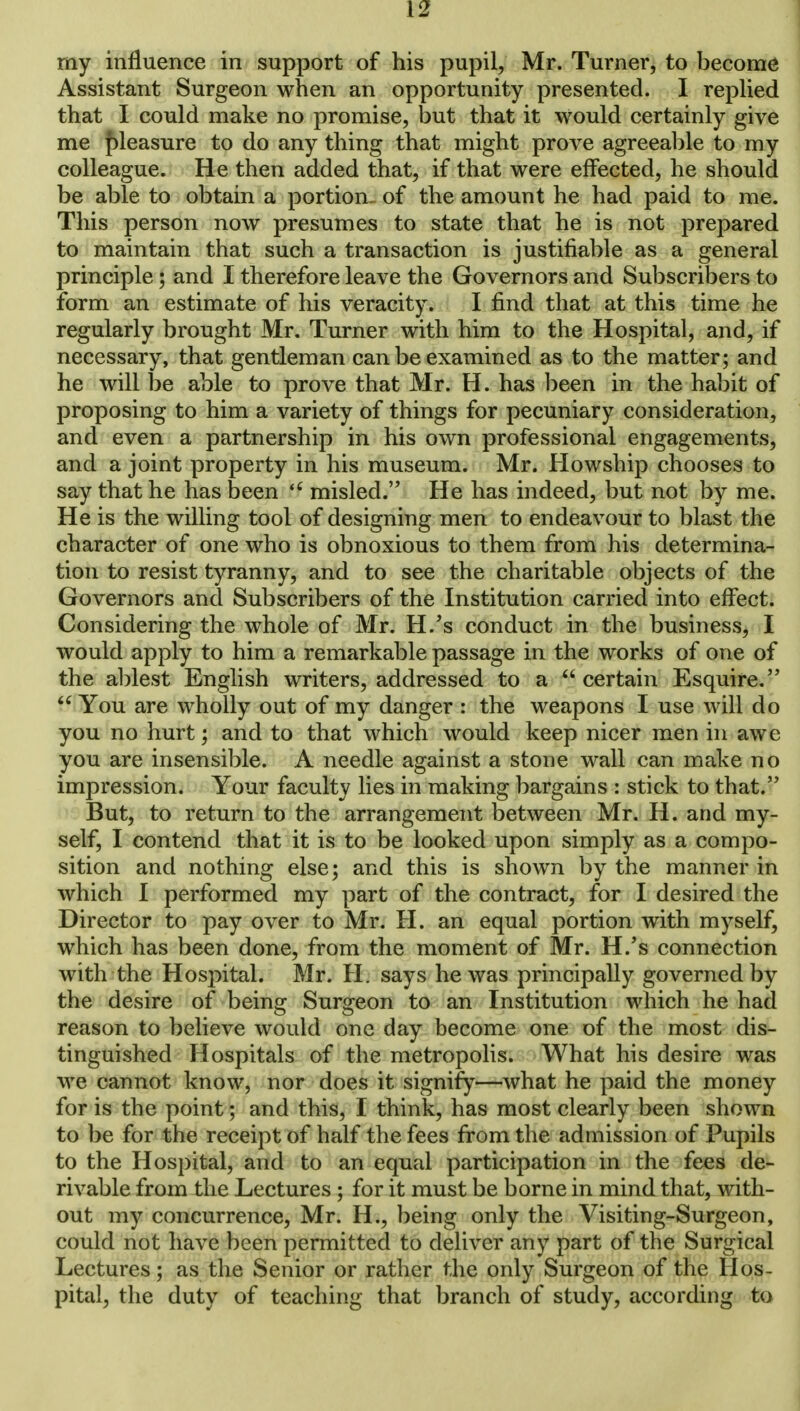 [2 my influence in support of his pupil, Mr. Turner, to become Assistant Surgeon when an opportunity presented. I replied that I could make no promise, but that it would certainly give me pleasure to do any thing that might prove agreeable to my colleague. He then added that, if that were effected, he should be able to obtain a portion of the amount he had paid to me. This person now presumes to state that he is not prepared to maintain that such a transaction is justifiable as a general principle; and I therefore leave the Governors and Subscribers to form an estimate of his veracity. I find that at this time he regularly brought Mr. Turner with him to the Hospital, and, if necessary, that gentleman can be examined as to the matter; and he will be able to prove that Mr. H. has been in the habit of proposing to him a variety of things for pecuniary consideration, and even a partnership in his own professional engagements, and a joint property in his museum. Mr. Howship chooses to say that he has been u misled. He has indeed, but not by me. He is the willing tool of designing men to endeavour to blast the character of one who is obnoxious to them from his determina- tion to resist tyranny, and to see the charitable objects of the Governors and Subscribers of the Institution carried into effect. Considering the whole of Mr. H/s conduct in the business, I would apply to him a remarkable passage in the works of one of the ablest English writers, addressed to a  certain Esquire.  You are wholly out of my danger : the weapons I use will do you no hurt; and to that which would keep nicer men in awe you are insensible. A needle against a stone wall can make no impression. Your faculty lies in making bargains : stick to that. But, to return to the arrangement between Mr. H. and my- self, I contend that it is to be looked upon simply as a compo- sition and nothing else; and this is shown by the manner in which I performed my part of the contract, for I desired the Director to pay over to Mr. H. an equal portion with myself, which has been done, from the moment of Mr. H/s connection with the Hospital. Mr. H. says he was principally governed by the desire of being Surgeon to an Institution which he had reason to believe would one day become one of the most dis- tinguished Hospitals of the metropolis. What his desire was we cannot know, nor does it signify—what he paid the money for is the point; and this, I think, has most clearly been shown to be for the receipt of half the fees from the admission of Pupils to the Hospital, and to an equal participation in the fees de- rivable from the Lectures ; for it must be borne in mind that, with- out my concurrence, Mr. H., being only the Visiting-Surgeon, could not have been permitted to deliver any part of the Surgical Lectures; as the Senior or rather the only Surgeon of the Hos- pital, the duty of teaching that branch of study, according to