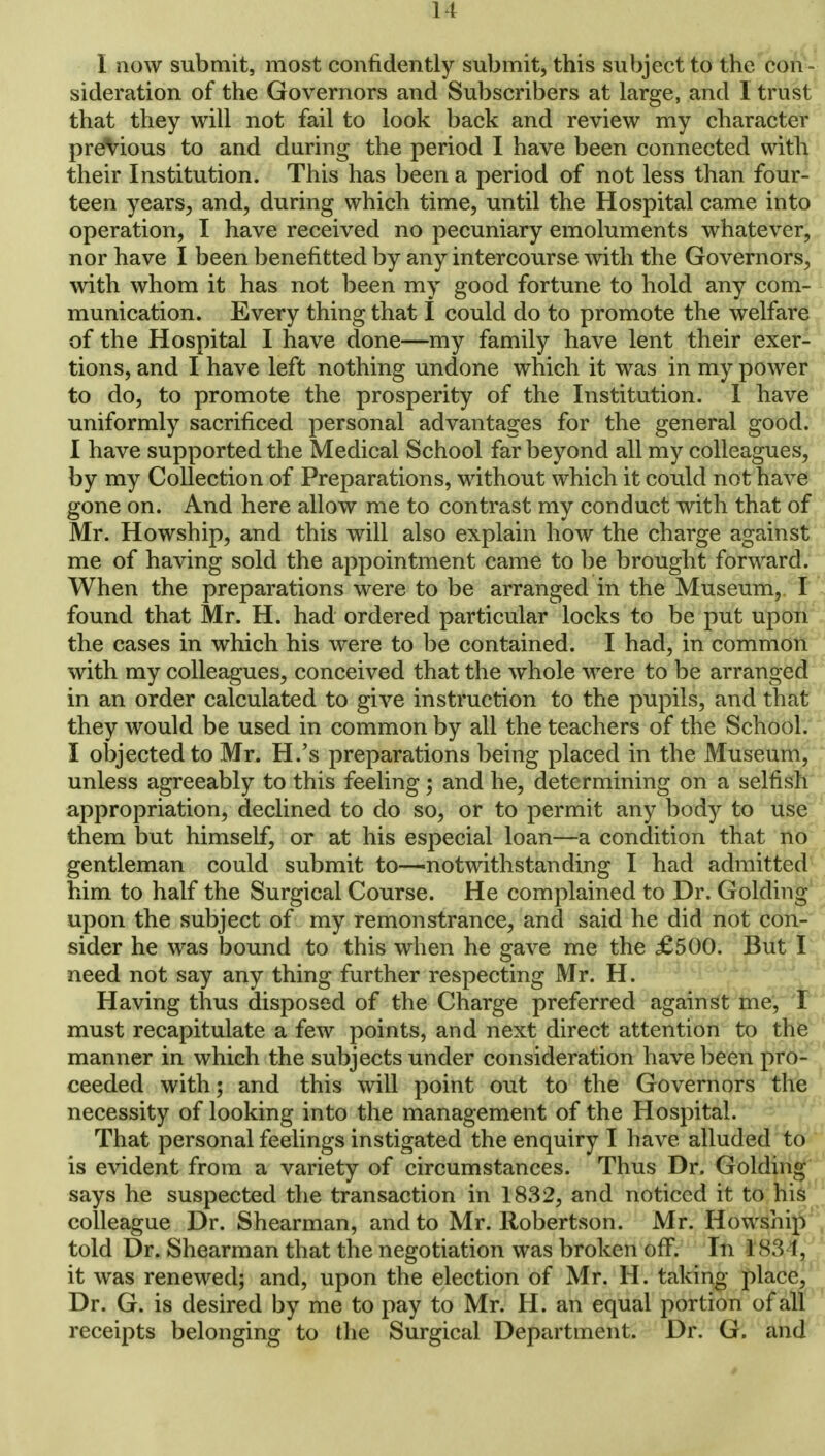 It 1 now submit, most confidently submit, this subject to the con- sideration of the Governors and Subscribers at large, and I trust that they will not fail to look back and review my character previous to and during the period I have been connected with their Institution. This has been a period of not less than four- teen years, and, during which time, until the Hospital came into operation, I have received no pecuniary emoluments whatever, nor have I been benefitted by any intercourse with the Governors, with whom it has not been my good fortune to hold any com- munication. Every thing that I could do to promote the welfare of the Hospital I have done—my family have lent their exer- tions, and I have left nothing undone which it was in my power to do, to promote the prosperity of the Institution. I have uniformly sacrificed personal advantages for the general good. I have supported the Medical School far beyond all my colleagues, by my Collection of Preparations, without which it could not hcixe gone on. And here allow me to contrast my conduct with that of Mr. Howship, and this will also explain how the charge against me of having sold the appointment came to be brought forward. When the preparations were to be arranged in the Museum, I found that Mr. H. had ordered particular locks to be put upon the cases in which his were to be contained. I had, in common with my colleagues, conceived that the whole were to be arranged in an order calculated to give instruction to the pupils, and that they would be used in common by all the teachers of the School. I objected to Mr. H.'s preparations being placed in the Museum, unless agreeably to this feeling ; and he, determining on a selfish appropriation, declined to do so, or to permit any body to use them but himself, or at his especial loan—a condition that no gentleman could submit to—notwithstanding I had admitted him to half the Surgical Course. He complained to Dr. Golding upon the subject of my remonstrance, and said he did not con- sider he was bound to this when he gave me the £500. But I need not say any thing further respecting Mr. H. Having thus disposed of the Charge preferred against me, I must recapitulate a few points, and next direct attention to the manner in which the subjects under consideration have been pro- ceeded with; and this will point out to the Governors the necessity of looking into the management of the Hospital. That personal feelings instigated the enquiry I have alluded to is evident from a variety of circumstances. Thus Dr. Golding says he suspected the transaction in 1832, and noticed it to his colleague Dr. Shearman, and to Mr. Robertson. Mr. Howship told Dr. Shearman that the negotiation was broken off. In 1 83 I, it was renewed; and, upon the election of Mr. H. taking place, Dr. G. is desired by me to pay to Mr. H. an equal portion of all receipts belonging to the Surgical Department. Dr. G. and