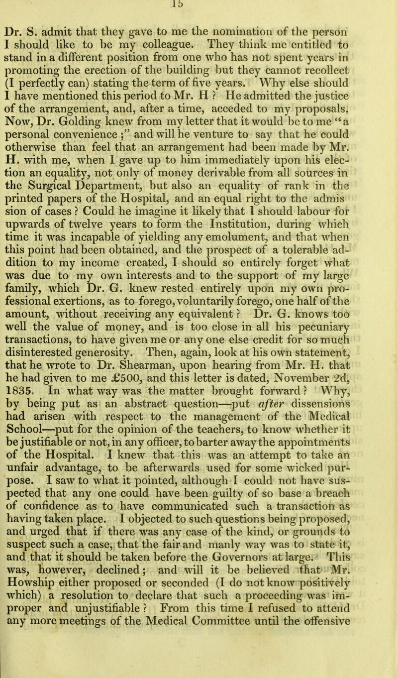 Dr. S. admit that they gave to me the nomination of the person I should like to be my colleague. They think me entitled to stand in a different position from one who has not spent years in promoting the erection of the building but they cannot recollect (I perfectly can) stating the term of five years. Why else should I have mentioned this period to Mr. H ? He admitted the justice of the arrangement, and, after a time, acceded to my proposals. Now, Dr. Golding knew from my letter that it would be to me  a personal convenience and will he venture to say that he could otherwise than feel that an arrangement had been made by Mr. H. with me, when I gave up to him immediately upon his elec- tion an equality, not only of money derivable from all sources in the Surgical Department, but also an equality of rank in the printed papers of the Hospital, and an equal right to the admis sion of cases ? Could he imagine it likely that 1 should labour for upwards of twelve years to form the Institution, during which time it was incapable of yielding any emolument, and that when this point had been obtained, and the prospect of a tolerable ad- dition to my income created, I should so entirely forget what was due to my own interests and to the support of my large family, which Dr. G. knew rested entirely upon my own pro- fessional exertions, as to forego, voluntarily forego, one half of the amount, without receiving any equivalent ? Dr. G. knows too well the value of money, and is too close in all his pecuniary transactions, to have given me or any one else credit for so much disinterested generosity. Then, again, look at his own statement, that he wrote to Dr. Shearman, upon hearing from Mr. H. that he had given to me £500, and this letter is dated, November 2d, 1835. In what way was the matter brought forward? Why, by being put as an abstract question—put after dissensions had arisen with respect to the management of the Medical School—put for the opinion of the teachers, to know whether it be justifiable or not, in any officer, to barter away the appointments of the Hospital. I knew that this was an attempt to take an unfair advantage, to be afterwards used for some wicked pur- pose. I saw to what it pointed, although I could not have sus- pected that any one could have been guilty of so base a breach of confidence as to have communicated such a transaction as having taken place. I objected to such questions being proposed, and urged that if there was any case of the kind, or grounds to suspect such a case, that the fair and manly way was to state it, and that it should be taken before the Governors at large. This was, however, declined; and will it be believed that Mr. Howship either proposed or seconded (I do not know positively which) a resolution to declare that such a proceeding was im- proper and unjustifiable ? From this time I refused to attend any more meetings of the Medical Committee until the offensive