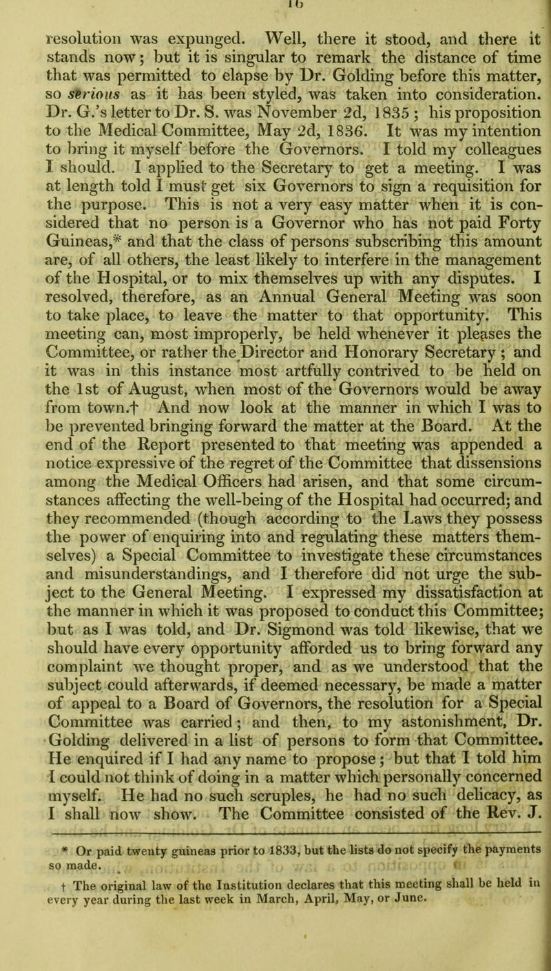 resolution was expunged. Well, there it stood, and there it stands now; but it is singular to remark the distance of time that was permitted to elapse by Dr. Golding before this matter, so serious as it has been styled, was taken into consideration. Dr. G.'s letter to Dr. S. was November 2d, 1835 ; his proposition to the Medical Committee, May 2d, 1836. It was my intention to bring it myself before the Governors. I told my colleagues I should. I applied to the Secretary to get a meeting. I was at length told I must get six Governors to sign a requisition for the purpose. This is not a very easy matter when it is con- sidered that no person is a Governor who has not paid Forty Guineas,* and that the class of persons subscribing this amount are, of all others, the least likely to interfere in the management of the Hospital, or to mix themselves up with any disputes. I resolved, therefore, as an Annual General Meeting was soon to take place, to leave the matter to that opportunity. This meeting can, most improperly, be held whenever it pleases the Committee, or rather the Director and Honorary Secretary ; and it was in this instance most artfully contrived to be held on the 1st of August, when most of the Governors would be away from town.f And now look at the manner in which I was to be prevented bringing forward the matter at the Board. At the end of the Report presented to that meeting was appended a notice expressive of the regret of the Committee that dissensions among the Medical Officers had arisen, and that some circum- stances affecting the well-being of the Hospital had occurred; and they recommended (though according to the Laws they possess the power of enquiring into and regulating these matters them- selves) a Special Committee to investigate these circumstances and misunderstandings, and I therefore did not urge the sub- ject to the General Meeting. I expressed my dissatisfaction at the manner in which it was proposed to conduct this Committee; but as I was told, and Dr. Sigmond was told likewise, that we should have every opportunity afforded us to bring forward any complaint we thought proper, and as we understood that the subject could afterwards, if deemed necessary, be made a matter of appeal to a Board of Governors, the resolution for a Special Committee was carried; and then, to my astonishment, Dr. Golding delivered in a list of persons to form that Committee. He enquired if I had any name to propose; but that I told him I could not think of doing in a matter which personally concerned myself. He had no such scruples, he had no such delicacy, as I shall now show. The Committee consisted of the Rev. J. * Or paid twenty guineas prior to 1833, but the lists do not specify the payments so made. ■ < t The original law of the Institution declares that this meeting shall be held in every year during the last week in March, April, May, or June.