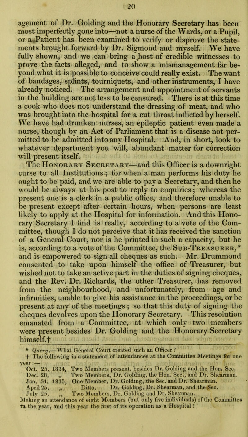 agement of Dr. Golding and the Honorary Secretary has been most imperfectly gone into—not a nurse of the Wards, or a Pupil, or aJPatient has been examined to verify or disprove the state- ments brought forward by Dr. Sigmond and myself. We have fully shown, and we can bring a\host of credible witnesses to prove the facts alleged, and to show a mismanagement far be- yond what it is possible to conceive could really exist. The want of bandages, splints, tourniquets, and other instruments, I have already noticed. The arrangement and appointment of servants in the building are not less to be censured. There is at this time a cook who does not understand the dressing of meat, and who was brought into the hospital for a cut throat inflicted by herself. We have had drunken nurses, an epileptic patient even made a nurse, though by an Act of Parliament that is a disease not per- mitted to be admitted into any Hospital. And, in short, look to whatever department you will, abundant matter for correction will present itself. The Honorary Secretary—and this Officer is a downright curse to all Institutions ; for when a man performs his duty he ought to be paid, and we are able to pay a Secretary, and then he would be always at his post to reply to enquiries; whereas the present one is a clerk in a public office, and therefore unable to be present except after certain hours, when persons are least likely to apply at the Hospital for information. And this Hono- rary Secretary I find is really, according to a vote of the Com- mittee, though I do not perceive that it has received the sanction of a General Court, nor is he printed in such a capacity, but he is, according to a vote of the Committee, the Sub-Treasurer,* and is empowered to sign all cheques as such. Mr. Drummond consented to take upon himself the office of Treasurer, but wished not to take an active part in the duties of signing cheques, and the Rev. Dr. Richards, the other Treasurer, has removed from the neighbourhood, and unfortunately, from age and infirmities, unable to give his assistance in the proceedings, or be present at any of the meetings ; so that this duty of signing the cheques devolves upon the Honorary Secretary. This resolution emanated from a Committee, at which only two members were present besides Dr. Golding and the Honorary Secretary himself.i' * Query.—What General Court created such an Officer ? + The following is a statement of attendances at the Committee Meetings for one year:— Oct. 25, 1834, Two Members present, besides Dr. Golding and the Hon. Sec. Dec. 28, „ Two Members, Dr. Golding, the Hon. Sec, and Dr. Shearman. Jan. 31, 1835, One Member, Dr. Golding, the Sec. and Dr. Shearman. April 25, „ Ditto, Dr. Golding, Dr. Shearman, and the Sec. July 25, ,, Two Members, Dr. Golding and Dr. Shearman. Making an attendance of eight Members (but only five individuals) of the Committee in the year, arid this year the first of its operation as a Hospital!