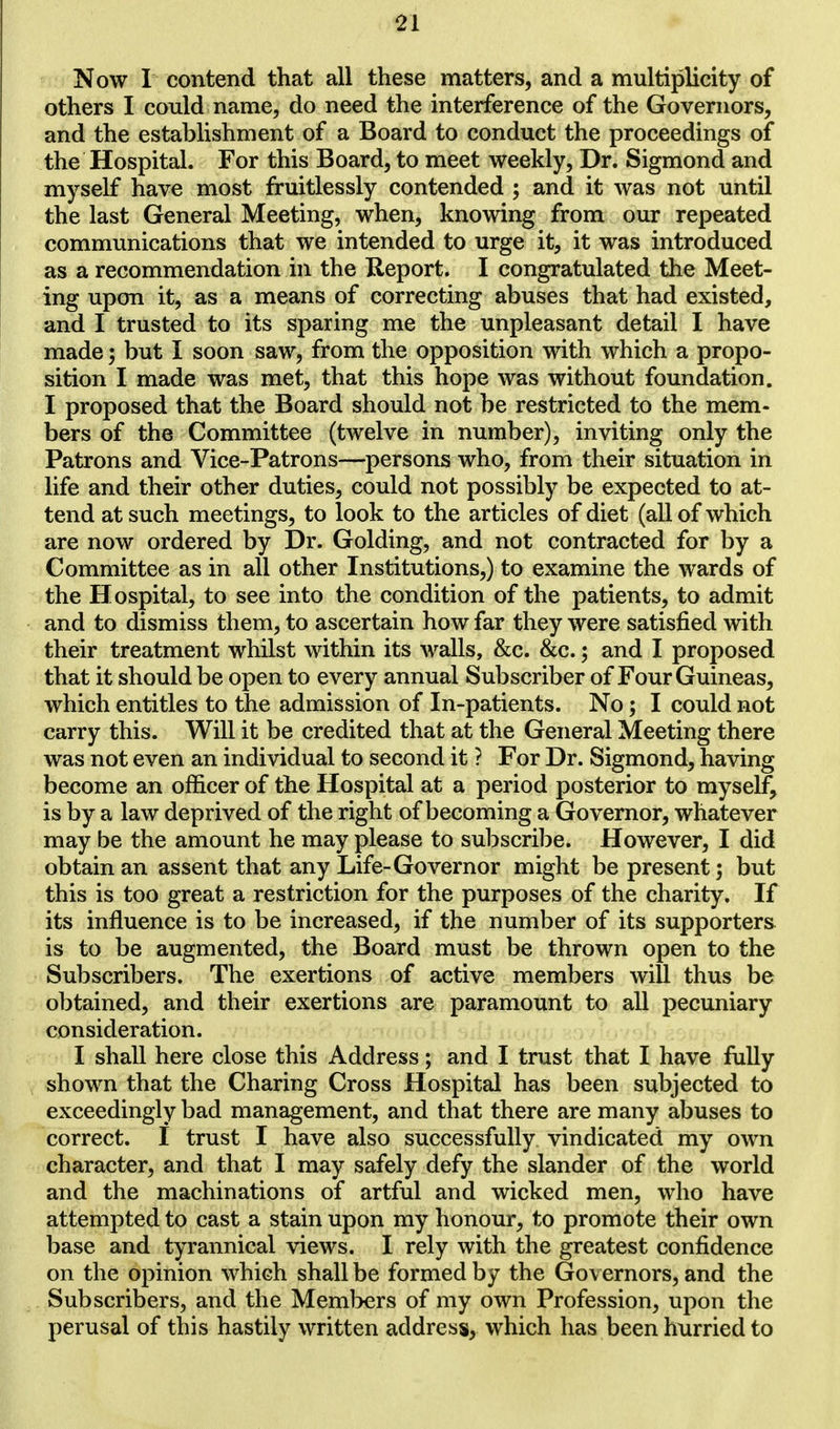 n Now I contend that all these matters, and a multiplicity of others I could name, do need the interference of the Governors, and the establishment of a Board to conduct the proceedings of the Hospital. For this Board, to meet weekly, Dr. Sigmond and myself have most fruitlessly contended ; and it was not until the last General Meeting, when, knowing from our repeated communications that we intended to urge it, it was introduced as a recommendation in the Report. I congratulated the Meet- ing upon it, as a means of correcting abuses that had existed, and I trusted to its sparing me the unpleasant detail I have made 5 but I soon saw, from the opposition with which a propo- sition I made was met, that this hope was without foundation. I proposed that the Board should not be restricted to the mem- bers of the Committee (twelve in number), inviting only the Patrons and Vice-Patrons—persons who, from their situation in life and their other duties, could not possibly be expected to at- tend at such meetings, to look to the articles of diet (all of which are now ordered by Dr. Golding, and not contracted for by a Committee as in all other Institutions,) to examine the wards of the Hospital, to see into the condition of the patients, to admit and to dismiss them, to ascertain how far they were satisfied with their treatment whilst within its walls, &c. &c.; and I proposed that it should be open to every annual Subscriber of Four Guineas, which entitles to the admission of In-patients. No; I could not carry this. Will it be credited that at the General Meeting there was not even an individual to second it ? For Dr. Sigmond, having become an officer of the Hospital at a period posterior to myself, is by a law deprived of the right of becoming a Governor, whatever may be the amount he may please to subscribe. However, I did obtain an assent that any Life-Governor might be present; but this is too great a restriction for the purposes of the charity. If its influence is to be increased, if the number of its supporters is to be augmented, the Board must be thrown open to the Subscribers. The exertions of active members will thus be obtained, and their exertions are paramount to all pecuniary consideration. I shall here close this Address; and I trust that I have fully shown that the Charing Cross Hospital has been subjected to exceedingly bad management, and that there are many abuses to correct. I trust I have also successfully vindicated my own character, and that I may safely defy the slander of the world and the machinations of artful and wicked men, who have attempted to cast a stain upon my honour, to promote their own base and tyrannical views. I rely with the greatest confidence on the opinion which shall be formed by the Governors, and the Subscribers, and the Members of my own Profession, upon the perusal of this hastily written address, which has been hurried to