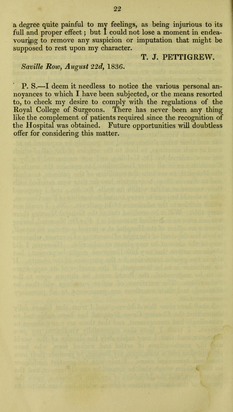 a degree quite painful to my feelings, as being injurious to its full and proper effect; but 1 could not lose a moment in endea- vouring to remove any suspicion or imputation that might be supposed to rest upon my character. T. J. PETTIGREW. Saville Row, August 22d, 1836. P. S.—I deem it needless to notice the various personal an- noyances to which I have been subjected, or the means resorted to, to check my desire to comply with the regulations of the Royal College of Surgeons. There has never been any thing like the complement of patients required since the recognition of the Hospital was obtained. Future opportunities will doubtless offer for considering this matter.