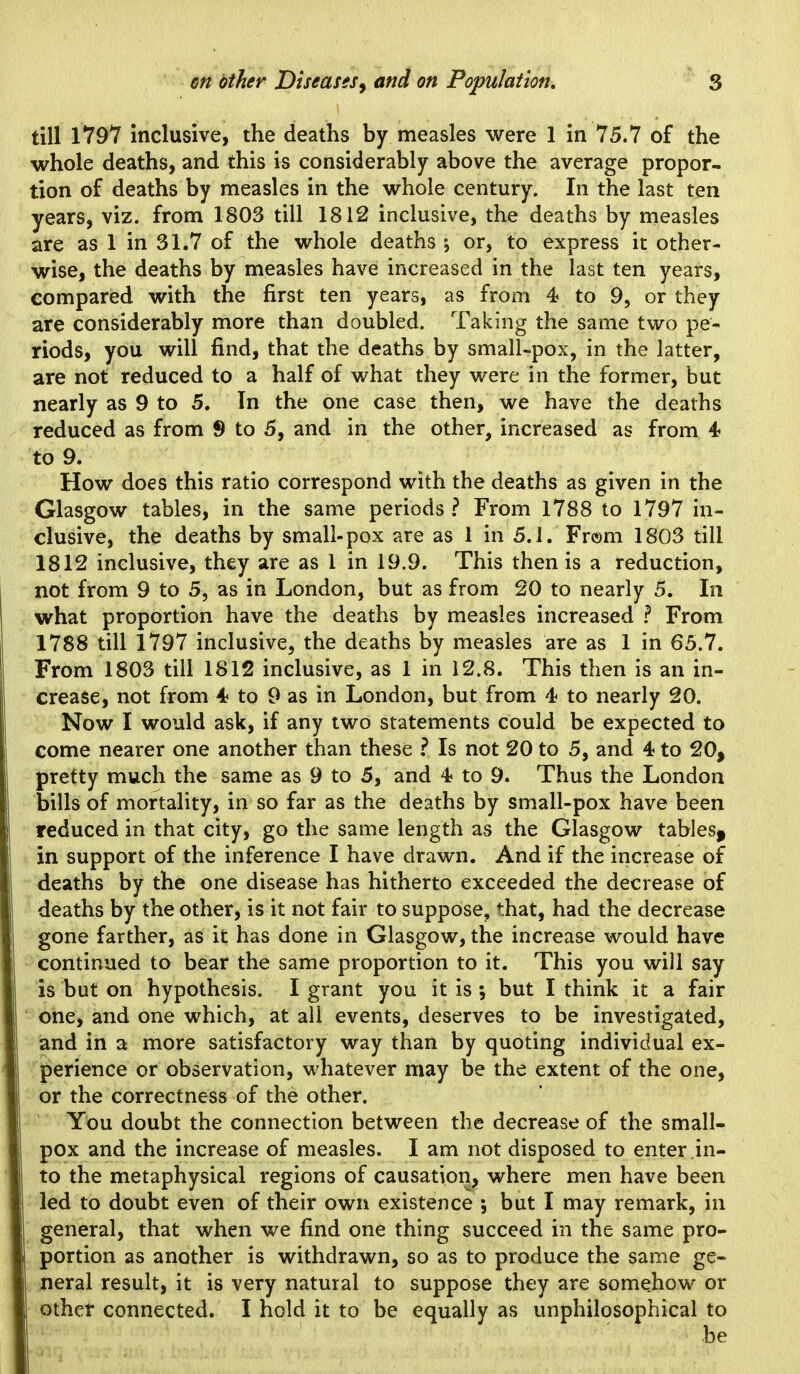 till 1797 Inclusive, the deaths by measles were 1 in 75.7 of the whole deaths, and this is considerably above the average propor- tion of deaths by measles in the whole century. In the last ten years, viz. from 1803 till 1812 inclusive, the deaths by measles are as 1 in 31.7 of the whole deaths ; or, to express it other- wise, the deaths by measles have increased in the last ten years, compared with the first ten years, as from 4 to 9, or they are considerably more than doubled. Taking the same two pe- riods, you will find, that the deaths by small-pox, in the latter, are not reduced to a half of what they were in the former, but nearly as 9 to 5. In the one case then, we have the deaths reduced as from 9 to 5, and in the other, increased as from 4- to 9. How does this ratio correspond with the deaths as given in the Glasgow tables, in the same periods? From 1788 to 1797 in- clusive, the deaths by small-pox are as 1 in 5.1. From 1803 till 1812 inclusive, they are as 1 in 19.9. This then is a reduction, not from 9 to 5, as in London, but as from 20 to nearly 5. In what proportion have the deaths by measles increased From 1788 till 1797 inclusive, the deaths by measles are as 1 in 65.7. From 1803 till 1812 inclusive, as 1 in 12.8. This then is an in- crease, not from 4 to 9 as in London, but from to nearly 20. Now I would ask, if any two statements could be expected to come nearer one another than these ? Is not 20 to 5, and 4 to 20, pretty much the same as 9 to 5, and 4 to 9. Thus the London bills of mortality, in so far as the deaths by small-pox have been reduced in that city, go the same length as the Glasgow tables^ in support of the inference I have drawn. And if the increase of deaths by the one disease has hitherto exceeded the decrease of deaths by the other, is it not fair to suppose, that, had the decrease gone farther, as it has done in Glasgow, the increase would have continued to bear the same proportion to it. This you will say is but on hypothesis. I grant you it is •, but I think it a fair one, and one which, at all events, deserves to be investigated, and in a more satisfactory way than by quoting individual ex- perience or observation, whatever may be the extent of the one, or the correctness of the other. You doubt the connection between the decrease of the small- pox and the increase of measles. I am not disposed to enter in- to the metaphysical regions of causation, where men have been led to doubt even of their own existence ; but I may remark, in general, that when we find one thing succeed in the same pro- portion as another is withdrawn, so as to produce the same ge- neral result, it is very natural to suppose they are somehow or other connected. I hold it to be equally as unphilosophical to