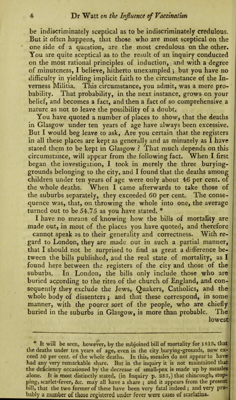 be indiscriminately sceptical as to be indiscriminately credulous. But it often happens, that those who are most sceptical on the one side of a question, are the most credulous on the other. You are quite sceptical as to the result of an inquiry conducted on the most rational principles of induction, and with a degree of minuteness, I believe, hitherto unexampled ; but you have no difficulty in yielding implicit faith to the circumstance of the In- verness Militia. This circumstance, you admit, was a mere pro- bability. That probability, in the next instance, grows on your belief, and becomes a fact, and then a fact of so comprehensive a nature as not to leave the possibility of a doubt. You have quoted a number of places to show, that the deaths in Glasgow under ten years of age have always been excessive. But I would beg leave to ask, Are you certain that the registers in all these places are kept as generally and as minutely as I have stated them to be kept in Glasgow ? That much depends on this circumstance, will appear from the following fact. When I first began the investigation, I took in merely the three burying- grounds belonging to the city, and I found that the deaths among children under ten years of age were only about 4^6 per cent, of the whole deaths. When I came afterwards to take those of the suburbs separately, they exceeded 60 per cent. The conse- quence was, that, on throwing the whole into one, the average turned out to be 54.75 as you have stated. * I have no means of knowing how the bills of mortality are made out, in most of the places you have quoted, and therefore cannot speak as to their generality and correctness. With re- gard to London, they are made out in such a partial manner, that I should not be surprised to find as great a difference be- tween the bills published, and the real state of mortality, as I found here between the registers of the city and those of the suburbs. In London, the bills only include those who are buried according to the rites of the church of England, and con- sequently they exclude the Jews, Quakers, Catholics, and the whole body of dissenters; and that these correspond, in some manner, with the poorer sort of the people, who are chiefly buried in the suburbs in Glasgow, is more than probable. The lowest * It will Jse seen, however, by the subjoined bill of mortality for 1813, thati the deaths under ten years of age, even in the city ,burying-grounds, now ex- ceed 50 per cent, of the whole deaths. In this, measles do not appear to have had any very remarkable share. But in the inquiry it is not maintained that the deficiency occasioned by the decrease of small-pox is made up by measles alone. It is most distinctly stated, (in Inquiry p. 383,) that chincough, stop»i ping, scarlet-fever, &c. may all have a share ; and it appears from the present) bill, that the two former of these have been very fatal indeed ; and very pro-i bably a number of those registered under fever were cases of scarlatina.