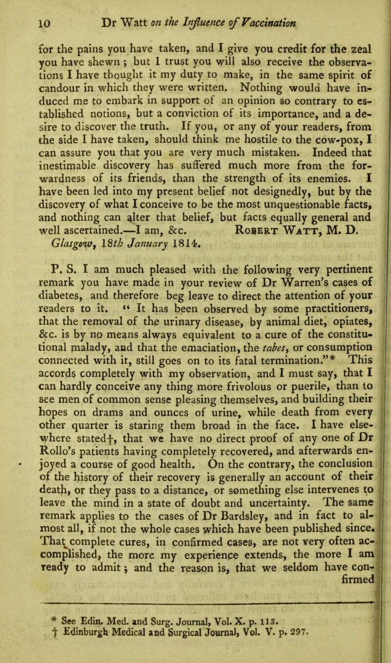 for the pains you have taken, and I give you credit for the zeal you have shewn •, but 1 trust you will also receive the observa- tions I have thought it my duty to make, in the same spirit of candour in which they were written. Nothing would have in- duced me to embark in support of an opinion so contrary to es- tablished notions, but a conviction of its importance, and a de- sire to discover the truth. If you, or any of your readers, from the side I have taken, should think me hostile to the cow'pox, I can assure you that you are very much mistaken. Indeed that inestimable discovery has suffered much more from the for- wardness of its friends, than the strength of its enemies. I have been led into my present belief not designedly, but by the discovery of what I conceive to be the most unquestionable facts, and nothing can alter that belief, but facts equally general and well ascertained.—I am, &c. Robert Watt, M. D. Glasgowy I8th January 1814;. P. S. I am much pleased with the following very pertinent remark you have made in your review of Dr Warren's cases of diabetes, and therefore beg leave to direct the attention of your readers to it. It has been observed by some practitioners, that the removal of the urinary disease, by animal diet, opiates, &c. is by no means always equivalent to a cure of the constitu- tional malady, and that the emaciation, the tabes, or consumption connected with it, still goes on to its fatal termination.* This accords completely with my observation, and I must say, that I can hardly conceive any thing more frivolous or puerile, than to see men of common sense pleasing themselves, and building their hopes on drams and ounces of urine, while death from every other quarter is staring them broad in the face. I have else- where statedf, that we have no direct proof of any one of Dr Rollo's patients having completely recovered, and afterwards en- joyed a course of good health. On the contrary, the conclusion of the history of their recovery is generally an account of their death, or they pass to a distance, or something else intervenes to leave the mind in a state of doubt and uncertainty. The same remark applies to the cases of Dr Bardsley, and in fact to al- most all, if not the whole cases which have been published since, Tha^complete cures, in confirmed cases, are not very often ac- complished, the more my experience extends, the more I am ready to admit 5 and the reason is, that we seldom have con- firmed * See Edin. Med. and Surg. Journal, Vol. X. p. 113. t Edinburgh Medical and Surgical Journal, Vol. V. p. 297.