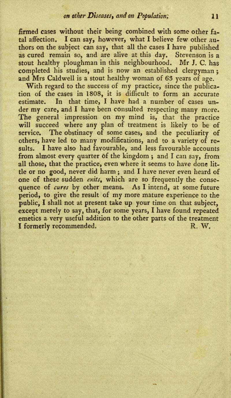 firmed cases without their being combined with some other fa- tal affection. I can say, however, what I believe few other au- thors on the subject can say, that all the cases I have published as cured remain so, and are alive at this day, Stevenson is a stout healthy ploughman in this neighbourhood. Mr J. C. has completed his studies, and is now an established clergyman 5 and Mrs Caldwell is a stout healthy woman of 63 years of age. With regard to the success of my practice, since the publica- tion of the cases in 1808, it is difficult to form an accurate estimate. In that time, I have had a number of cases un- der my care, and I have been consulted respecting many more. The general impression on my mind is, that the practice will succeed where any plan of treatment is Ukely to be of service. The obstinacy of some cases, and the peculiarity of others, have led to many modifications, and to a variety of re- sults. I have also had favourable, and less favourable accounts from almost every quarter of the kingdom ; and I can say, from all those, that the practice, even where it seems to have done lit- tle or no good, never did harm ; and I have never even heard of one of these sudden exits, which are so frequently the conse- quence of cures by other means. As I intend, at some future period, to give the result of my more mature experience to the public, I shall not at present take up your time on that subject, except merely to say, that, for some years, I have found repeated emetics a very useful addition to the other parts of the treatment I formerly recommended. R. W,