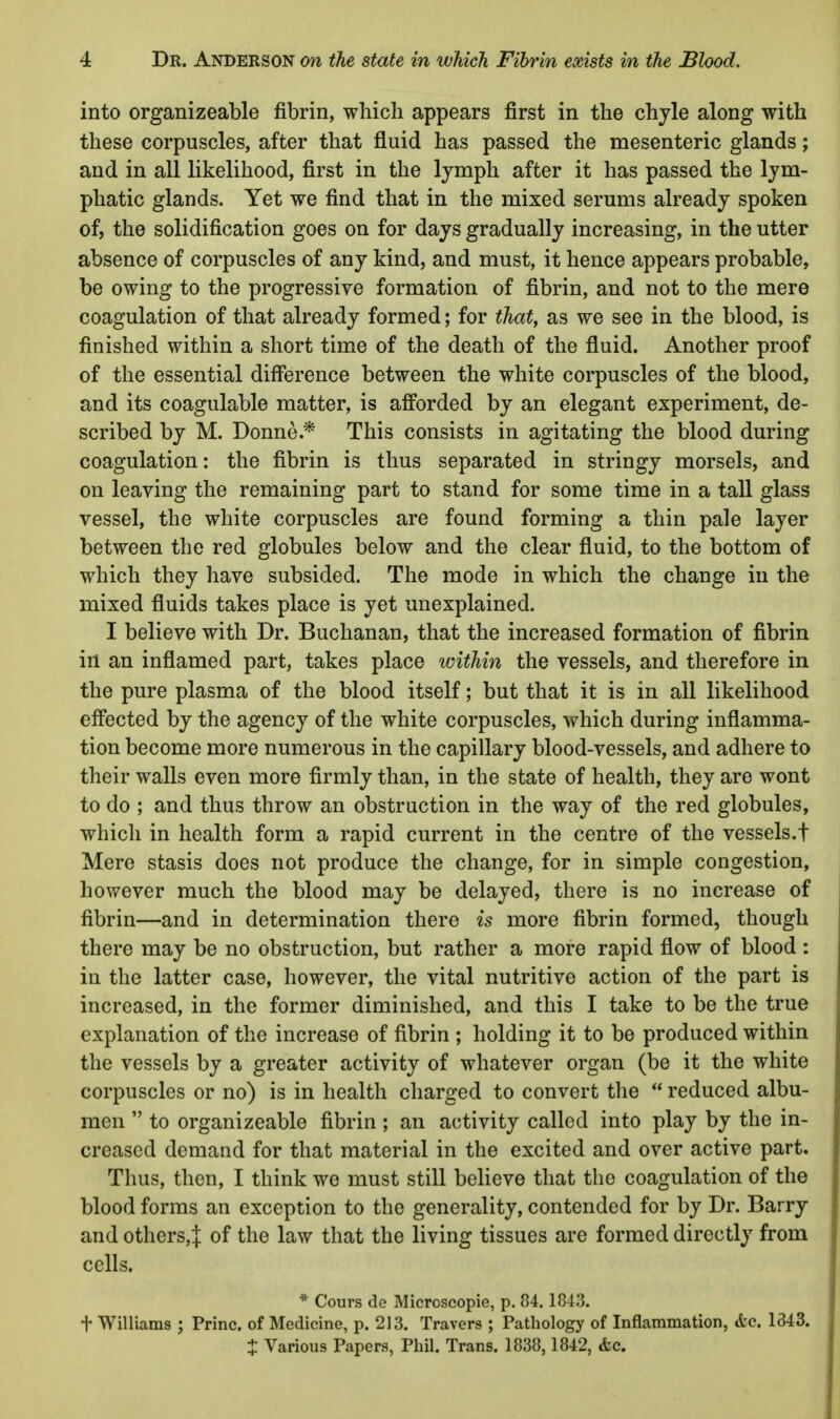 into organizeable fibrin, which appears first in the chyle along with these corpuscles, after that fluid has passed the mesenteric glands; and in all likelihood, first in the lymph after it has passed the lym- phatic glands. Yet we find that in the mixed serums already spoken of, the solidification goes on for days gradually increasing, in the utter absence of corpuscles of any kind, and must, it hence appears probable, be owing to the progressive formation of fibrin, and not to the mere coagulation of that already formed; for that, as we see in the blood, is finished within a short time of the death of the fluid. Another proof of the essential difference between the white corpuscles of the blood, and its coagulable matter, is afforded by an elegant experiment, de- scribed by M. Donne.* This consists in agitating the blood during coagulation: the fibrin is thus separated in stringy morsels, and on leaving the remaining part to stand for some time in a tall glass vessel, the white corpuscles are found forming a thin pale layer between the red globules below and the clear fluid, to the bottom of which they have subsided. The mode in which the change in the mixed fluids takes place is yet unexplained. I believe with Dr. Buchanan, that the increased formation of fibrin in an inflamed part, takes place within the vessels, and therefore in the pure plasma of the blood itself; but that it is in all likelihood effected by the agency of the white corpuscles, which during inflamma- tion become more numerous in the capillary blood-vessels, and adhere to their walls even more firmly than, in the state of health, they are wont to do ; and thus throw an obstruction in the way of the red globules, which in health form a rapid current in the centre of the vessels.! Mere stasis does not produce the change, for in simple congestion, however much the blood may be delayed, there is no increase of fibrin—and in determination there is more fibrin formed, though there may be no obstruction, but rather a more rapid flow of blood: in the latter case, however, the vital nutritive action of the part is increased, in the former diminished, and this I take to be the true explanation of the increase of fibrin ; holding it to be produced within the vessels by a greater activity of whatever organ (be it the white corpuscles or no) is in health charged to convert the  reduced albu- men  to organizeable fibrin; an activity called into play by the in- creased demand for that material in the excited and over active part. Thus, then, I think we must still believe that the coagulation of the blood forms an exception to the generality, contended for by Dr. Barry and otherSjJ of the law that the living tissues are formed directly from cells. * Cours de Microscopie, p. 84. 1843. t Williams ; Princ. of Medicine, p. 213. Travers ; Pathology of Inflammation, &e. 1343. X Various Papers, Phil. Trans. 1838,1842, <fcc.