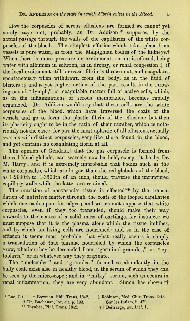 How the corpuscles of serous effusions are formed we cannot jet surely say: not, probably, as Dr. Addison * supposes, by the actual passage through the walls of the capillaries of the white cor- puscles of the blood. The simplest effusion which takes place from vessels is pure water, as from the Malpighian bodies of the kidneys.f When there is more pressure or excitement, serum is effused, being water with albumen in solution, as in dropsy, or renal congestion ;J if the local excitement still increase, fibrin is thrown out, and coagulates spontaneously when withdrawn from the body, as in the fluid of blisters ; § and a yet higher action of the part results in the throw- ing out of  lymph, or coagulable matter full of active cells, which, as in the inflammations of serous membranes, becomes rapidly organized. Dr. Addison would say that these cells are the white corpuscles of the blood, which have traversed the coats of the vessels, and go to form the plastic fibrin of the effusion ; but then its plasticity ought to be in the ratio of their number, which is noto- riously not the case : for pus, the most aplastic of all effusions, actually swarms with distinct corpuscles, very like those found in the blood, and yet contains no coagulating fibrin at all. The opinion of Gendrin,|| that the pus corpuscle is formed from- the red blood globule, can scarcely now be held, except it be by Dr. M. Barry; and it is extremely improbable that bodies such as the white corpuscles, which are larger than the red globules of the blood, as l-2600th to l-3500th of an inch, should traverse the unruptured capillary walls while the latter are retained. The nutrition of nonvascular tissue is effected** by the transu- dation of nutritive matter through the coats of the looped capillaries which encroach upon its edges; and we cannot suppose that white corpuscles, even if they too transuded, should make their way onwards to the centre of a solid mass of cartilage, for instance: we must suppose that it is the plasma alone which the tissue imbibes, and by which its living cells are nourished ; and so in the case of effusion it seems most probable that what really occurs is simply a transudation of that plasma, nourished by which the corpuscles grow, whether they be descended from germinal granules, or *'cy- toblasts, or in whatever way they originate. The molecules and granules, formed so abundantly in the buffy coat, exist also in healthy blood, in the serum of which they can be seen by the microscope ; and in  milky serum, such as occurs in renal inflammation, they are very abundani;. Simon has shown ft * Loc. Cit. + Bowman, Phil. Trans. 1842. X Robinson, Med. Chir. Trans. 1843. § Dr. Buchanan, loc. cit. p. 133. || Sur les Inflam. ii. 472. ** Toynbee, Phil. Trans. 1842. ft Beitraege, &c. Lief. 1.