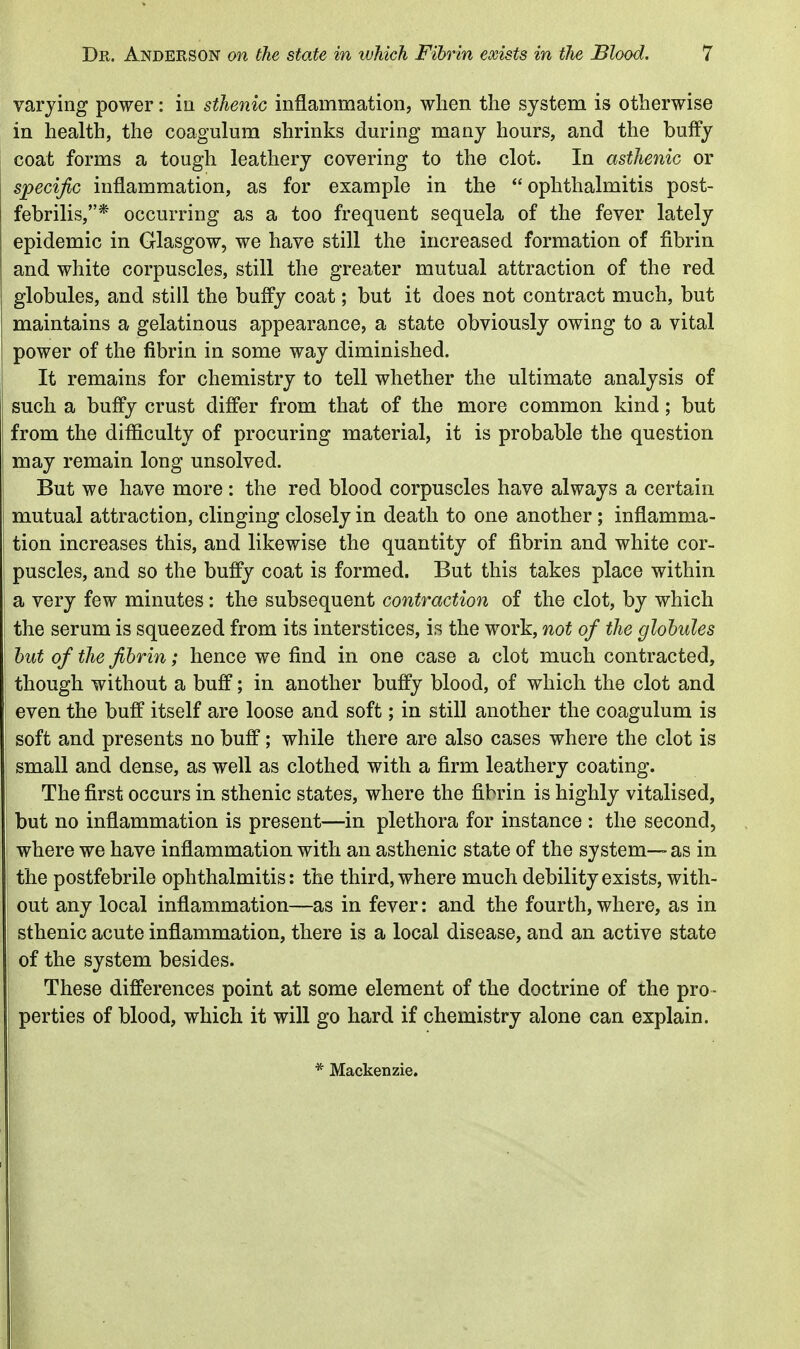 varying power: iu sthenic inflammation, when the system is otherwise in health, the coagulnm shrinks during many hours, and the huffy coat forms a tough leathery covering to the clot. In asthenic or specific inflammation, as for example in the ophthalmitis post- febrilis,* occurring as a too frequent sequela of the fever lately epidemic in Glasgow, we have still the increased formation of fibrin and white corpuscles, still the greater mutual attraction of the red globules, and still the buffy coat; but it does not contract much, but maintains a gelatinous appearance, a state obviously owing to a vital power of the fibrin in some way diminished. It remains for chemistry to tell whether the ultimate analysis of such a buffy crust differ from that of the more common kind; but from the difficulty of procuring material, it is probable the question may remain long unsolved. But we have more : the red blood corpuscles have always a certain mutual attraction, clinging closely in death to one another; inflamma- tion increases this, and likewise the quantity of fibrin and white cor- puscles, and so the buffy coat is formed. But this takes place within a very few minutes: the subsequent contraction of the clot, by which the serum is squeezed from its interstices, is the work, not of the globules hut of the fibrin; hence we find in one case a clot much contracted, though without a buff; in another buffy blood, of which the clot and even the buff itself are loose and soft; in still another the coagulum is soft and presents no buff; while there are also cases where the clot is small and dense, as well as clothed with a firm leathery coating. The first occurs in sthenic states, where the fibrin is highly vitalised, but no inflammation is present—in plethora for instance : the second, where we have inflammation with an asthenic state of the system—-as in the postfebrile ophthalmitis: the third, where much debility exists, with- out any local inflammation—as in fever: and the fourth, where, as in sthenic acute inflammation, there is a local disease, and an active state of the system besides. These differences point at some element of the doctrine of the pro- perties of blood, which it will go hard if chemistry alone can explain. * Mackenzie.