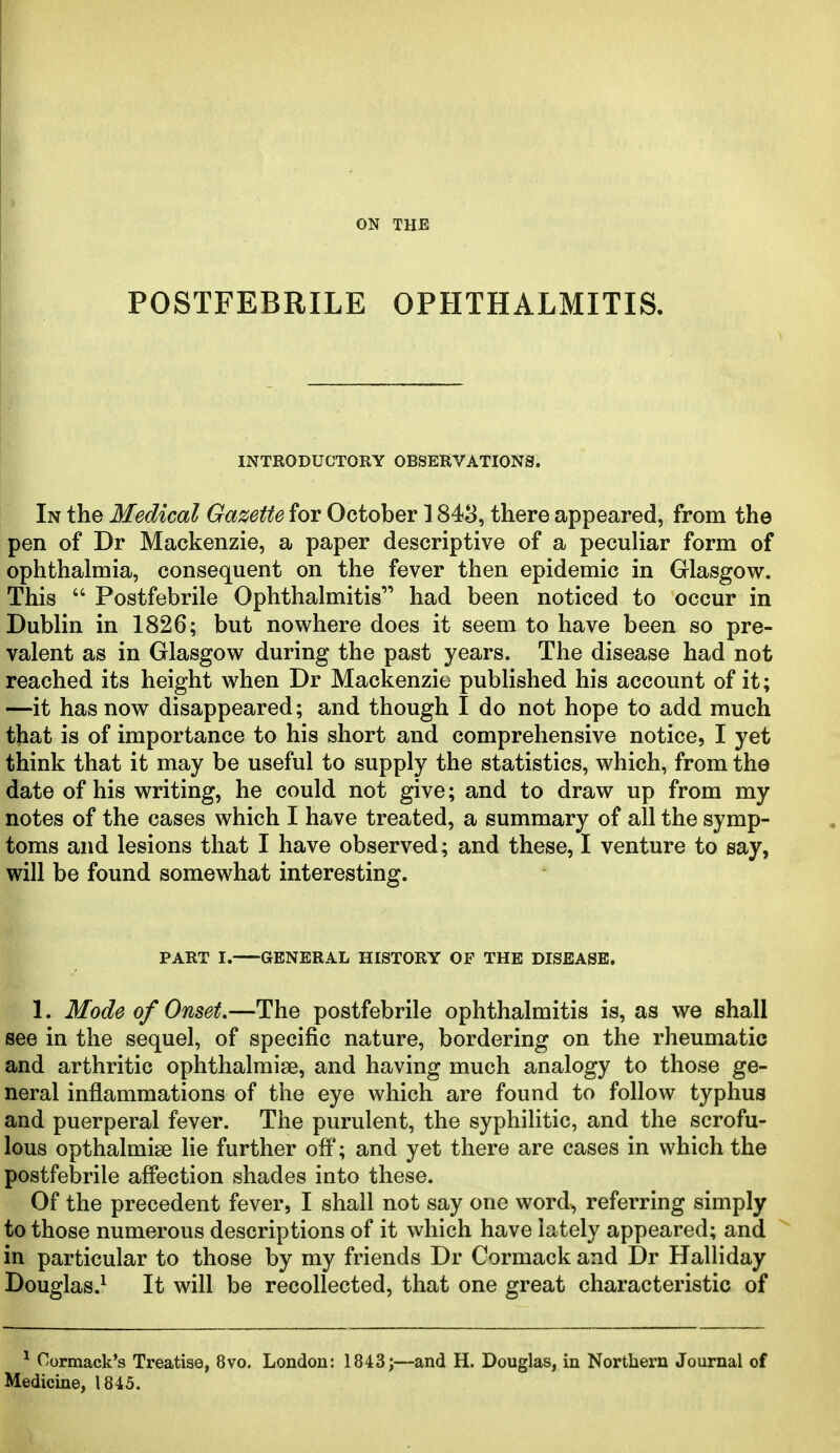 POSTFEBRILE OPHTHALMITIS. INTRODUCTORY OBSERVATIONS. In the Medical Gazette for October 1843, there appeared, from the pen of Dr Mackenzie, a paper descriptive of a peculiar form of ophthalmia, consequent on the fever then epidemic in Glasgow. This  Postfebrile Ophthalmitis had been noticed to occur in Dublin in 1826; but nowhere does it seem to have been so pre- valent as in Glasgow during the past years. The disease had not reached its height when Dr Mackenzie published his account of it; —it has now disappeared; and though I do not hope to add much that is of importance to his short and comprehensive notice, I yet think that it may be useful to supply the statistics, which, from the date of his writing, he could not give; and to draw up from my notes of the cases which I have treated, a summary of all the symp- toms and lesions that I have observed; and these, I venture to say, will be found somewhat interesting. PART I. GENERAL HISTORY OF THE DISEASE. 1. Mode of Onset.—The postfebrile ophthalmitis is, as we shall see in the sequel, of specific nature, bordering on the rheumatic and arthritic ophthalmise, and having much analogy to those ge- neral inflammations of the eye which are found to follow typhus and puerperal fever. The purulent, the syphilitic, and the scrofu- lous opthalmise lie further ofl*; and yet there are cases in which the postfebrile affection shades into these. Of the precedent fever, I shall not say one word, referring simply to those numerous descriptions of it which have lately appeared; and in particular to those by my friends Dr Cormack and Dr Halliday Douglas.^ It will be recollected, that one great characteristic of ^ Cormack's Treatise, 8vo. London: 1843j—and H. Douglas, in Northern Journal of Medicine, 1845.