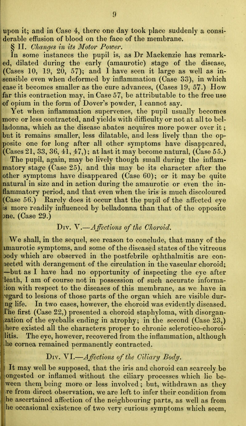 upon it; and in Case 4, there one day took place suddenly a consi- derable effusion of blood on the face of the membrane. § II. Changes in its Motor Power. In some instances the pupil is, as Dr Mackenzie has remark- ed, dilated during the early (amaurotic) stage of the disease, (Cases 10, 19, 20, 57); and I have seen it large as well as in- sensible even when deformed by inflammation (Case 83), in which case it becomes smaller as the cure advances, (Cases 19, 57.) How far this contraction may, in Case 57, be attributable to the free use of opium in the form of Dover's powder, I cannot say. Yet when inflammation supervenes, the pupil usually becomes more or less contracted, and yields with difficulty or not at all to bel- ladonna, which as the disease abates acquires more power over it; but it remains smaller, less dilatable, and less lively than the op- posite one for long after all other symptoms have disappeared, (Cases 21, 33, 36, 41, 47,); at last it may become natural, (Case 55.) The pupil, again, may be lively though small during the inflam- matory stage (Case 25), and this may be its character after the other symptoms have disappeared (Case 60); or it may be quite natural in size and in action during the amaurotic or even the in- flammatory period, and that even when the iris is much discoloured j(Case 56.) Earely does it occur that the pupil of the affected eye is more readily influenced by belladonna than that of the opposite diiQ. (Case 29.) Div. V.—A ffections of the Choroid. We shall, in the sequel, see reason to conclude, that many of the imaurotic symptoms, and some of the diseased states of the vitreous body which are observed in the postfebrile ophthalmitis are con- lecte'd with derangement of the circulation in the vascular choroid; —but as I have had no opportunity of inspecting the eye after ieath, I am of course not in possession of such accurate informa- tion with respect to the diseases of this membrane, as we have in ■egard to lesions of those parts of the organ which are visible dur- ng life. In two cases, however, the choroid was evidently diseased. The first (Case 22,) presented a choroid staphyloma, with disorgan- zation of the eyeballs ending in atrophy; in the second (Case 23,) ■here existed all the characters proper to chronic sclerotico-choroi- litis. The eye, however, recovered from the inflammation, although he cornea remained permanently contracted. Div. VI.—Affections of the Ciliary Body. It may well be supposed, that the iris and choroid can scarcely be ongested or inflamed without the ciliary processes which lie be- ween them being more or less involved; but, withdrawn as they re from direct observation, we are left to infer their condition from he ascertained affection of the neighbouring parts, as well as from he occasional existence of two very curious symptoms which seem,