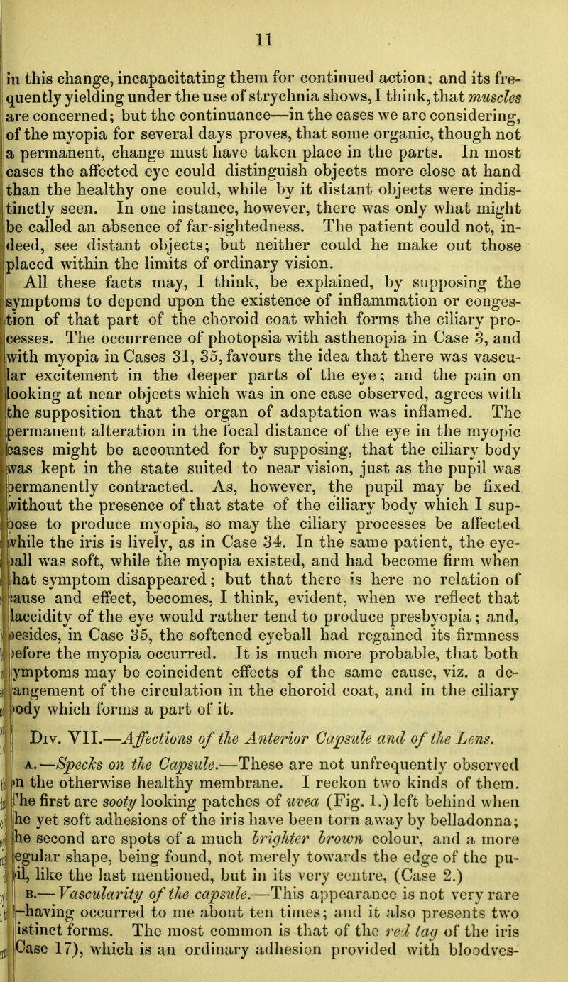 in this change, incapacitating them for continued action; and its fre- quently yielding under the use of strychnia shows, I think, that muscles are concerned; but the continuance—in the cases we are considering, of the myopia for several days proves, that some organic, though not a permanent, change must have taken place in the parts. In most cases the affected eye could distinguish objects more close at hand ithan the healthy one could, while by it distant objects were indis- tinctly seen. In one instance, however, there was only what might be called an absence of far-sightedness. The patient could not, in- jdeed, see distant objects; but neither could he make out those jplaced within the limits of ordinary vision. ' All these facts may, I think, be explained, by supposing the symptoms to depend upon the existence of inflammation or conges- Ition of that part of the choroid coat which forms the ciliary pro- cesses. The occurrence of photopsia with asthenopia in Case 3, and with myopia in Cases 31, 35, favours the idea that there was vascu- lar excitement in the deeper parts of the eye; and the pain on looking at near objects which was in one case observed, agrees with the supposition that the organ of adaptation w^as inflamed. The permanent alteration in the focal distance of the eye in the myopic cases might be accounted for by supposing, that the ciliary body was kept in the state suited to near vision, just as the pupil was permanently contracted. As, however, the pupil may be fixed ^vithout the presence of that state of the ciliary body which I sup- pose to produce myopia, so may the ciliary processes be afffected vhile the iris is lively, as in Case 34. In the same patient, the eye- )all was soft, while the myopia existed, and had become firm when i liat symptom disappeared; but that there is here no relation of ! ;ause and effect, becomes, I think, evident, when we reflect that laccidity of the eye would rather tend to produce presbyopia; and. It i)esides, in Case 35, the softened eyeball had regained its firmness 1 i)efore the myopia occurred. It is much more probable, that both f ymptoms may be coincident effects of the same cause, viz. a de- si jangement of the circulation in the choroid coat, and in the ciliary f pody which forms a part of it. I' Div. VII.—Affections of the Anterior Capsule and of the Lens. A.—Specks on the Capsule,—These are not unfrequently observed fl in the otherwise healthy membrane. I reckon two kinds of them. Ill [[he first are sooty looking patches of uvea (Fig. 1.) left behind when ei ihe yet soft adhesions of the iris have been torn away by belladonna; I he second are spots of a much brighter hrown colour, and a more ill! [egular shape, being found, not merely towards the edge of the pu- i fil, like the last mentioned, but in its very centre, (Case 2.) ,|| I B.— Vascularity of the capsule.—This appearance is not very rare I'tl !~having occurred to me about ten times; and it also presents two istinct forms. The most common is that of the red tag of the iris ,fj Case 17), which is an ordinary adhesion provided with bloodves- w