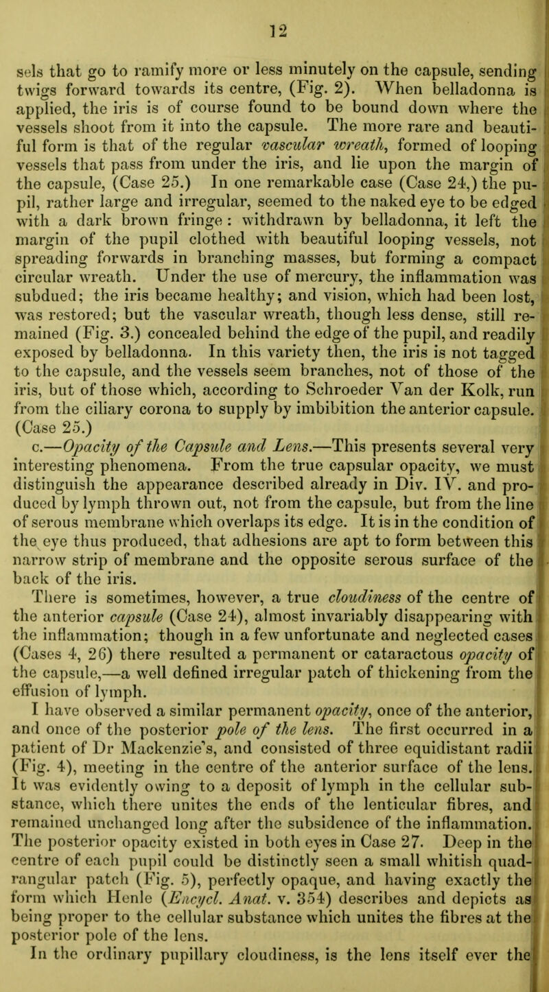 sels that go to ramify more or less minutely on the capsule, sending twigs forward towards its centre, (Fig. 2). When belladonna is applied, the iris is of course found to be bound down where the vessels shoot from it into the capsule. The more rare and beauti- ful form is that of the regular vascular wreath, formed of looping vessels that pass from under the iris, and lie upon the margin of the capsule, (Case 25.) In one remarkable case (Case 24,) the pu- pil, rather large and irregular, seemed to the naked eye to be edged with a dark brown fringe : withdrawn by belladonna, it left the margin of the pupil clothed with beautiful looping vessels, not spreading forwards in branching masses, but forming a compact circular wreath. Under the use of mercury, the inflammation was subdued; the iris became healthy; and vision, which had been lost, was restored; but the vascular wreath, though less dense, still re- mained (Fig. 3.) concealed behind the edge of the pupil, and readily exposed by belladonna. In this variety then, the iris is not tagged to the capsule, and the vessels seem branches, not of those of the iris, but of those which, according to Schroeder Van der Kolk, run from the ciHary corona to supply by imbibition the anterior capsule. (Case 25.) c.—Opacity of the Capsule and Lens.—This presents several very i interesting phenomena. From the true capsular opacity, we must I distinguish the appearance described already in Div. IV. and pro- duced by lymph thrown out, not from the capsule, but from the line of serous membrane which overlaps its edge. It is in the condition of the eye thus produced, that adhesions are apt to form between this narrow strip of membrane and the opposite serous surface of the back of the iris. There is sometimes, however, a true cloudiness of the centre of ' the anterior capsule (Case 24), almost invariably disappearing with; the inflammation; though in a few unfortunate and neglected cases. (Cases 4, 26) there resulted a permanent or cataractous opacity/ oi\ the capsule,—a well defined irregular patch of thickening from the! eff*usion of lymph. I I have observed a similar permanent opacity^ once of the anterior, I and once of the posterior pole of the lens. The first occurred in a | patient of Dr Mackenzie's, and consisted of three equidistant radii (Fig. 4), meeting in the centre of the anterior surface of the lens. It was evidently owing to a deposit of lymph in the cellular sub- stance, which there unites the ends of the lenticular fibres, and remained unchanged long after the subsidence of the inflammation. The posterior opacity existed in both eyes in Case 27. Deep in the centre of each pupil could be distinctly seen a small whitish quad- rangular patch (Fig. 5), perfectly opaque, and having exactly the form which Henle {Enci/cl. Anat. v. 354) describes and depicts as, being proper to the cellular substance which unites the fibres at thei posterior pole of the lens. In the ordinary pupillary cloudiness, is the lens itself ever thei