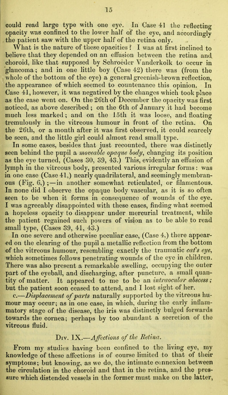 could read large type with one eye. In Case 41 tlie reflecting opacity was confined to the lovA^er half of the eye, and accordingly the patient saw with the upper half of the retina only. What is the nature of these opacities ? I was at first inclined to believe that they depended on an effusion between the retina and choroid, like that supposed by Schroeder Vanderkolk to occur in glaucoma; and in one little boy (Case 42) there was (from the whole of the bottom of the eye) a general greenish-brown reflection, the appearance of which seemed to countenance this opinion. In Case 41, however, it was negatived by the changes which took place as the case went on. On the 26th of December the opacity was first noticed, as above described; on the 6th of January it had become much less marked; and on the 15th it was loose, and floating tremulously in the vitreous humour in front of the retina. On the 26th, or a month after it was first observed, it could scarcely be seen, and the little girl could almost read small type. In some cases, besides that just recounted, there was distinctly seen behind the pupil a momable opaque hody^ changing its position as the eye turned, (Cases 30, 39, 43.) This, evidently an effusion of lymph in the vitreous body, presented various irregular forms: was in one case (Case 41,) nearly quadrilateral, and seemingly membran- ous (Fig. 6,) ;—in another somewhat reticulated, or filamentous. In none did I observe the opaque body vascular, as it is so often seen to be when it forms in consequence of wounds of the eye. I was agreeably disappointed with these cases, finding what seemed a hopeless opacity to disappear under mercurial treatment, while the patient regained such powers of vision as to be able to read small type, (Cases 39, 41, 43.) In one severe and otherwise peculiar case, (Case 4,) there appear- ed on the clearing of the pupil a metallic reflection from the bottom of the vitreous humour, resembling exactly the traumatic cat's eye^ which sometimes follows penetrating wounds of the eye in children. There was also present a remarkable swelling, occupying the outer part of the eyeball, and discharging, after puncture, a small quan- tity of matter. It appeared to me to be an intraocular abscess; but the patient soon ceased to attend, and I lost sight of her. c.—Displacement of parts naturally supported by the vitreous hu- mour may occur; as in one case, in which, during the early inflam- matory stage of the disease, the iris was distinctly bulged forwards towards the cornea; perhaps by too abundant a secretion of the vitreous fluid. Div. IX.—Affections of the Retina. From my studies having been confined to the living eye, my knowledge of these affections is of course limited to that of their symptoms; but knowing, as we do, the intimate ccnnexion between the circulation in the choroid and that in the retina, and the pres- sure which distended vessels in the former must make on the latter,