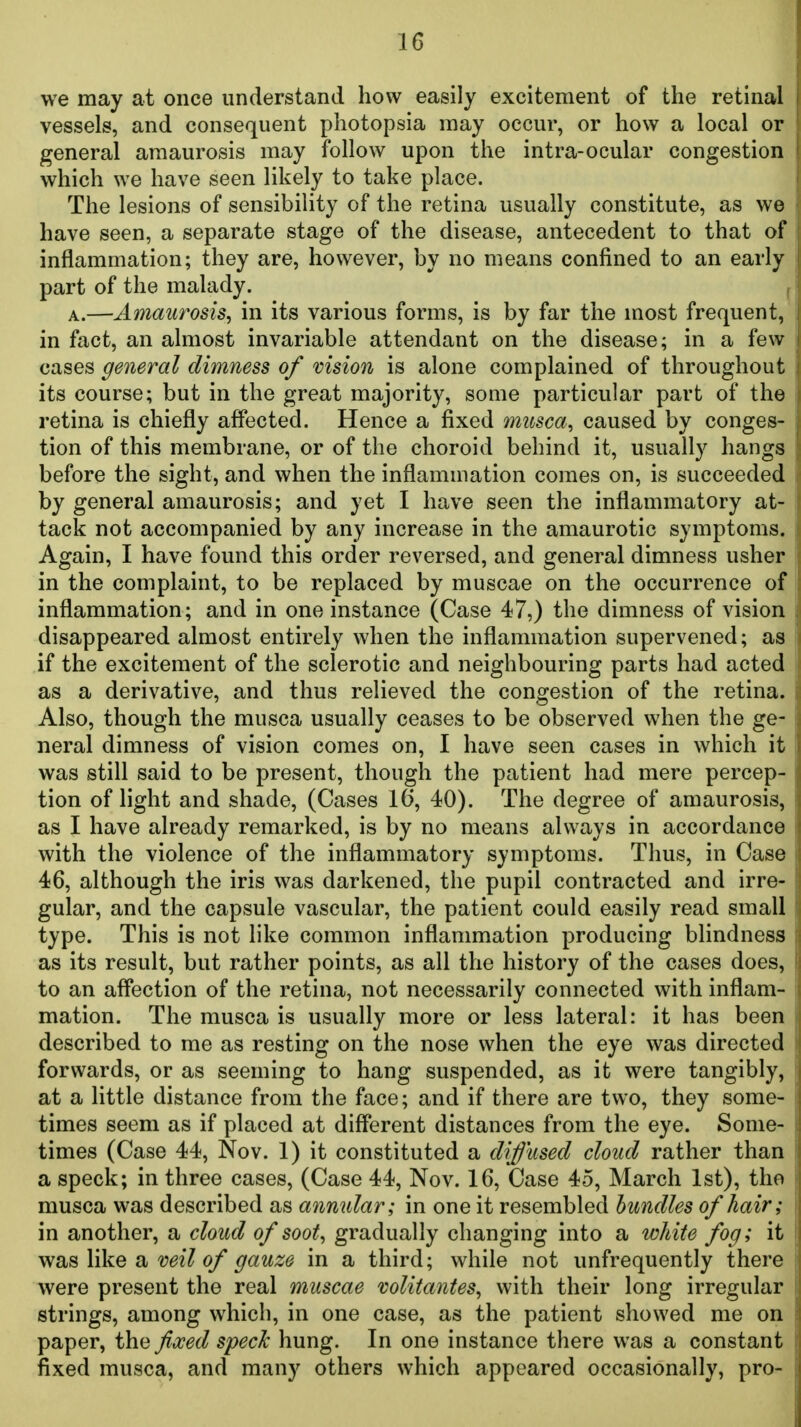 we may at once understand how easily excitement of the retinal vessels, and consequent pliotopsia may occur, or how a local or general amaurosis may follow upon the intra-ocular congestion which we have seen likely to take place. The lesions of sensibility of the retina usually constitute, as we have seen, a separate stage of the disease, antecedent to that of inflammation; they are, however, by no means confined to an early part of the malady. ^ A.—Amaurosis, in its various forms, is by far the most frequent, in fact, an almost invariable attendant on the disease; in a few cases general dimness of vision is alone complained of throughout its course; but in the great majority, some particular part of the retina is chiefly affected. Hence a fixed musca, caused by conges- tion of this membrane, or of the choroid behind it, usually hangs before the sight, and when the inflammation comes on, is succeeded by general amaurosis; and yet I have seen the inflammatory at- tack not accompanied by any increase in the amaurotic symptoms. Again, I have found this order reversed, and general dimness usher in the complaint, to be replaced by muscae on the occurrence of inflammation; and in one instance (Case 47,) the dimness of vision disappeared almost entirely when the inflammation supervened; as if the excitement of the sclerotic and neighbouring parts had acted as a derivative, and thus relieved the congestion of the retina. Also, though the musca usually ceases to be observed when the ge- neral dimness of vision comes on, I have seen cases in which it was still said to be present, though the patient had mere percep- tion of light and shade, (Cases 16, 40). The degree of amaurosis, as I have already remarked, is by no means always in accordance with the violence of the inflammatory symptoms. Thus, in Case 46, although the iris was darkened, the pupil contracted and irre- gular, and the capsule vascular, the patient could easily read small type. This is not like common inflammation producing blindness as its result, but rather points, as all the history of the cases does, to an affection of the retina, not necessarily connected with inflam- mation. The musca is usually more or less lateral: it has been described to me as resting on the nose when the eye was directed forwards, or as seeming to hang suspended, as it were tangibly, at a little distance from the face; and if there are two, they some- times seem as if placed at different distances from the eye. Some- times (Case 44, Nov. 1) it constituted a diffused cloud rather than a speck; in three cases, (Case 44, Nov. 16, Case 45, March 1st), the musca was described as anmdar; in one it resembled bundles of hair; in another, a cloud of soot, gradually changing into a white fog; it wtL^ \\ke veil of gauze in a third; while not unfrequently there were present the real muscae volitantes, with their long irregular strings, among which, in one case, as the patient showed me on paper, the fvced speck hung. In one instance there was a constant fixed musca, and many others which appeared occasionally, pro-