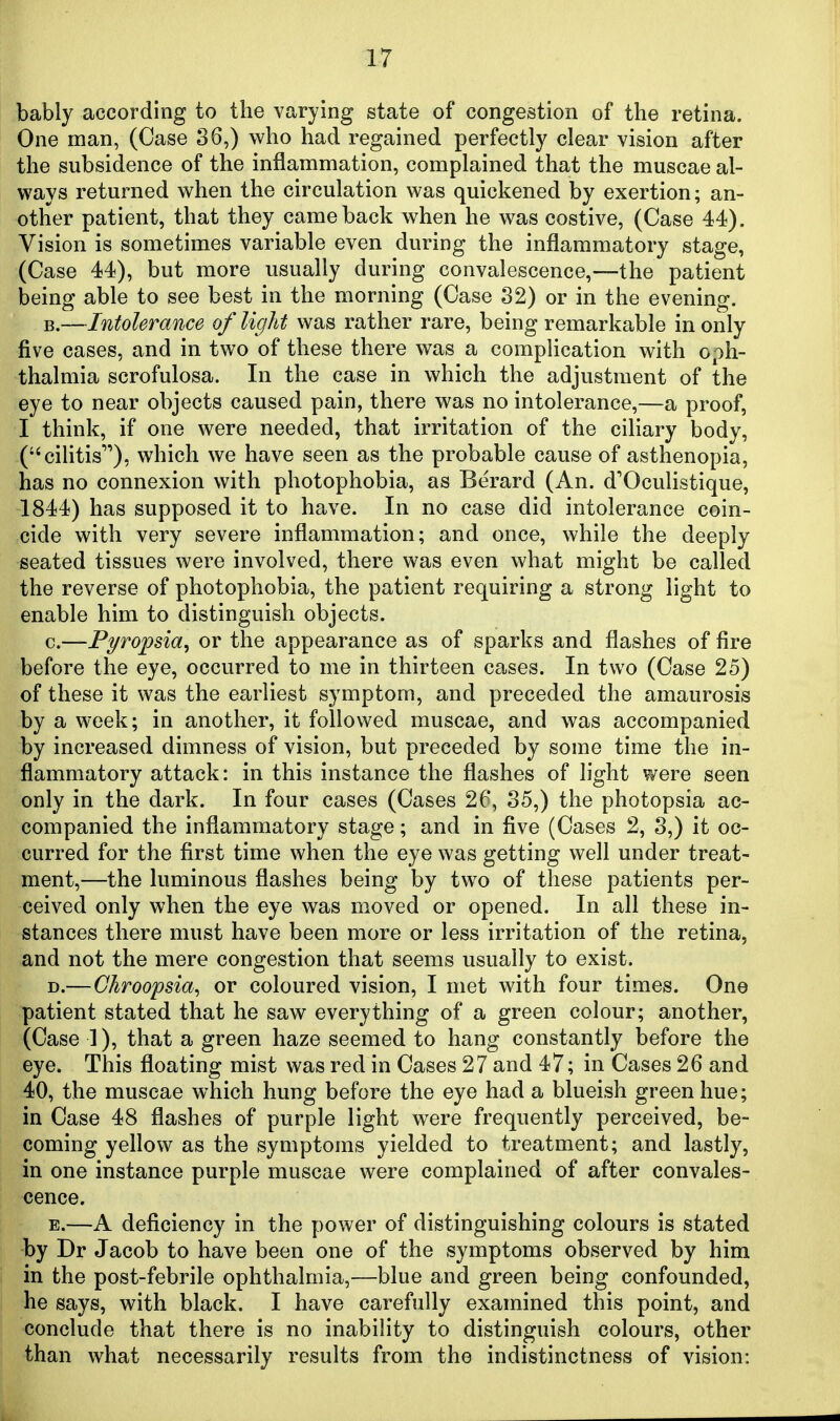 bably according to the varying state of congestion of the retina. One man, (Case 36,) who had regained perfectly clear vision after the subsidence of the inflammation, complained that the muscae al- ways returned when the circulation was quickened by exertion; an- other patient, that they came back when he was costive, (Case 44). Vision is sometimes variable even during the inflammatory stage, (Case 44), but more usually during convalescence,—the patient being able to see best in the morning (Case 32) or in the evening. B.—Intolerance of light was rather rare, being remarkable in only five cases, and in two of these there was a complication with oph- thalmia scrofulosa. In the case in which the adjustment of the eye to near objects caused pain, there was no intolerance,—a proof, I think, if one were needed, that irritation of the ciliary body, (cilitis), which we have seen as the probable cause of asthenopia, has no connexion with photophobia, as Berard (An. d'Oculistique, 1844) has supposed it to have. In no case did intolerance coin- cide with very severe inflammation; and once, while the deeply seated tissues were involved, there was even what might be called the reverse of photophobia, the patient requiring a strong light to enable him to distinguish objects. c.—Pyropsia^ or the appearance as of sparks and flashes of fire before the eye, occurred to me in thirteen cases. In two (Case 25) of these it was the earliest symptom, and preceded the amaurosis by a week; in another, it followed muscae, and was accompanied by increased dimness of vision, but preceded by some time the in- flammatory attack: in this instance the flashes of light were seen only in the dark. In four cases (Cases 26, 35,) the photopsia ac- companied the inflammatory stage; and in five (Cases 2, 3,) it oc- curred for the first time when the eye was getting well under treat- ment,—the luminous flashes being by two of these patients per- ceived only when the eye was moved or opened. In all these in- stances there must have been more or less irritation of the retina, and not the mere congestion that seems usually to exist. D. —Ghroopsia^ or coloured vision, I met with four times. One patient stated that he saw everything of a green colour; another, (Case ]), that a green haze seemed to hang constantly before the eye. This floating mist was red in Cases 27 and 47; in Cases 26 and 40, the muscae which hung before the eye had a blueish green hue; in Case 48 flashes of purple light were frequently perceived, be- coming yellow as the symptoms yielded to treatment; and lastly, in one instance purple muscae were complained of after convales- cence. E. —A deficiency in the power of distinguishing colours is stated -by Dr Jacob to have been one of the symptoms observed by him in the post-febrile ophthalmia,—blue and green being confounded, he says, with black. I have carefully examined this point, and conclude that there is no inability to distinguish colours, other than what necessarily results from the indistinctness of vision: