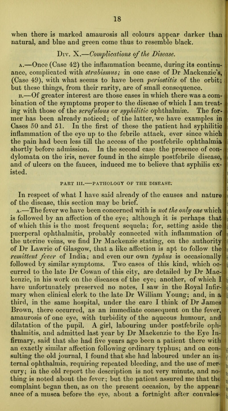 when there is marked amaurosis all colours appear darker than natural, and blue and green come thus to resemble black. Div. X.—Complications of the Disease. A. —Once (Case 42) the inflammation became, during its continu- ance, complicated with strabismus; in one case of Dr Mackenzie's, (Case 49), with what seems to have been periostitis of the orbit; but these things, from their rarity, are of small consequence. i B. —Of greater interest are those cases in which there was a com- bination of the symptoms proper to the disease of which I am treat- j ing with those of the scrofulous or syphilitic ophthalmise. The for- mer has been already noticed; of the latter, we have examples in Oases 50 and 51. In the first of these the patient had syphilitic' inflammation of the eye up to the febrile attack, ever since which the pain had been less till the access of the postfebrile ophthalmia shortly before admission. In the second case the presence of con- dylomata on the iris, never found in the simple postfebrile disease,! and of ulcers on the fauces, induced me to believe that syphilis ex- isted. PART III. PATHOLOGY OF THE DISEASE. ; In respect of what I have said already of the causes and nature of the disease, this section may be brief. A.—The fever we have been concerned with is not the only one which is followed by an affection of the eye; although it is perhaps that of which this is the most frequent sequela; for, setting aside the puerperal ophthalmitis, probably connected with inflammation of the uterine veins, we find Dr Mackenzie stating, on the authority of Dr Lawrie of Glasgow, that a like affection is apt to follow the remittent fever of India; and even our own typhus is occasionally followed by similar symptoms. Two cases of this kind, which oc- curred to the late Dr Cowan of this city, are detailed by Dr Mac- kenzie, in his work on the diseases of the eye; another, of which I have unfortunately preserved no notes, I saw in the Royal Infir-i mary when clinical clerk to the late Dr William Young; and, in a third, in the same hospital, under the care I think of Dr Jamesi Brown, there occurred, as an immediate consequent on the fever; amaurosis of one eye, with turbidity of the aqueous humour, and dilatation of the pupil. A girl, labouring under postfebrile oph- thalmitis, and admitted last year by Dr Mackenzie to the Eye In- firmary, said that she had five years ago been a patient there with an exactly similar affection following ordinary typhus; and on con- sulting the old journal, I found that she had laboured under an in- ternal ophthalmia, requiring repeated bleeding, and the use of mer^ cury; in the old report the description is not very minute, and no-| thing is noted about the fever; but the patient assured me that the complaint began then, as on the present occasion, by the appear- ance of a musca before the eye, about a fortnight after convale*