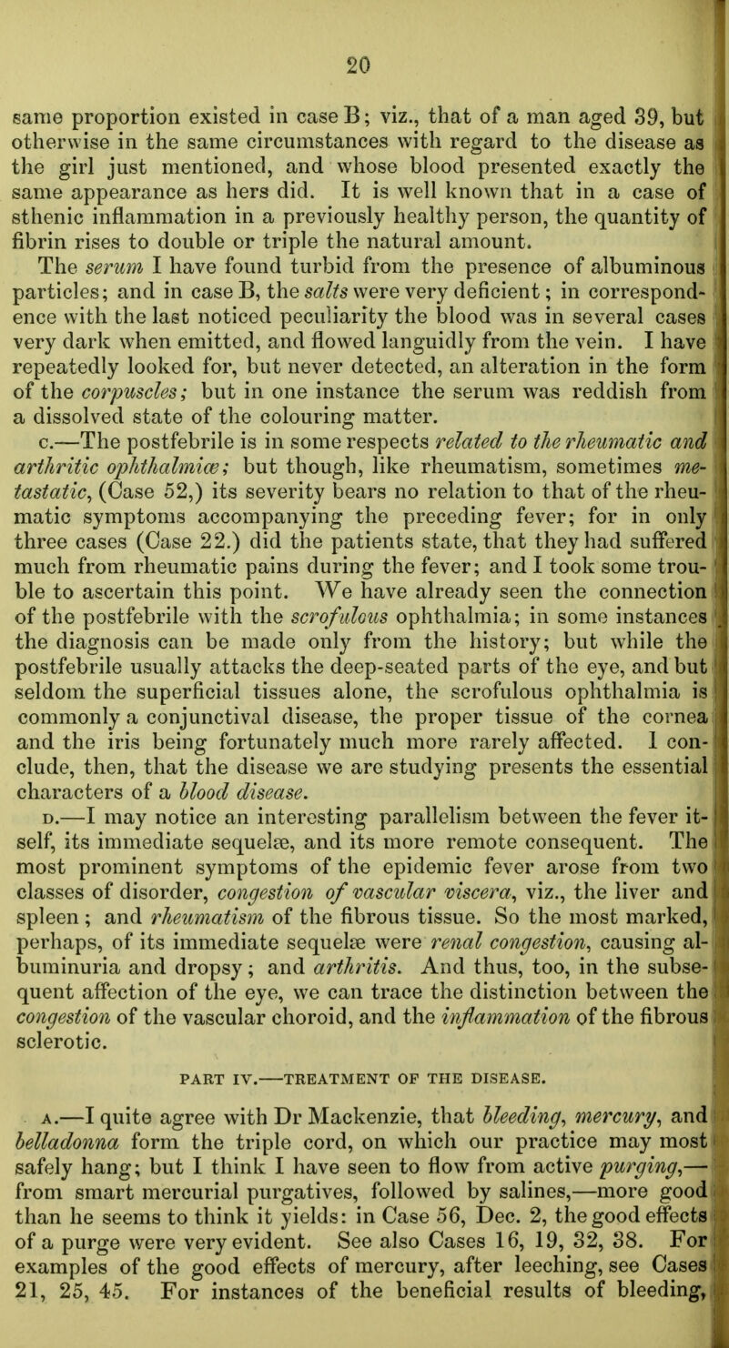 same proportion existed in case B; viz., that of a man aged 39, but otherwise in the same circumstances with regard to the disease as the girl just mentioned, and whose blood presented exactly the same appearance as hers did. It is well known that in a case of sthenic inflammation in a previously healthy person, the quantity of fibrin rises to double or triple the natural amount. The serum I have found turbid from the presence of albuminous particles; and in caseB, the sa^fs were very deficient; in correspond- ence with the last noticed peculiarity the blood was in several cases very dark when emitted, and flowed languidly from the vein. I have repeatedly looked for, but never detected, an alteration in the form of the corpuscles; but in one instance the serum was reddish from a dissolved state of the colouring matter. c—The postfebrile is in some respects related to the rheumatic and arthritic ophthalmiw; but though, like rheumatism, sometimes me- tastatic^ (Case 52,) its severity bears no relation to that of the rheu- matic symptoms accompanying the preceding fever; for in only three cases (Case 22.) did the patients state, that they had suffered much from rheumatic pains during the fever; and I took some trou- ble to ascertain this point. We have already seen the connection of the postfebrile with the scrofidous ophthalmia; in some instances the diagnosis can be made only from the history; but while the postfebrile usually attacks the deep-seated parts of the eye, and but seldom the superficial tissues alone, the scrofulous ophthalmia is commonly a conjunctival disease, the proper tissue of the cornea and the iris being fortunately much more rarely affected. 1 con- clude, then, that the disease we are studying presents the essential characters of a hlood disease. D.—I may notice an interesting parallelism between the fever it- self, its immediate sequelae, and its more remote consequent. The most prominent symptoms of the epidemic fever arose from two classes of disorder, congestion of vascular viscera^ viz., the liver and spleen; and rheumatism of the fibrous tissue. So the most marked, perhaps, of its immediate sequeke were renal congestion^ causing al- buminuria and dropsy; and arthritis. And thus, too, in the subse- quent affection of the eye, we can trace the distinction between the congestion of the vascular choroid, and the inflammation of the fibrous sclerotic. PART IV. TREATMENT OF THE DISEASE. A.—I quite agree with Dr Mackenzie, that Heeding^ mercury^ andi belladonna form the triple cord, on which our practice may mosti safely hang; but I think I have seen to flow from active purging^— from smart mercurial purgatives, followed by salines,—more good than he seems to think it yields: in Case 56, Dec. 2, the good effects of a purge were very evident. See also Cases 16, 19, 82, 88. For examples of the good effects of mercury, after leeching, see Cases 21, 25, 45. For instances of the beneficial results of bleeding,