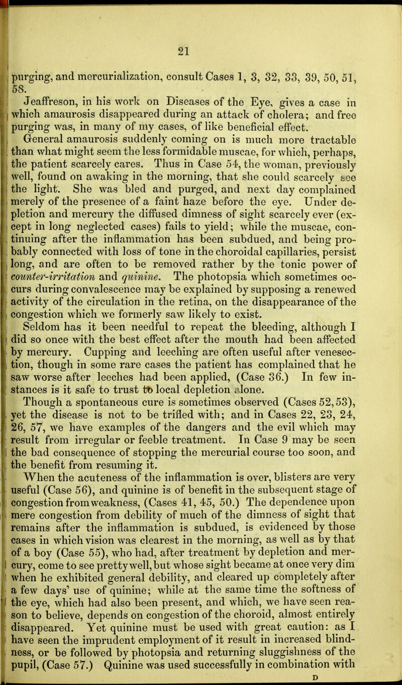 purging, and mercurialization, consult Cases 1, 8, 82, 38, 89, 50, 51, iSS. I Jeaffreson, in his work on Diseases of the Eye, gives a case in which amaurosis disappeared during an attack of cholera; and free purging was, in many of my cases, of like beneficial effect. General amaurosis suddenly coming on is much more tractable than what might seem the less formidable muscae, for which, perhaps, the patient scarcely cares. Thus in Case 54, the woman, previously ' well, found on awaking in the morning, that she could scarcely tee the light. She was bled and purged, and next day complained merely of the presence of a faint haze before the eye. Under de- pletion and mercury the diffused dimness of sight scarcely ever (ex- cept in long neglected cases) fails to yield; while the muscae, con- tinuing after the inflammation has been subdued, and being pro- bably connected with loss of tone in the choroidal capillaries, persist long, and are often to be removed rather by the tonic power of counter-irritation and quinine. The photopsia which sometimes oc- curs during convalescence may be explained by supposing a renewed activity of the circulation in the retina, on the disappearance of the congestion which we formerly saw likely to exist. Seldom has it been needful to repeat the bleeding, although I did so once with the best effect after the mouth had been affected by mercury. Cupping and leeching are often useful after venesec- i tion, though in some rare cases the patient has complained that he ! saw worse after leeches had been applied, (Case 36.) In few in- stances is it safe to trust tt) local depletion jlone. Though a spontaneous cure is sometimes observed (Cases 52,58), yet the disease is not to be trifled with; and in Cases 22, 23, 24, 26, 57, we have examples of the dangers and the evil which may result from irregular or feeble treatment. In Case 9 may be seen the bad consequence of stopping the mercurial course too soon, and the benefit from resuming it. When the acuteness of the inflammation is over, blisters are very useful (Case 56), and quinine is of benefit in the subsequent stage of congestion from weakness, (Cases 41, 45, 50.) The dependence upon mere congestion from debility of much of the dimness of sight that remains after the inflammation is subdued, is evidenced by those cases in which vision was clearest in the morning, as well as by that of a boy (Case 55), who had, after treatment by depletion and mer- cury, come to see pretty well, but whose sight became at once very dim when he exhibited general debility, and cleared up completely after a few days' use of quinine; while at the same time the softness of the eye, which had also been present, and which, we have seen rea- son to believe, depends on congestion of the choroid, almost entirely I disappeared. Yet quinine must be used with great caution: as I t have seen the imprudent employment of it result in increased blind- ness, or be followed by photopsia and returning sluggishness of the pupil, (Case 57.) Quinine was used successfully in combination with