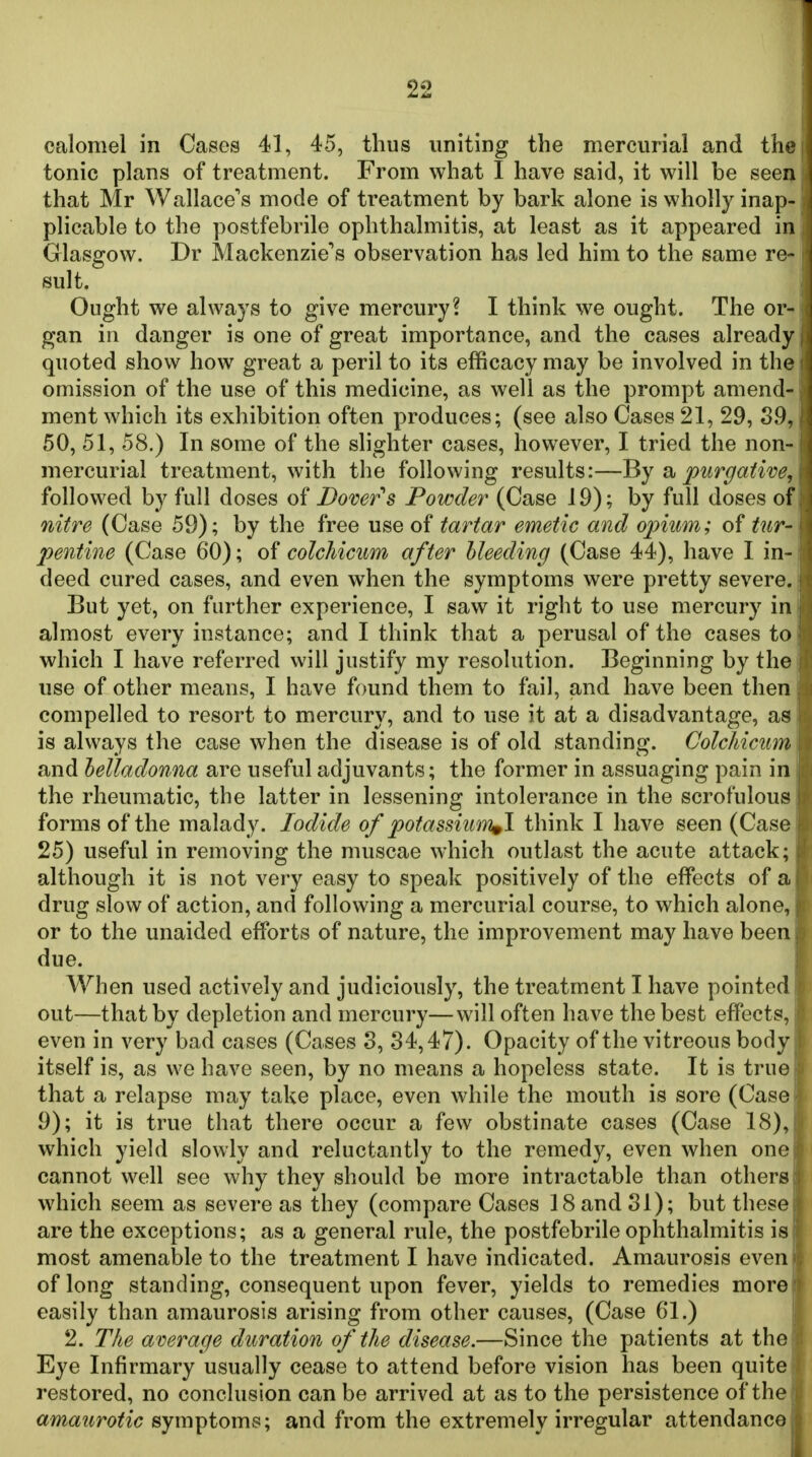 1 22 calomel in Cases 41, 45, thus uniting the mercurial and the tonic plans of treatment. From what I have said, it will be seen that Mr Wallace's mode of treatment by bark alone is wholly inap- ; plicable to the postfebrile ophthalmitis, at least as it appeared in Glasgow. Dr Mackenzie's observation has led him to the same re- sult, j Ought we always to give mercury? I think we ought. The or- gan in danger is one of great importance, and the cases already quoted show how great a peril to its efficacy may be involved in the omission of the use of this medicine, as well as the prompt amend- ment which its exhibition often produces; (see also Cases 21, 29, 39, 50, 51, 58.) In some of the slighter cases, however, I tried the non- mercurial treatment, with the following results:—di, purgative, followed by full doses of Dover's Powder (Case 19); by full doses of nitre (Case 59); by the free use of tartar emetic and opium; of tur- pentine (Case 60); of colchicum after bleeding (Case 44), have I in- deed cured cases, and even when the symptoms were pretty severe. But yet, on further experience, I saw it right to use mercury in almost every instance; and I think that a perusal of the cases to which I have referred will justify my resolution. Beginning by the use of other means, I have found them to fail, and have been then compelled to resort to mercury, and to use it at a disadvantage, as is always the case when the disease is of old standing. Colchicim and belladonna are useful adjuvants; the former in assuaging pain in the rheumatic, the latter in lessening intolerance in the scrofulous forms of the malady. Iodide of potassiwn^I think I have seen (Case 25) useful in removing the muscae which outlast the acute attack; although it is not very easy to speak positively of the effects of a drug slow of action, and following a mercurial course, to which alone, or to the unaided efforts of nature, the improvement may have been due. When used actively and judiciously, the treatment I have pointed out—that by depletion and mercury—will often have the best effects, even in very bad cases (Cases 8, 34,47). Opacity of the vitreous body itself is, as we have seen, by no means a hopeless state. It is true that a relapse may take place, even while the mouth is sore (Case 9); it is true that there occur a few obstinate cases (Case 18), which yield slowly and reluctantly to the remedy, even when one cannot well see why they should be more intractable than others which seem as severe as they (compare Cases 18 and 31); but these are the exceptions; as a general rule, the postfebrile ophthalmitis is most amenable to the treatment I have indicated. Amaurosis even of long standing, consequent upon fever, yields to remedies more easily than amaurosis arising from other causes, (Case 61.) 2. The average duration of the disease.—Since the patients at the Eye Infirmary usually cease to attend before vision has been quite restored, no conclusion can be arrived at as to the persistence of the amaurotic symptoms; and from the extremely irregular attendance