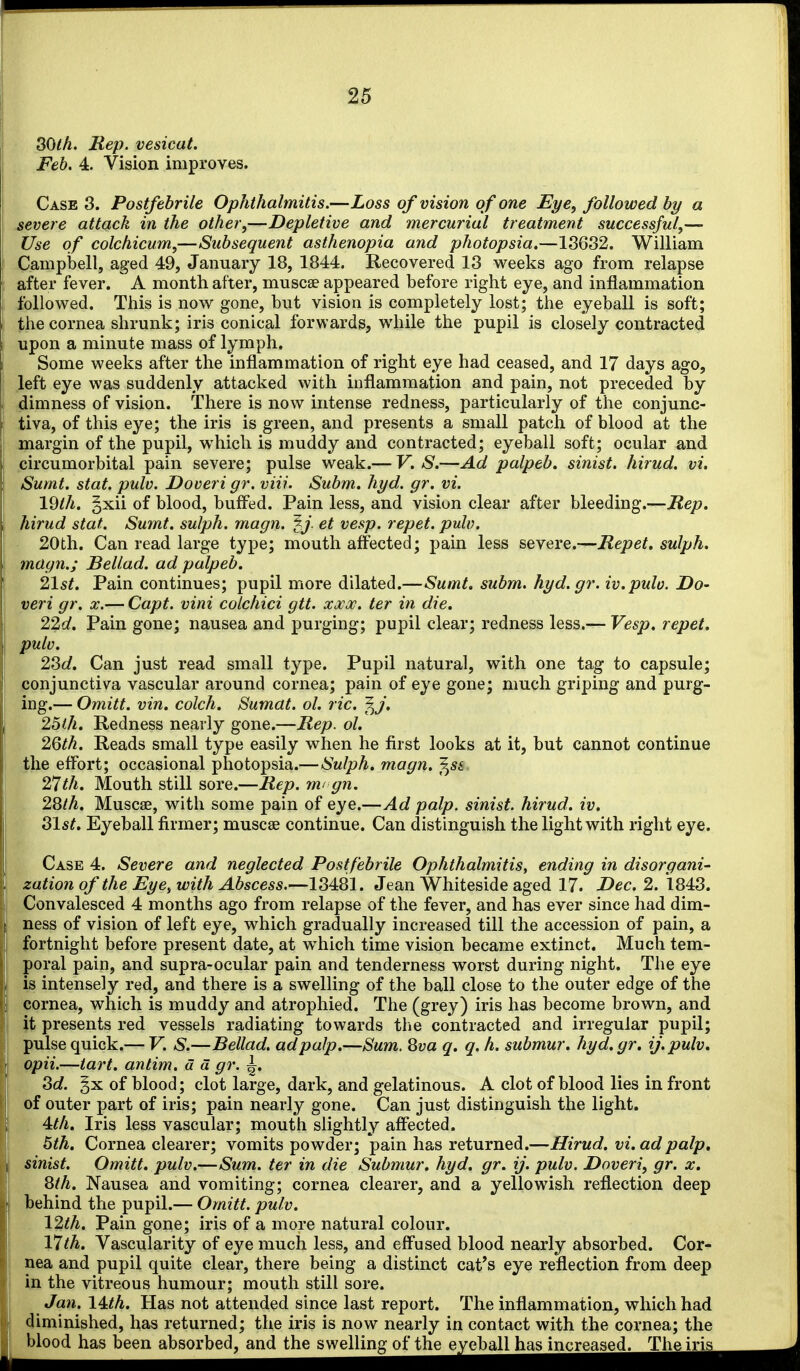 80th. Rep. vesical. Feb. 4. Vision improves. Case 3. Postfebrile Ophthalmitis.—Loss of vision of one Eye, followed by a \ severe attach in the other,—Depletive and mercurial treatment successful,— Use of colchicum,—Subsequent asthenopia and photopsia.—18632. William Campbell, aged 49, January 18, 1844. Recovered 18 weeks ago from relapse after fever. A month after, muscse appeared before right eye, and inflammation followed. This is now gone, but vision is completely lost; the eyeball is soft; the cornea shrunk; iris conical forwards, while the pupil is closely contracted I upon a minute mass of lymph. i Some weeks after the inflammation of right eye had ceased, and 17 days ago, left eye was suddenly attacked with inflammation and pain, not preceded by dimness of vision. There is now intense redness, particularly of the conjunc- tiva, of this eye; the iris is green, and presents a small patch of blood at the margin of the pupil, which is muddy and contracted; eyeball soft; ocular and circumorbital pain severe; pulse weak.— V. S.—Ad palpeb. sinist. hirud. vi. i Sumt. Stat. pulv. Doveri gr. viii. Subm. hyd. gr. vi. I \^th. gxii of blood, buff^ed. Pain less, and vision clear after bleeding.—Rep. hirud Stat. Sumt. sulph. magn. ^J. et vesp. repet. pulv. 20th. Can read large type; mouth affected; pain less severe.—Repet. sulph. magn.; Bellad. ad palpeb. 21st. Pain continues; pupil more dilated.—Sumt. subm. hyd.gr. iv.pulo. Do- veri gr. X.— Capt. vini colchici gtt. xxoc. ter in die. 2%d, Pain gone; nausea and purging; pupil clear; redness less.— Vesp. repet. pulv. 28c/, Can just read small type. Pupil natural, with one tag to capsule; ' conjunctiva vascular around cornea; pain of eye gone; much griping and purg- ing.— Omitt. vin. colch. Sumat. ol. ric. ^j. \ 25lh. Redness nearly gone.—Rep. ol. \ 2Qth. Reads small type easily when he first looks at it, but cannot continue the effort; occasional photopsia.—Sulph. magn, f^si 2^th. Mouth still sore.—Rep. m< gn. 28/A. Muscse, with some pain of eye.—Ad palp, sinist hirud. iv. 81st. Eyeball firmer; muscse continue. Can distinguish the light with right eye. Case 4. Severe and neglected Postfebrile Ophthalmitis, ending in disorgani- I zation of the Eye, with Abscess.—13481. Jean Whiteside aged 17. Dec. 2. 184:8. j Convalesced 4 months ago from relapse of the fever, and has ever since had dim- ness of vision of left eye, which gradually increased till the accession of pain, a i fortnight before present date, at which time vision became extinct. Much tem- poral pain, and supra-ocular pain and tenderness worst during night. The eye I is intensely red, and there is a swelling of the ball close to the outer edge of the i cornea, which is muddy and atrophied. The (grey) iris has become brown, and it presents red vessels radiating towards tiie contracted and irregular pupil; I pulse quick.— V. S.—Bellad. ad palp.—Sum. Sva q. q. h. submur. hyd. gr. ij.pulv. \ opii.—tart, antim. a a gr. ^. 8d. §x of blood; clot large, dark, and gelatinous. A clot of blood lies in front of outer part of iris; pain nearly gone. Can just distinguish the light. I . Ath. Iris less vascular; mouth slightly affected. 6th. Cornea clearer; vomits powder; pain has returned.—Hirud. vi. ad palp, sinist. Omitt. pulv,—Sum. ter in die Submur. hyd. gr. ij. pulv. Doveri, gr. x. 8th. Nausea and vomiting; cornea clearer, and a yellowish reflection deep behind the pupil.— Omitt. pulv. 12th. Pain gone; iris of a more natural colour. 17^^. Vascularity of eye much less, and effused blood nearly absorbed. Cor- nea and pupil quite clear, there being a distinct cat's eye reflection from deep in the vitreous humour; mouth still sore. Jan, 14:th. Has not attended since last report. The inflammation, which had ? diminished, has returned; the iris is now nearly in contact with the cornea; the ' blood has been absorbed, and the swelling of the eyeball has increased. The iris_