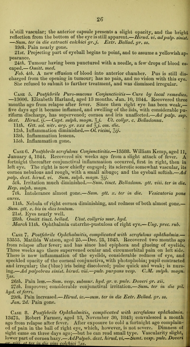 2^ is^still vascular; the anterior capsule presents a slight opacity, and the bright reflection from the bottom of the eye is still apparent.—Hirud. vi. ad palp, sinist. —Sum. ter in die extracti colchici gr,J, Extr. Bellad. gr, ss, 19th. Pain nearly gone. 21st. Projecting part of eyeball begins to point, and to assume a yellowish ap- pearance. 24:th. Tumour having been punctured with a needle, a few drops of blood es- caped.— Omitt, med. Feb. 4ttli. A new effusion of blood into anterior chamber. Pqs is still dis- charged from the opening in tumour; has no pain, and no vision with this eye. She refused to submit to further treatment, and was dismissed irregular. Case 5. Postfebrile Puro-mucous Conjunctivitis— Cure by local remedies. —18606. Elizabeth Harland, aged 13 months. Jan. 10, 1844. Recovered three months ago from relapse after fever. Since then right eye has been weak,— live days ago' it became inflamed, and swelling of the lids, with considerable pu- rifoim discharge, has supervened; cornea and iris unaffected.—Ad palp. sup. dext. Hirud. ij.— Capt. sulph. magn. ^J. Ut. collyr. c. Belladonna. 11th. Gtt. sol. nitr. arg. gr. xxx ad f^j, om. die. 12th. Inflammation diminished.— Ol. riciniy 18th. Inflammation lessens. 16th. Inflammation gone. Case 6. Postfebrile scrofulous Conjunctivitis.—13588. William Kemp, aged 11, January 4, 1844. Recovered six weeks ago from a slight attack of fever. A fortnight thereafter conjunctival inflammation occurred, first in right, then in left eye. The right is now chiefly engaged; its sclerotic somewhat vascular, its cornea nebulous and rough, with a small albugo; and the eyeball softish.—Ad palp. dext. hirud. vi. Sum. sulph. magn. '^ij. 6th. Irritation much diminished.—Sum. tinct. Belladonn. gtt. viii. ter in die. Rep. sulph. magn. 7th. Intolerance almost gone.—Sum. gtt. x. ter in die. Vesicatoria pone aures. 11th. Nebula of right cornea diminishing, and redness of both almost gone.— Sum. gtt. X. bis in dies tantum. 21st. Eyes nearly well. 2^th. Omitt. tinct. bellad. Utat. collyrio mur. hyd. March 11th. Ophthalmia catarrho-pustulosa of right eye.— Ung. prec. rub. Case 7. Postfebrile Ophthalmitis, complicated with scrofulous ophthalmia.— , 13555. Matilda Watson, aged 25.—Dec. 25, 1843. Recovered two months ago from relapse after fever; and has since had epiphora and glueing of eyelids. Three weeks ago there supervened ocular and. circumorbital pain on left side. There is now inflammation of the eyelids, considerable redness of eye, and speckled opacity of the corneal conjunctiva, with photophobia; pupil contracted and irregular; the (blue) iris being discolored; pulse quick and weak; is nurs- ing.—Adpalpebras sinist. hirud. viii.—pulv. purgans vesp. CM. sulph. magn. ^ss. 2Gth. Pain less.—Sum. vesp. submur. hyd. gr. v. pulv. Doveri gr. xii. 27th. Improves; considerable conjunctival irritation.—Sum. ter in die pil. hyd. etferri. 29th. Paul increased.—Hirud. iv.—sum. ter in die Extr. Bellad. gr. ss. Jan. 2d. Pain gone. Case 8. Postfebrile Ophthalmitis, complicated with scrofulous ophthalmia. \ 13475. Robert Farmer, aged 13, November 30, 1843; convalesced a month ago from relapse after fever. After exposure to cold a fortnight ago complain- ed of pain in the ball of right eye, which, however, is not severe. Dimness ot sight came on three days ago;—but he can read small type. Vascularity slight, lower part of cornea hazy.—AdPalpeb. dext. hirud, vi.—Sumt. vesp. pulv. Doveri