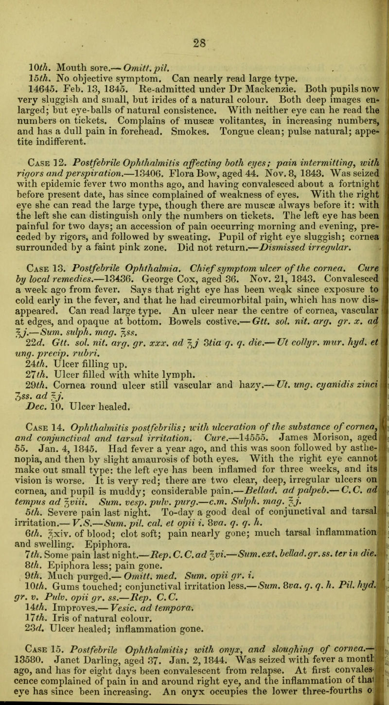 10^^. Mouth sore.— Omitt.pil. 15th. No objective symptom. Can nearly read large type. 14645. Feb. 18, 1845. Re-admitted under Dr Mackenzie. Both pupils now very sluggish and small, but irides of a natural colour. Both deep images en^ larged; but eye-balls of natural consistence. With neither eye can he read the numbers on tickets. Complains of muscae volitantes, in increasing numbers, and has a dull pain in forehead. Smokes. Tongue clean; pulse natural; appe- tite indifferent. Case 12. Postfebrile Ophthalmitis affecting both eyes; pain intermitting, with rigors and perspiration.—18406. Flora Bow, aged 44. Nov. 8, 1843. Was seized with epidemic fever two months ago, and having convalesced about a fortnight before present date, has since complained of weakness of eyes. With tlie right eye she can read the large type, though there are muscae always before it: with the left she can distinguish only the numbers on tickets. The left eye has been painful for two days; an accession of pain occurring morning and evening, pre- ceded by rigors, and followed by sweating. Pupil of right e^'e sluggish; cornea surrounded by a faint pink zone. Did not return.—Dismissed irregular. Case 18. Postfebrile Ophthalmia. Chief symptom ulcer of the cornea. Cure by local remedies.—13436. George Cox, aged 86. Nov. 21, 1843. Convalesced a week ago from fever. Says that right eye has been weak since exposure to cold early in the fever, and that he had circumorbital pain, which has now dis- appeared. Can read large type. An ulcer near the centre of cornea, vascular at edges, and opaque at bottom. Bowels costive.— Gtt. sol. nit. arg, gr. x. ad f^j.—Sum. sulph. mag. f.ss. 22d. Gtt. sol. nit. arg. gr. xxx. ad J^j Stia q. q. die.— Ut collyr. mur. hyd. et ung. precip. rubri. 24:th. Ulcer filling up. 27th. Ulcer filled with white lymph. 29th. Cornea round ulcer still vascular and hazy.— Ut. ung. cyanidis zincii 355. ad ^J. Dec. 10. Ulcer healed. Case 14. Ophthalmitis postfebrilis; with ulceration of the substance of corneaA and corijunctival and tarsal irritation. Cure.—14555. James Morison, aged 65. Jan. 4, 1845. Had fever a year ago, and this was soon followed by astlie-j nopia, and then by slight amaurosis of both eyes. With the right eye cannotj make out small type: the left eye has been inflamed for three weeks, and itsi vision is worse. It is very red; there are two clear, deep, irregular ulcers on! cornea, and pupil is muddy; considerable pain.—Bellad. ad palpeb.— C.C. ad\ tempus ad ^viii. Sum. vesp. pulv. purg.—cm. Sulph. mag. fj. I 5th. Severe pain last night. To-day a good deal of conjunctival and tarsal! irritation.— V.S.—Sum. pil. cal. et opii i. Hva. q. q. h. _ j 6th. ?xiv. of blood; clot soft; pain nearly gone; much tarsal inflammation] and swelling. Epiphora. I 7th. Some pain last night.—Rep. C. Cad ^vi.—Sum.ext. bellad.gr.ss. ter in die\ 8th. Epiphora less; pain gone. I 9^A. Much purged.— Omitt. med. Sum. opii gr. i. J 10th. Gums touched; conjunctival irritation less.—8va. q. q. h. Pil. hydJk gr. V. Pnlv. opii gr. ss.—liep. C. C. I l^th. Improves.— Vesic. ad tempora. I 17th. Iris of natural colour. I 23^i. Ulcer healed; inflammation gone. I Case 15. Postfebrile Ophthalmitis; with onyx, and slouqhing of cornea.-^ 13580. Janet Darling, aged 87. Jan. 2,1844. Was seized with fever a montlj ago, and has for eight days been convalescent from relapse. At first convales-1 cence complained of pain in and around right eye, and the inflammation of thai! eye has since been increasing. An onyx occupies the lower three-fourths o:l
