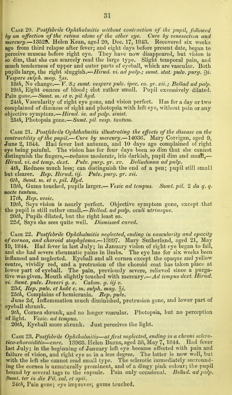 Case 20. Postfebrile Ophthalmitis without contraction of the pupil, followed by an affection of the retina alone of the other eye. Cure by venesection and mercury.—13529. Helen Kean, aged 20, Dec. 17, 1848. Recovered six weeks ago from third relapse after fever; and eight days before present date, began to perceive muscae before right eye. They have now disappeared, but vision is so dim, that she can scarcely read the large type. Slight temporal pain, and much tenderness of upper and outer parts of eyeball, which are vascular. Both pupils large, the right sluggish.—Hirud. vi. ad palp.; sumt. stat. pulv. purg. ^i. Vespere sulph. mag. ^ss. I8th, No change.— V. S.; sumt. vespere pulv. ipec. co. gr.xii.; Bellad ad palp. l^th, Eight ounces of blood; clot rather small. Pupil excessively dilated. Pain gone.—Sumt, m. e.t v. pit hyd. 24:th, Vascularit}^ of right eye gone, and vision perfect. Has for a day or two complained of dimness of sight and photopsia with left eye, without pain or any objective symptom.—Hirud. iv. ad palp, sinist. Ibth, Photopsia gone.—Sumt> pil. vesp. tantum. Case 21. Postfebrile Ophthalmitis illustrating the eff ects of the disease on the contractility of the pupil.— Cure by mercury.—14036. Mary Corrigan, aged 9, June 2, 1844. Had fever last autumn, and 10 days ago complained of right eye being painful. The vision has for four days been so dim that she cannot distinguish the fingers,—redness moderate, iris darkish, pupil dim and small,— Hirud, vi, ad temp. dext. Pulv. purg, gr. xv. Belladonna ad palp. 4th, Redness much less; can distinguish the end of a pen; pupil still small but clearer. Mep, Hirud, iij. Pulv. purg, gr, xii. (jt/i, Sumt. rn. et v. pil, Hyd. 18th, Gums touched, pupils larger.— Vesic ad tempus. Sumt. pil. 2 da q. q. node tantum. 17th, Rep, vesic. I9th, Says vision is nearly perfect. Objective symptom gone, except that the pupil is still rather small.—Bellad. ad palp, oculi utriusque. 20th, Pupils dilated, but the right least so. 22d, Says she sees quite well. Dismissed cured. Case 22. Postfebrile Ophthalmitis neglected, ending in vascularity and opacity of cornea, and choroid staphyloma.—13997. Mar\ Sutherland, aged 21, May 19, 1844. Had fever in last July; in January vision of right eye began to fail, and she had severe rheumatic pains in limbs. The ej'e has for six weeks been inflamed and neglected. Eyeball and all cornea except the opaque and yellow centre, vividly red, and a protrusion of the choroid coat has taken place at lower part of eyeball. The pain, previously severe, relieved since a purga- tive was given. Mouth slightly touched with mercury.—Ad tempus dext. Hirud. vi. Sumt. pulv. Doveri g. x. Calom. g. iij v. 28d, Rep. pulv, et habt c, m, sulph. mag. ^i. ' 25th, Complains of hemicrania. Rep. pulv, June 2d, Inflammation much diminished, protrusion gone, and loM'er part of eyeball shrunk. 9th, Cornea shrunk, and no longer vascular. Photopsia, but no perception of light. Vesic. ad tempus. 20th, Eyeball more shrunk. Just perceives the light. Case 23. Postfebrile Ophthalmiiis—at first neglected, ending in a chroni sclero- tico-choroiditis—cure. 13968. Helen Burns, aged 33, May 7, 1844. Had fever last July; in the beginning of January left eye became affected with pain and failure of vision, and right eye so in a less degree. The latter is now well, but with the left she cannot read small type. The sclerotic immediately surround- ing the cornea is unnaturally prominent, and of a dingy pink colour; tlie pupil bound by several tags to the capsule. Pain only occasional. Bellad. ad palp. Sumt. ter in die Pil. cal. et opii. 24tthf Pain gone; eye improves; gums touched.