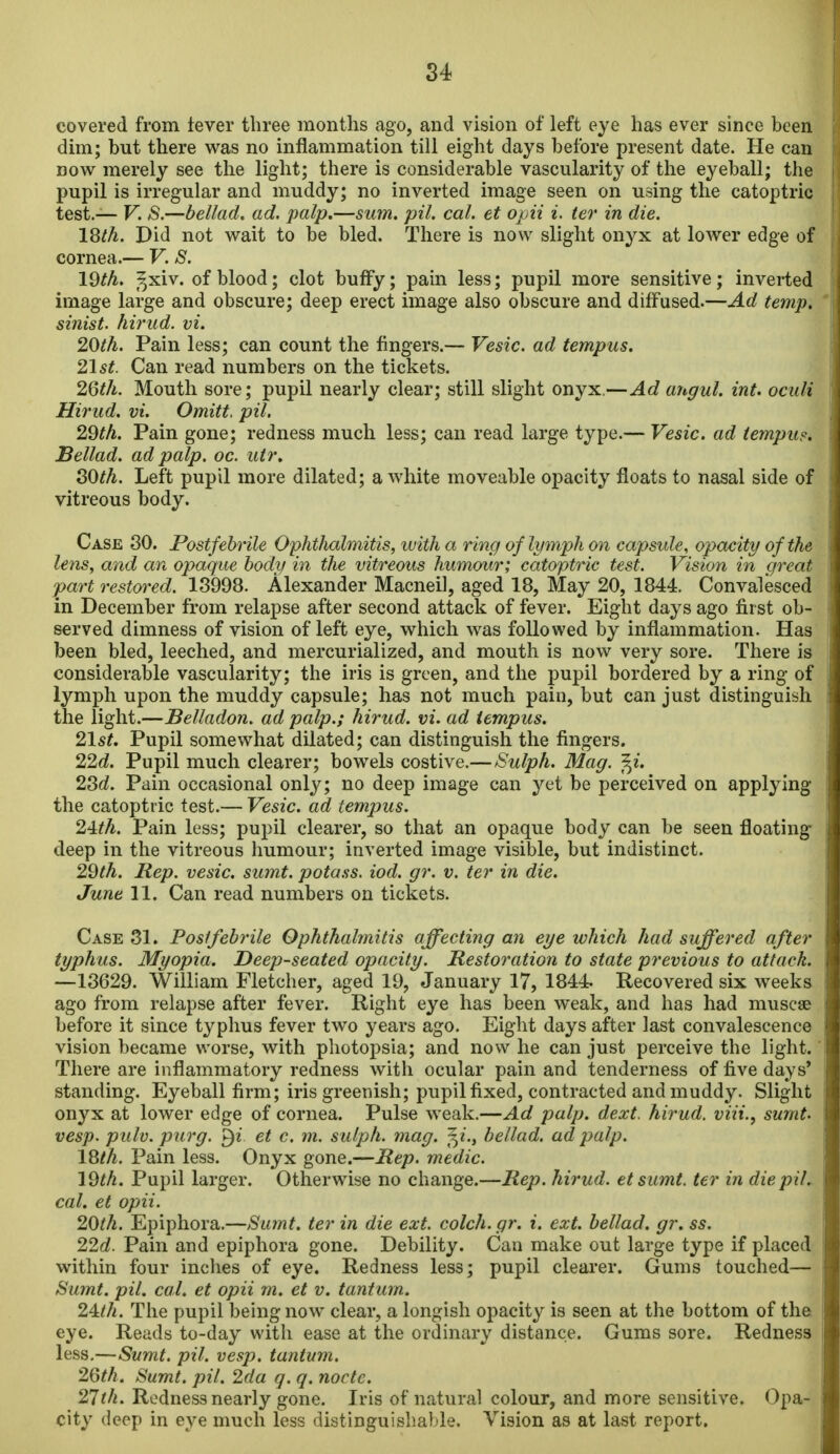 covered from tever three months ago, and vision of left eye has ever since been dim; but there was no inflammation till eight days before present date. He can now merely see the light; there is considerable vascularity of the eyeball; the pupil is irregular and muddy; no inverted image seen on using the catoptric test.— V. 8.—bellad. ad. palp.—su7n. pil. cal. et opii i. ter in die. 18th. Did not wait to be bled. There is now slight onyx at lower edge of cornea.— V. S. 19th. 5xiv. of blood; clot bufFy; pain less; pupil more sensitive; inverted image large and obscure; deep erect image also obscure and diffused.—Ad temp, sinist. hirud. vi. 20th. Pain less; can count the fingers.— Vesic. ad tempus. 21st. Can read numbers on the tickets. 2Qth. Mouth sore; pupil nearly clear; still slight onyx.—Ad angul. int. ociili Hirud. vi. Omitt. pil. 29th. Pain gone; redness much less; can read large type.— Vesic. ad tempus, Bellad. ad palp. oc. utr, SOth. Left pupil more dilated; a white moveable opacity floats to nasal side of vitreous body. Case 30. Post febrile Ophthalmitis, with a ring of lymph on capstde, opacity of the lens, and an opaque body in the vitreous humour; catoptric test. Vision in great jpart restored. 18998. Alexander Macneil, aged 18, May 20, 1844. Convalesced in December from relapse after second attack of fever. Eight days ago first ob- served dimness of vision of left eye, which was followed by inflammation. Has been bled, leeched, and mercurialized, and mouth is now very sore. There is considerable vascularity; the iris is green, and the pupil bordered by a ring of lymph upon the muddy capsule; has not much pain, but can just distinguish the light.—Belladon. ad palp.; hirud. vi. ad tempus. 21st. Pupil somewhat dilated; can distinguish the fingers. 22d. Pupil much clearer; bowels costive.—Sulph. Mag. f^i. 23rf. Pain occasional onlj^; no deep image can yet be perceived on applying the catoptric test.— Vesic. ad tempus. 2'lth. Pain less; pupil clearer, so that an opaque body can be seen floating deep in the vitreous humour; inverted image visible, but indistinct. 29^A. Rep. vesic. sumt. pota.ss. iod. gr. v. ter in die. June 11. Can read numbers on tickets. Case 31. Postfebrile Ophthalmitis affecting an eye which had suffered after typhus. Myopia. Deep-seated opacity. Restoration to state previous to attack. —13629. William Fletcher, aged 19, January 17, 1844- Recovered six weeks ago from relapse after fever. Right eye has been weak, and has had muscse before it since typhus fever two years ago. Eight days after last convalescence vision became worse, with photopsia; and now he can just perceive the light. There are inflammatory redness with ocular pain and tenderness of five days' standing. Eyeball firm; iris greenish; pupil fixed, contracted and muddy. Slight onyx at lower edge of cornea. Pulse weak.—Ad palp. dext. hirud. viii., sumt. vesp. pulv. purg. §i et c. m. sulph. mag. f^i.y bellad. ad palp. 18/A. Pain less. Onyx gone.—Rep. medic. 19th. Pupil larger. Otherwise no change.—Rep. hirud. et sumt. ter in die pil. cal. et opii. 20th. Epiphora.—Sumt. ter in die ext. colch.gr. i. ext. bellad. gr. ss. 22d. Pain and epiphora gone. Debility. Can make out large type if placed within four inches of eye. Redness less; pupil clearer. Gums touched— Sumt. pil. cal. et opii m. et v. tantum. 24:th. The pupil being now clear, a longish opacity is seen at the bottom of the eye. Reads to-day with ease at the ordinary distance. Gums sore. Redness less.—Sumt. pil. vesp. tantum. 26th. Sumt. pil. 2da g. q. node. 21th. Redness nearly gone. Iris of natural colour, and more sensitive. Opa- city deep in e3'^e much less distinguishable. Vision as at last report.