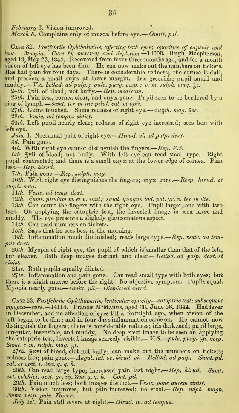 Pehruary 6. Vision improved. * March 5. Complains only of muscae before eye.— Omitt. pit Case 32. Postfebrile Ophthalmitis, affecting both eyes; opacities of capsule and lens. Myopia. Cure by mercury and depletion.—14008. Hugh MacphersoHj aged 19, May 28,1844. Recovered from fever three months ago, and for a month vision of left eye has been dim. He can now make out the numbers on tickets. Has had pain for four days. There is considerable redness; the cornea is duU^ and presents a small onyx at lower margin. Iris greenish; pupil small and muddy.—F.>S^. bellad. ad palp.; pulv, purg. vesp.; c. m. sulph. mag. f^i. 24:th. ^xii. of blood; not buffy.—Rep. medicam. 2hth. Pain less, cornea clear, and onyx gone. Pupil seen to be bordered by a ring of lymph —Sumt. ter in die pilul. cal. et opii. 27th. Gums touched. Some redness of right eye.—-Sulph. mag. ^ss. 28th. Vesic. ad tempus sinist. SOth. Left pupil nearly clear; redness of right eye increased; sees best with left eye. June 1. Nocturnal pain of right eye.—Hirud. vi. ad palp. dext. 3d. Pain gone. 4:th. With right eye cannot distinguish the fingers.—Rep. V.S. 6th. ^vii. of blood; not bulFy. With left eye can read small type. Right pupil contracted; and there is a small onyx at the lov/er edge of cornea. Pain less.—Rep, hirud. 7th. Pain gone.—Rep. sulph. mag. 10th. With right eye distinguishes the fingers; onyx gone.—Resp. hirud. et &idph. mag. ilth. Vesic. ad temp. dext. 12th. Sumt. pilulam m. et v. tant; sumt quoque iod. pot. gr. v. ter in die. 13th. Can count the fingers with the right eye. Pupil larger, and with two tags. On applying the catoptric test, the inverted image is seen large and muddy. The eye presents a slightly glaucomatous aspect. 14^/^. Can read numbers on tickets. l^th. Says that he sees best in the morning. 18^^. Inflammation much diminished; reads large type.—Rep. vesic. ad tem- pus dext. 20th. Myopia of right eye, the pupil of which is smaller than that of the leftj but clearer. Both deep images distinct and clear.—Bellad. ad palp. dext. et sinist. 21st. Both pupils equally dilated. 27tk. Inflammation and pain gone. Can read small type with both eyes; but there is a slight muscse before the right. No objective symptom. Pupils equal. Myopia nearly gone.— Omitt. pil.—Dismissed cured. Case 83. Postfebrile Ophthalmitis; lenticular opacity—catoptric test; subsequent myopia—cure.—14114. Francis M'Manus, aged 88, June 26, 1844. Had fever in December, and no afl^ection of eyes till a fortnight ago, when vision of the left began to be dim; and in four days inflammation came on. He cannot now distinguish the fingers; there is considerable redness; iris darkened; pupil large, irregular, insensible, and muddy. No deep erect image to be seen on applying the catoptric test, inverted image scarcely visible.— V.S.—pulv.purg» vesp, Sumt^ G. m. sulph. mag. ^i. 27th. gxvi of blood, clot not buffy; can make out the numbers on tickets; redness less; pain gone.—Angul. int. oc. hirud. vi. Bellad. ad palp. Sumt.pil. cal. et opii. i. Qva. q. q. h. 28th. Can read large type; increased pain last night.—Rep. hirud, Sumt. ext. colchici. acet. gr. iij. 8va. q. q. h. Cont. pil. 2Qth. Pain much less; both images distinct.— Vesic. pone aurem sinist. SOth, Vision improves, but pain increased; no stool.—Rep. sulph. magn. Sumt. vesp. pulv. Doveri, July 1st. Pain still severe at night.—Hirud, iv, ad tempus.
