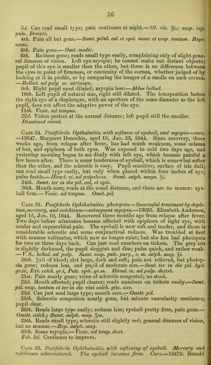 86 3t/. Can read small type; pain continues at niglit.—O/. ric. y.; vesp. rep, pulv. Doveri, 4:th. Pain all but gone.—Sumt. pilul. cal et opii. mane et vesp. tantum. Repr, vesic. 6th. Pain gone.— Omt. medic. 8th. Redness gone; reads small type easily, complaining only of slight gene- ral dimness of vision. Left eye myopic; lie cannot make out distant objects; pupil of this eye is smaller than the other, but there is no difference between the eyes in point of firmnesSj or convexity of the cornea, whether judged of by looking at it in profile, or by comparing the images of a candle on each coi nea, —Bellad. ad palp oc utriusqu. 9th. Right pupil most dilated; myopia ]ess:—Ablue bellad. lOth. Left pupil of natural size, right still dilated. The interposition before the right eye of a diaphragm, with an aperture of the same diameter as the left pupil, does not affect the adaptive power of the eye. 11th. Vesic. ad tempus. 22d. Vision perfect at the normal distance; left pupil still the smaller. Dismissed cured. Case 34. Postfebrile Opthalmitis, ivilh softness o f eyeball, and myopia—cure, —13647. Margaret Donochie, aged 18, Jan. 23, i844. Since recovery, three weeks ago, from relapse after fever, has had much weakness, some oedema of feet, and epiphora of both eyes. Was exposed to cold two days ago, and yesterday morning began to see dimly with left eye, which became painful a few hours after. There is some tenderness of eyeball, which is somewhat softer than the other, and the sclerotic is rosy. Pupil sensitive; surface of iris dull; can read small type easily, but only when placed within four inches of eye; pulse feeble.—Hirud. vi. ad palpebras. Sumt. sulph. magn. f^i. 24:th. Sumt. ter in die pil. cal. et opii. SOth. Mouth sore; reads at the usual distance, and there are no muscce: eye- ball firm.— Vesic. ad tempus. Omit. pil. Case 85. Postfebrile Ophthalmitis; photopsia—Successful treatment by deple- tion, mercury, and colchicum—subsequent myopia.—13635. Elizabeth Anderson, aged 15, Jan. 19, 1844. Recovered three months ago from relapse after fever. Two days before admission became affected with epiphora of right eye, with ocular and supraorbital pain. The eyeball is now soft and tender, and there is considerable sclerotic and some conjunctival redness. Was troubled at first with muscae volitantes, which now no longer exist; but she has had photopsia for two or three days back. Can just read numbers on tickets. The gre}^ iris is slightly darkened, the pupil sluggish and dim; pulse quick, and rather weak. — V.S.; bellad. ad palp. Sumt. vesp. pulv. purg., c. m. sulph. mag. ^i. 20th. ^xn of blood; clot large, dark and soft; pain not relieved, but photop- sia gone; redness less, and pupil of moderate size.—Sumt. ter in die pil. hyd. gr.iv. Ext. colch. gr.i, Pulv. opii. gr.ss. Hirud. iv. ad palp, dexiri. 21st. Pain nearly gone; veins of sclerotic congested; no stool. 22d. Mouth affected; pupil clearer; reads numbers on tickets easily,—Sumt. pil. vesp. tantum et ter in die vini colch. gits. xxv. 2^d. Can just read large type; mouth sore.— Omitt. pil. 26th. Sclerotic congestion nearly gone, but minute vascularity continues; pupil clear. 2Qth. Reads large type easily; redness less; eyeball pretty firm, pain gone.— Omitt. colch.; Sumt. sulph. mag. f^ss. 29th. Reads small type; sclerotic still slightly red; general dimness of vision, but no muscae.—Rep. sulph. mag. 80th. Some myopia.— Vesic. ad temp. dext. Feb. Sd. Continues to improve. Case 36. Postfebrile Ophthalmitis, with softening of eyeball. Mercury and colchicum administered. The eyeball becomes firm. Cure.—13479. Ronald