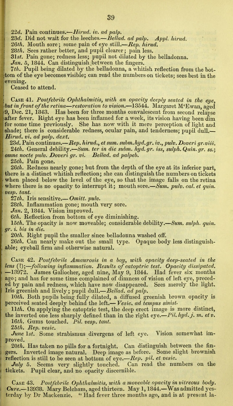 ! S9 ■ 22d. Pain continues.—Hirud. iv. ad palp. 2^d. Did not wait for the leeches.—Bellad. ad palp. Appl. hirud. 26fh. Mouth sore; some pain of eye still.—Hep. hirud. 2Sth. Sees rather better, and pupil clearer; pain less. 315^. Pain gone; redness less; pupil not dilated by the belladonna. Jan. 5, 1844. Can distinguish between the fingers. 7th. Pupil being dilated by the belladonna, a whitish reflection from the bot- tom of the eye becomes visible; can read the numbers on tickets; sees best in the evening. Ceased to attend. Case 41. Postfebrile Ophthalmitis, with an opacity deeply seated in the eye, hut in front of the retina—restoration to vision.—13544. Margaret M*Ewan, aged 9, Dec. 21, 1843. Has been for three months convalescent from second relapse after fever. Right eye has been inflamed for a week, its vision having been dim for some time previously. She has now with it mere perception of light and shade; there is considerable redness, ocular pain, and tenderness; pupil dull.— Hirud, vi. ad palp. dext. 2Sd. Pain continues.—Rep. hirud., et sum. subm.hyd.gr. iv., pulv. Doveri gr.viii. 24:th. General debility.—Sum. ter in die subm. hyd.gr. iss, sulph.Quin.gr. ss.; omne nocte pulv. Doveri gr. vi. Bellad. ad palpeb. 25th. Pain gone. 2Qth. Redness nearly gone; but from the depth of the eye at its inferior part, there is a distinct whitish reflection; she can distinguish the numbers on tickets when placed below the level of the eye, so that the image falls on the retina where there is no opacity to interrupt it; mouth sore.—jSum, pulv. cal. et quin. vesp. tant. 27th. Iris sensitive.— Omitt. pulv. 28th. Inflammation gone; mouth very sore. Jan. 2, 1844. Vision improved. 6th. Reflection from bottom of eye diminishing. 15th. The opacity is now moveable; considerable debility.—Sum. sulph. quin. gr. i. bis in die. 20th. Right pupil the smaller since belladonna washed off^. 2Qth. Can nearly make out the small type. Opaque body less distinguish- able; eyeball firm and otherwise natural. Case 42. Postfebrile Amaurosis in a boy, with opacity deep-seated in the lens (?);—following inflammation. Results of catoptric test. Opacity dissipated, —13972. James Galiocher, aged nine, May 9, 1844. Had fever six months ago; and has for some time complained of dimness of vision of left eye, preced- ed by pain and redness, which have now disappeared. Sees merel}'' the light. Iris greenish and lively; pupil dull.—Bellad. ad palp, 10th. Both pupils being fully dilated, a diffused greenish brown opacity is perceived seated deeply behind the left.— Vesic. ad tempus sinist- 11th. On applying the catoptric test, the deep erect image is more distinct, the inverted one less sharply defined than in the right eye.—Pil.hyd.j. m, etv. 16th. Gums touched. Pil. vesp. tant. 25th, Rep. vesic. June 1st. Some strabismus divergens of left eye. Vision somewhat im- proved. 20th. Has taken no pills for a fortnight. Can distinguish between the fin- gers. Inverted image natural. Deep image as before. Some slight brownish reflection is still to be seen at bottom of eye.—Rep. pil. et vesic. July 5. Seems very slightly touched. Can read the numbers on the tickets. Pupil clear, and no opacity discernible. Case 43. Postfebrile Ophthalmitis, with a moveable opacity in vitreous body. Cure.—13988. Mary Belcham, aged thirteen. May 1,1844.—Was admitted yes- terday by Dr Mackenzie. Had fever three months ago, and is at present la-