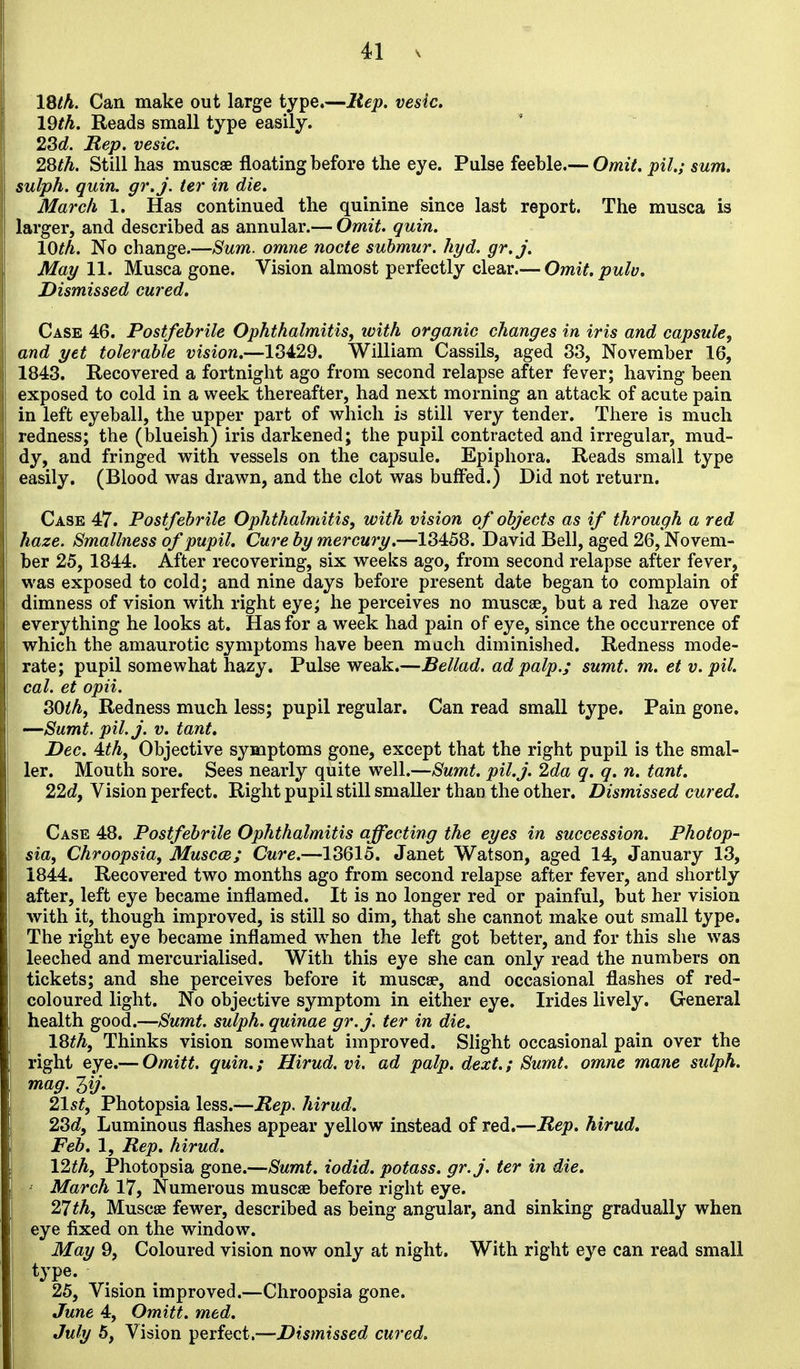 l&th. Can make out large type.—Itep. vesic. 19th. Reads small type easily. 23c?. Rep. vesic. 2,8th. Still has muscae floating before the eye. Pulse feeble.— Omit, pil.; sum. sulph. quin. gr.j. ter in die. March 1. Has continued the quinine since last report. The musca is larger, and described as annular.— Omit. quin. 10th. No change.—Sum. omne nocte suhmur. hyd. gr.j. May 11. Musca gone. Vision almost perfectly clear.— Omit.pulv, Dismissed cured. Case 46. Postfebrile Ophthalmitis^ ivith organic changes in iris and capsule^ and yet tolerable vision.—13429. William Cassils, aged 33, November 16, 1843. Recovered a fortnight ago from second relapse after fever; having been exposed to cold in a week thereafter, had next morning an attack of acute pain in left eyeball, the upper part of which is still very tender. There is much redness; the (blueish) iris darkened; the pupil contracted and irregular, mud- dy, and fringed with vessels on the capsule. Epiphora. Reads small type easily. (Blood was drawn, and the clot was buffed.) Did not return. Case 47. Postfebrile Ophthalmitis, with vision of objects as if through a red haze. Smallness of pupil. Cure by mercury.—13458. David Bell, aged 26, Novem- ber 25, 1844. After recovering, six weeks ago, from second relapse after fever, was exposed to cold; and nine days before present date began to complain of dimness of vision with right eye; he perceives no muscae, but a red haze over everything he looks at. Has for a week had pain of eye, since the occurrence of which the amaurotic symptoms have been much diminished. Redness mode- rate; pupil somewhat hazy. Pulse weak.—Bellad. ad palp.; sumt. m. et v. pil. cal. et opii. SOthf Redness much less; pupil regular. Can read small type. Pain gone. —Sumt. pil.j. V. tant. Dec. Ath, Objective symptoms gone, except that the right pupil is the smal- ler. Mouth sore. Sees nearly quite well.—Sumt. pil.j. 2da q. q. n. tant. 22dy Vision perfect. Right pupil still smaller than the other. Dismissed cured. Case 48. Postfebrile Ophthalmitis affecting the eyes in succession. Photop- sia, Chroopsia, Muscat; Cure.—13615. Janet Watson, aged 14, January 13, 1844. Recovered two months ago from second relapse after fever, and shortly after, left eye became inflamed. It is no longer red or painful, but her vision with it, though improved, is still so dim, that she cannot make out small type. The right eye became inflamed w^hen the left got better, and for this she was leeched and mercurialised. With this eye she can only read the numbers on tickets; and she perceives before it muscse, and occasional flashes of red- coloured light. No objective symptom in either eye. Irides lively. General health good.—Sumt. sulph. quinae gr.j. ter in die. 18th, Thinks vision somewhat improved. Slight occasional pain over the right eye.— Omitt. quin.; Hirud. vi. ad palp. dext.; Sumt. omne mane sulph. mag. 3//. 21st, Photopsia less.—Rep. hirud. 2Sd, Luminous flashes appear yellow instead of red.—Rep. hirud. Feb. 1, Rep. hirud. 12th, Photopsia gone.—Sumt. iodid. potass, gr.j. ter in die. ' March 17, Numerous muscae before right eye. 21 th, Muscae fewer, described as being angular, and sinking gradually when eye fixed on the window. May 9, Coloured vision now only at night. With right eye can read small type. ... 25, Vision improved.—Chroopsia gone. June 4, Omitt. med. July 5, Vision perfect.—Dismissed cured.