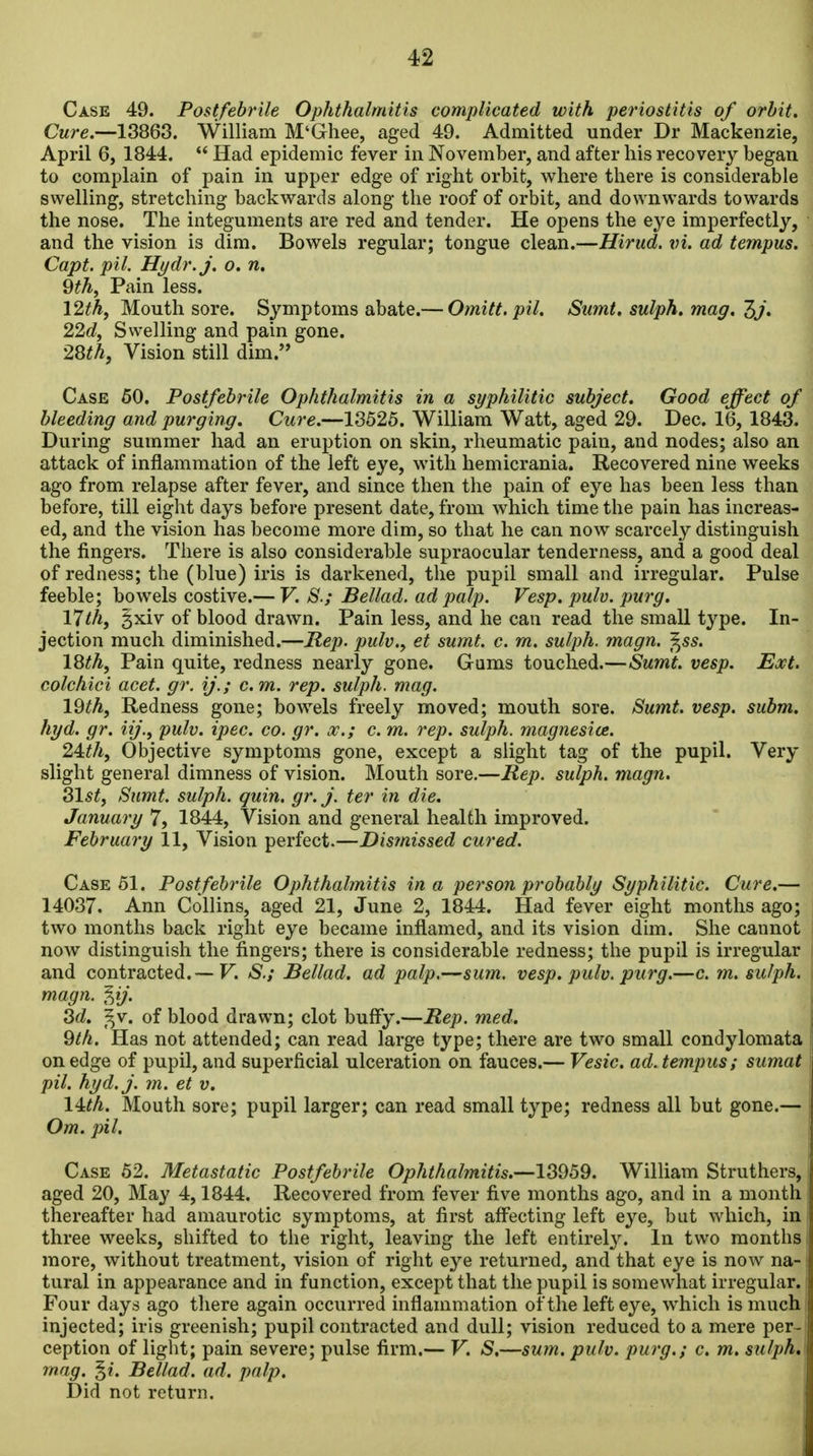 Case 49. Postfebrile Ophthalmitis complicated with periostitis of orbit. Cure.—13868. William M'Ghee, aged 49. Admitted under Dr Mackenzie, April 6, 1844.  Had epidemic fever in November, and after his recovery began to complain of pain in upper edge of right orbit, where there is considerable swelling, stretching backwards along the roof of orbit, and downwards towards the nose. The integuments are red and tender. He opens the eye imperfectly, and the vision is dim. Bowels regular; tongue clean.—Hiritd. ad tempus. Capt. pil. Hydr.j. o. n, Qth^ Pain less. 12^A, Mouth sore. Symptoms abate.— Omitt. pil. Sumt. sulph. mag. Zj, 22d, Swelling and pain gone. 28th, Vision still dim. Case 50. Postfebrile Ophthalmitis in a syphilitic subject. Good effect of bleeding and purging. Cure.—13526. William Watt, aged 29. Dec. 16, 1843. During summer had an eruption on skin, rheumatic pain, and nodes; also an attack of inflammation of the left eye, with hemicrania. Recovered nine weeks ago from relapse after fever, and since then the pain of eye has been less than before, till eight days before present date, from which time the pain has increas- ed, and the vision has become more dim, so that he can now scarcely distinguish the fingers. There is also considerable supraocular tenderness, and a good deal of redness; the (blue) iris is darkened, the pupil small and irregular. Pulse feeble; bowels costive.— V. S.; Bellad. ad palp. Vesp. pulv. purg. 17th, gxiv of blood drawn. Pain less, and he can read the small type. In- jection much diminished.—Rep. pulv., et sumt. c. rn. sulph. magn. f^ss. 18th, Pain quite, redness nearly gone. Gams touched.—Sumt. vesp. Ext. colchici acet. gr. ij.; cm. rep. sulph. mag. IQth, Redness gone; bowels freely moved; mouth sore. Sumt. vesp. subm. hyd. gr. iij., pulv. ipec. co. gr. x.; c. m. rep. sulph. magnesice. 24:th, Objective symptoms gone, except a slight tag of the pupil. Very slight general dimness of vision. Mouth sore.—Rep. sulph. magn. Slst, Sumt. sulph. quin. gr. j. ter in die. i January 7, 1844, Vision and general health improved. February 11, Vision perfect.—Dismissed cured. Case 51. Postfebrile Ophthalmitis in a person probably Syphilitic. Cure.— 14037. Ann Collins, aged 21, June 2, 1844. Had fever eight months ago; two months back right eye became inflamed, and its vision dim. She cannot now distinguish the fingers; there is considerable redness; the pupil is irregular and contracted.— V. S.; Bellad. ad palp.—sum. vesp. pulv, purg.—c. m. sulph. magn. %ij. 3d. ^v. of blood drawn; clot huffy.—Rep. med. 9th. Has not attended; can read large type; there are two small condylomata on edge of pupil, and superficial ulceration on fauces.— Vesic. ad. tempus; sumat pil. hyd.j. m. et v. lUh. Mouth sore; pupil larger; can read small type; redness all but gone.— Om. pil. Case 52. Metastatic Postfebrile Ophthalmitis.—13959. William Struthers, i aged 20, May 4,1844. Recovered from fever five months ago, and in a month thereafter had amaurotic symptoms, at first affecting left eye, but which, in three weeks, shifted to tlie right, leaving the left entirely. In two months more, without treatment, vision of right eye returned, and that eye is now na- i tural in appearance and in function, except that the pupil is somewhat irregular. Four days ago there again occurred inflammation of the left eye, which is much injected; iris greenish; pupil contracted and dull; vision reduced to a mere per- ception of light; pain severe; pulse firm.— V. S,—sum. pulv. purg.; c. m. sulph, mag. Bellad. ad. palp. ' Did not return. i