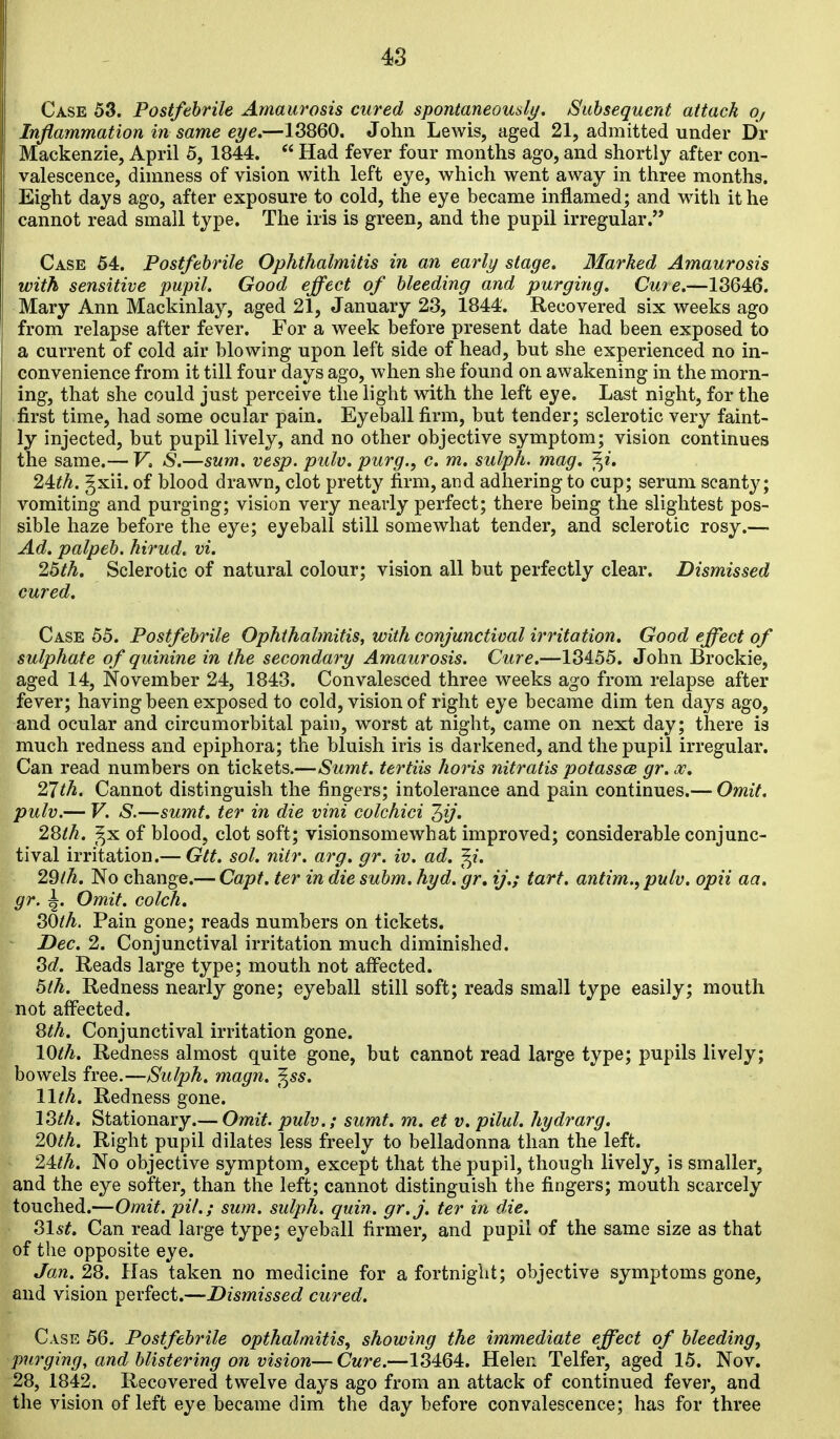 Case 53. Postfebrile Amaurosis cured spontaneously. Subsequent attack oj Inflammation in same eye.—13860. John Lewis, aged 21, admitted under Dr Mackenzie, April 5, 1844.  Had fever four months ago, and shortly after con- valescence, dimness of vision with left eye, which went away in three months. Eight days ago, after exposure to cold, the eye became inflamed; and with it he cannot read small type. The iris is green, and the pupil irregular.'* Case 64. Postfebrile Ophthalmitis in an early stage. Marked Amaurosis with sensitive pupil. Good effect of bleeding and purging. Cure.—13646. Mary Ann Mackinlay, aged 21, January 23, 1844. Recovered six weeks ago from relapse after fever. For a week before present date had been exposed to a current of cold air blowing upon left side of head, but she experienced no in- convenience from it till four days ago, when she found on awakening in the morn- ing, that she could just perceive the light with the left eye. Last night, for the first time, had some ocular pain. Eyeball firm, but tender; sclerotic very faint- ly injected, but pupil lively, and no other objective symptom; vision continues the same.— F. S.—sum. vesp. pulv. purg., c. m. sulph. mag. f^i. 24:th. gxii. of blood drawn, clot pretty firm, and adhering to cup; serum scanty; vomiting and purging; vision very nearly perfect; there being the slightest pos- sible haze before the eye; eyeball still somewhat tender, and sclerotic rosy.— Ad. palpeb. hirud. vi. 25th. Sclerotic of natural colour; vision all but perfectly clear. Dismissed cured. Case 55. Postfebrile Ophthalmitis, with conjunctival irritation. Good effect of sulphate of quinine in the secondary Amaurosis. Cure.—13455. John Brockie, aged 14, November 24, 1843. Convalesced three weeks ago from relapse after fever; having been exposed to cold, vision of right eye became dim ten days ago, and ocular and circumorbital pain, worst at night, came on next day; there is much redness and epiphora; the bluish iris is darkened, and the pupil irregular. Can read numbers on tickets.—Sumt. tertiis horis nitratis potasses gr. w, 21th. Cannot distinguish the fingers; intolerance and pain continues.— Omit, pulv.— V. S.—sumt. ter in die vini colchici 1,ij. 2Sth. _^x of blood, clot soft; visionsomewhat improved; considerable conjunc- tival irritation.— Gtt. sol. nitr. arg. gr. iv. ad. ^i. 29th. No change.— Capt. ter indie subm. hyd. gr, ij.; tart. antim.,pulv. opii aa. gr. ^. Omit, colch. 30th. Pain gone; reads numbers on tickets. Dec. 2. Conjunctival irritation much diminished. Sd. Reads large type; mouth not aff^ected. 5th. Redness nearly gone; eyeball still soft; reads small type easily; mouth not affected. 8th. Conjunctival irritation gone. 10th. Redness almost quite gone, but cannot read large type; pupils lively; bowels free.—Sulph. magn. ^ss. 11th. Redness gone. ISth. Stationary.— Omit, pulv.; sumt. m. et v. pilul. hydrarg. 20th. Right pupil dilates less freely to belladonna than the left. 24^^. No objective symptom, except that the pupil, though lively, is smaller, and the eye softer, than the left; cannot distinguish the fingers; mouth scarcely touched.—Omit, pit.; sum. sulph. quin. gr.j. ter in die. 31st. Can read large type; eyeball firmer, and pupil of the same size as that of the opposite eye. Jan. 28. Has taken no medicine for a fortnight; objective symptoms gone, and vision perfect.—Dismissed cured. Case 56. Postfebrile opthalmitis, showing the immediate effect of bleeding, purging, and blistering on vision—Cure.—13464. Helen Telfer, aged 15. Nov. 28, 1842. Recovered twelve days ago from an attack of continued fever, and the vision of left eye became dim the day before convalescence; has for three