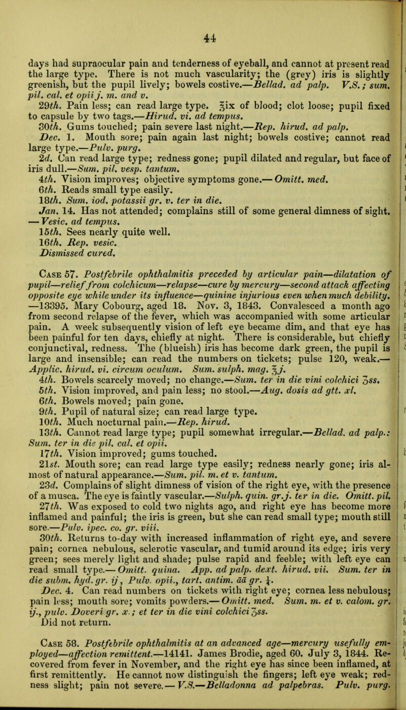 days had supraocular pain and tenderness of eyeball, and cannot at present read the large type. There is not much vascularity; the (grey) iris is slightly greenish, but the pupil lively; bowels costive.—Bellad. ad palp, V.S.; sum, pil. cat. et opii j. m. and v. 29th. Pain less; can read large type, .^ix of blood; clot loose; pupil fixed to capsule by two tags.—Hirud. vi. ad tempus, SOth. Gums touched; pain severe last night.—Rep. hirud. ad palp. Dec. 1. Mouth sore; pain again last night; bowels costive; cannot read large type.—Pulv. purg, 2d. Can read large type; redness gone; pupil dilated and regular, but face of iris dull.—Sum. pil. vesp. tantum. 4:th. Vision improves; objective symptoms gone.— Omitt, med, 6th. Reads small type easily. 18th, Sum. iod. potassii gr. v. ter in die. Jan. 14. Has not attended; complains still of some general dimness of sight. — Vesic, ad tempus, 15th. Sees nearly quite well. 16th, Rep, vesic. Dismissed cured. Case 57. Postfebrile ophthalmitis preceded by articular pain—dilatation of pupil—relief from colchicum—relapse—cure by mercury—second attack affecting opposite eye while under its influence—quinine injurious even when much debility, —13395. Mary Cobourg, aged 18. Nov. 3, 1843. Convalesced a month ago from second relapse of the fever, which was accompanied with some articular pain. A week subsequently vision of left eye became dim, and that eye has been painful for ten days, chiefly at night. There is considerable, but chiefly conjunctival, redness. The (blueish) iris has become dark green, the pupil is large and insensible; can read the numbers on tickets; pulse 120, weak.— Applic. hirud. vi. circum oculum. Sum. sulph. mag. ^j. 4tth. Bowels scarcely moved; no change.—Suin. ter in die vini colchici oss» 6th. Vision improved, and pain less; no stool.—Aug. dosis ad gtt. ocl. 6th. Bowels moved; pain gone. 9th. Pupil of natural size; can read large type. lOth, Much nocturnal pain.—Rep. hirud. l^th. Cannot read large type; pupil somewhat irregular.—Bellad. ad palp.: Sum. ter in die pil. cal. et opii. 17th. Vision improved; gums touched. 21st. Mouth sore; can read large type easily; redness nearly gone; iris al- most of natural appearance.—Sum. pil. m. et v. tantum. 2Sd. Complains of slight dimness of vision of the right eye, with the presence of a musca. The eye is faintly vascular.—Sulph. quin. gr.j. ter in die. Omitt. pil, 27th. Was exposed to cold two nights ago, and right eye has become more inflamed and painful; the iris is green, but she can read small type; mouth still sore.—Pulv. ipec. co. gr. viii. SOth. Returns to-day with increased inflammation of right eye, and severe pain; cornea nebulous, sclerotic vascular, and tumid around its edge; iris very green; sees merely light and shade; pulse rapid and feeble; with left eye can read small type.— Omitt. quina. App. ad palp. dext. hirud. vii. Sum. ter in die subm, hyd.gr. ij\ Pulv. opii., tart, antim. ad gr. \. Dec. 4. Can read numbers on tickets with right eye; cornea less nebulous; pain less; mouth sore; vomits powders.— Omitt. med. Sum. m. et v. calom. gr, ij., pulv. Doveri gr, a;.; et ter in die vini colchici'^ss. Did not return. ] Case 58. Postfebrile ophthalmitis at an advanced age—mercury usefully em^ ployed—affection remittent.—14141. James Brodie, aged 60. July 3, 1844. Re- covered from fever in November, and the right eye has since been inflamed, at first remittently. He cannot now distinguish the fingers; left eye weak; red- ness slight; pain not severe.— V.S.—Belladonna ad palpebras. Pulv. purg.